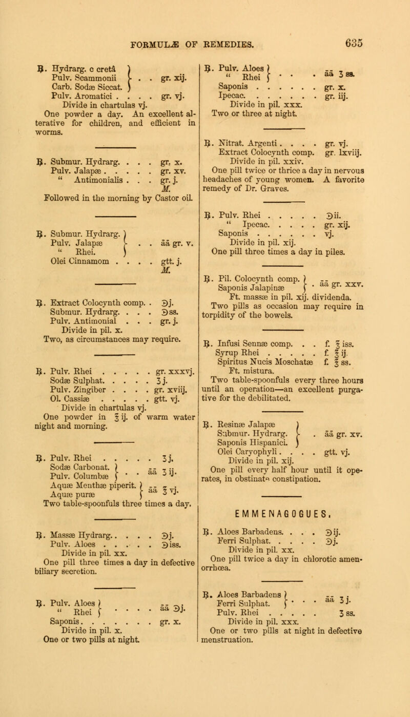 9. Hydrarg. c creta Pulv. Scammonii Carb. Sodas Siccat. Pulv. Aromatici Divide in chartulas vj, One powder a day. An excellent al- terative for children, and efficient in worms. I . . gr. xij t. ) . . . gr. vj. B . Submur. Hydrarg. . . . gr. x. Pulv. Jalapas gr. xv.  Antimonialis . . . gr. j. M. Followed in the morning by Castor oiL Submur. Hydrarg. Pulv. Jalapae  Rhei. Olei Cinnamom . aa gr. v. gtt.j. M. R. Extract Oolocynth comp. . B j. Submur. Hydrarg. . . . 3ss. Pulv. Antimonial . . . gr. j. Divide in pil. x. Two, as circumstances may require. I£. Pulv. Rhei gr. xxxvj. Sodas Sulphat 3 j. Pulv. Zingiber . . . . gr. xviij. 01. Cassias gtt. vj. Divide in chartulas vj. One powder in § ij. of warm water night and morning. B Pulv. Rhei 3 j. Sodas Carbonat. ) ._ .. Pulv. Columbas j '  ^ 51J* Aquas Menthas piperit. ) - - % . Aquas puras j aa 3 VJ* Two table-spoonfuls three times a day. 5 • Massas Hydrarg 3j. Pulv. Aloes . . . . . 3iss. Divide in pil. xx. One pill three times a day in defective biliary secretion. R. Pulv. Aloes  Rhei Saponis. . Divide in pil. x. One or two pills at night aa 3j. gr. x. $. Pulv. Aloes ) .. . « Rhei \ ' ' • ^ 3£ Saponis gr. x. Ipecac gr. iij. Divide in pil. xxx. Two or three at night. gr- vj. gr. lxviij. ]£. Nitrat. Argenti.... Extract Colocynth comp. Divide in pil. xxiv. One pill twice or thrice a day in nervous headaches of young women. A favorite remedy of Dr. Graves. R. Pulv. Rhei 3ii.  Ipecac gr. xij. Saponis vj. Divide in pil. xij. One pill three times a day in piles. aa gr. xxv. ^. Pil. Colocynth comp. ) Saponis Jalapinas ) ' Ft. massas in pil. xij. dividenda. Two pills as occasion may require in torpidity of the bowels. ]£. Infusi Sennas comp. . . f. | iss. Syrup Rhei f. ^ ij. Spiritus Nucis Moschatas f. § ss. Ft. mistura. Two table-spoonfuls every three hours until an operation—an excellent purga- tive for the debilitated. 3^. Resinas Jalapas Submur. Hydrarg. Saponis HispanicL Olei Caryophyli. . Divide in pil. xij. One pill every half hour until it ope- rates, in obstinate constipation. aa gr. xv. gtt. vj. EMMENAGOGUES. 5. Aloes Barbadens. . . . 3ij. Ferri Sulphat 3j. Divide in pil. xx. One pill twice a day in chlorotic amen- orrhcea. R,. Aloes Barbadens ) aa 3j. 3 ss. Ferri Sulphat. Pulv. Rhei . . . Divide in pil. xxx. One or two pills at night in defective menstruation.