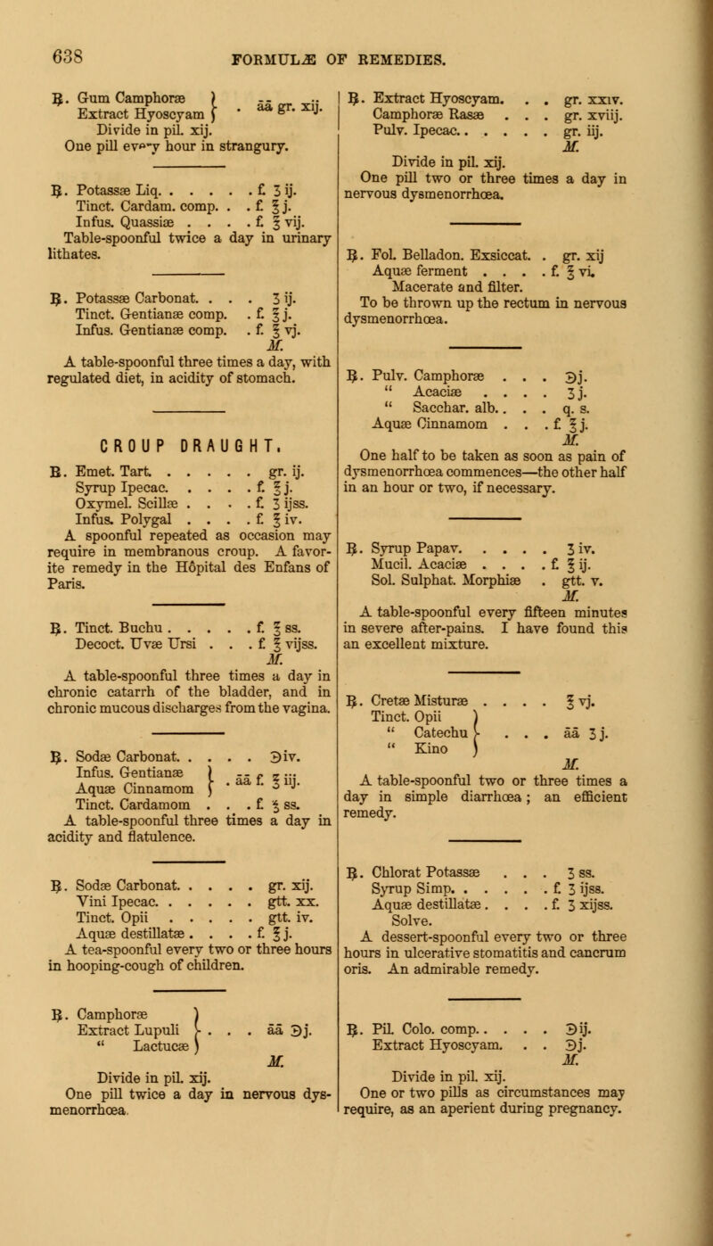 R. Gum Camphorae ) Extract Hyoscyam ) Divide in piL xij. One pill ev^-y hour in strangury. aa gr. xij. 5 • Potassae Liq fl 3 ij- Tinct. Cardam. comp. . . £ § j. Infus. Quassias . . . . £ | vij. Table-spoonful twice a day in urinary lithates. I 9. Extract Hyoscyam. . . gr. xxiv. Camphorae Rasas . . . gr. xviij. Pulv. Ipecac gr. iij. M. Divide in pil. xij. One pill two or three times a day in nervous dysmenorrhoea. 5 • Potassae Oarbonat. ... 3 ij. Tinct. Gentianae comp. . f. § j. Infus. Gentianae comp. . f. | vj. M. A table-spoonful three times a day, with regulated diet, in acidity of stomach. CROUP DRAUGHT. B. Emet. Tart gr. ij. Syrup Ipecac f. § j. Oxymel. Scillae . . . . £ 3 ijss. Infus. Polygal . . . . f. § iv. A spoonful repeated as occasion may require in membranous croup. A favor- ite remedy in the Hopital des Enfans of Paris. R. Tinct. Buchu f. § ss. Decoct. Uvae Ursi . . . £ f vijss. M. A table-spoonful three times a day in chronic catarrh of the bladder, and in chronic mucous discharges from the vagina. R. Sodae Carbonat 3iv. Infus. Gentianae ) ~ f. « ... Aquae Cinnamom ) • 3 J- Tinct. Cardamom . . . £ £ ss. A table-spoonful three times a day in acidity and flatulence. R. Sodae Carbonat gr. xij. Vini Ipecac gtt. xx. Tinct. Opii gtt. iv. Aquae destillatae . . . . £ § j- A tea-spoonful every two or three hours in hooping-cough of children. R. Camphorae Extract Lupuli  Lactucae aa 3j. M. Divide in piL xij. One pill twice a day in nervous dys- menorrhcea. 3- Fol. Belladon. Exsiccat. . gr. xij Aquae ferment . . . . £ § vi. Macerate and filter. To be thrown up the rectum in nervous dysmenorrhoea. 5- Pulv. Camphorae . . . Bj.  Acaciae .... 3j.  Sacchar. alb.. . . q. s. Aquae Cinnamom . . . £ ^ j. M. One half to be taken as soon as pain of dysmenorrhoea commences—the other half in an hour or two, if necessary. 5. Syrup Papav 3iv. Mucil. Acaciae . . . . £ § ij- Sol. Sulphat. Morphias . gtt. v. M A table-spoonful every fifteen minutes in severe after-pains. I have found this an excellent mixture. 3 - Cretae Misturae Tinct. Opii  Catechu  Kino Ivj. aa 3j- J£ A table-spoonful two or three times a day in simple diarrhoea; an efficient remedy. 3. Chlorat Potassae ... 3 ss. Syrup Simp £ 3 ijss. Aquae destillatae . . . . £ 3 xijss. Solve. A dessert-spoonful every two or three hours in ulcerative stomatitis and cancrum oris. An admirable re M. PiL Colo. comp.. . Extract Hyoscyam. Divide in pil. xij. One or two pills as circumstances may require, as an aperient during pregnancy.