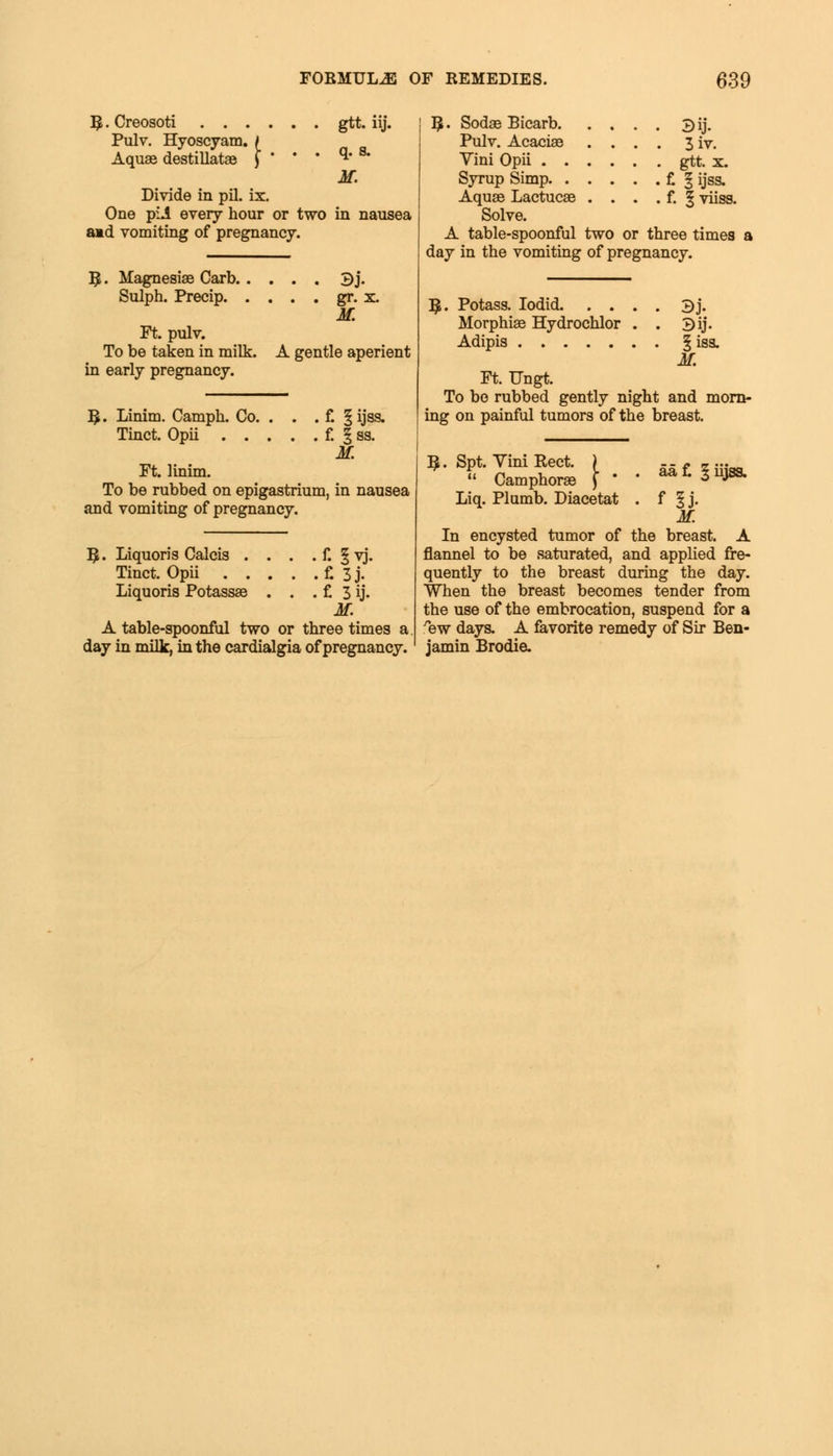 B.Creosoti gtt. iij. Pulv. Hyoscyam. / Aquae destillatae ) ' ' ' **' * M. Divide in pil. ix. One pii every hour or two in nausea amd vomiting of pregnancy. 3iae Carb 3j. Sulph. Precip gr. x. M. Ft. pulv. To be taken in milk. A gentle aperient in early pregnancy. B;. Linim. Camph. Co. . . . f. § ijas. Tinct. Opii f. § ss. M. Ft. linim. To be rubbed on epigastrium, in nausea and vomiting of pregnancy. B, • Liquoris Calcis . . . . f. § vj. Tinct. Opii £ 3 j- Liquoris Potassae . . . f. 3 ij. M. A table-spoonful two or three times a day in milk, in the cardialgia of pregnancy. B,. Sodae Bicarb. Pulv. Acaciae Vini Opii . . Syrup Simp. . Aquae Lactucae Solve. A table-spoonful two or three times a day in the vomiting of pregnancy. Bij. 3iv. gtt. x. f. § ijss. f. §viiss. B;. Potass. Iodid 3j. Morphiae Hydrochlor . . 3ij. Adipis §iss. M. Ft. Ungt. To bo rubbed gently night and morn- ing on painful tumors of the breast. B. Spt, Vini Rect. ) -- - - ...  Camphorae \ ' ' **L 3mss- Liq. Plumb. Diacetat . f ^ j. M. In encysted tumor of the breast. A flannel to be saturated, and applied fre- quently to the breast during the day. When the breast becomes tender from the use of the embrocation, suspend for a %w days. A favorite remedy of Sir Ben- jamin Brodie.