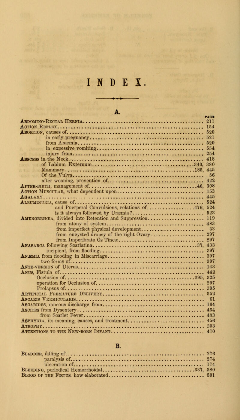 INDEX. A. PACT Abdomino-Rectal Hernia 211 Action Reflex 154 Abortion, causes of 520 in early pregnancy 521 from Anaemia 520 in excessive vomiting 554 injury from 254 Abscess in the Neck , 418 of Labium Externum 340, 380 Mammary 185, 445 Of the Vulva 56 after weaning, prevention of 422 After-birth, management of 46, 308 Action Muscular, what dependent upon 153 AG ALAXY 445 Albuminuria, cause of 524 and Puerperal Convulsions, relations of 476, 524 is it always followed by Uraemia? 523 Amenorrhea, divided into Retention and Suppression 119 from atony of system 483 from imperfect physical development 33 from encysted dropsy of the right Ovary 297 from Imperforate Os Tineas 297 Anasarca following Scarlatina 37, 433 incipient, from flooding 397 Anemia from flooding in Miscarriage 397 two forms of. 397 Ante-version of Uterus 143 Anus, Fistula of 442 Occlusion of 295, 325 operation for Occlusion of 297 Prolapsus of 395 Artificial Premature Delivery 352 Ascaris Vermicularis 61 Ascarides, mucous discharge from 164 Ascites from Dysentery 434 from Scarlet Fever 433 Asphyxia, its meaning, causes, and treatment 456 Atrophy. , 303 Attentions to the New-born Infant 470 B. Bladder, railing of 276 paralysis of. 274 ulceration of. ] 74 Bleeding, periodical Hemorrhoidal 337, 380 Blood of the Fetus, how elaborated 501