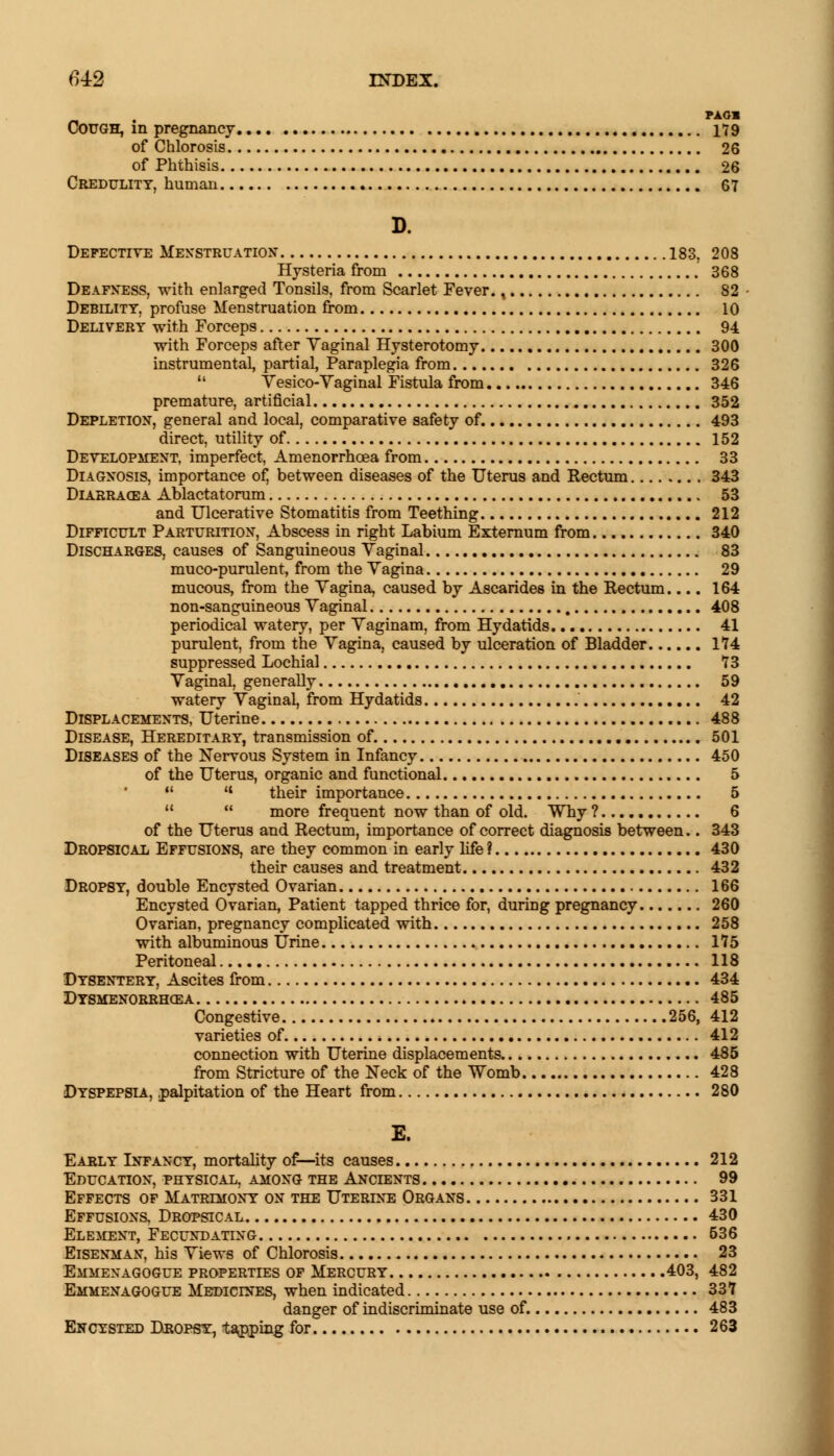 PAOB Cough, in pregnancy 179 of Chlorosis 26 of Phthisis 26 Credulity, human 67 D. Defective Menstruation 183, 208 Hysteria from 368 Deafness, with enlarged Tonsils, from Scarlet Fever. t 82 Debility, profuse Menstruation from 10 Delivery with Forceps 94 with Forceps after Yaginal Hysterotomy 300 instrumental, partial, Paraplegia from 326 11 Yesico-Yaginal Fistula from 346 premature, artificial 352 Depletion, general and local, comparative safety of. 493 direct, utility of 152 Development, imperfect, Amenorrhcea from 33 Diagnosis, importance of, between diseases of the Uterus and Rectum 343 Diaeracea Ablactatorum 53 and Ulcerative Stomatitis from Teething 212 Difficult Parturition, Abscess in right Labium Externum from 340 Discharges, causes of Sanguineous Yaginal 83 muco-purulent, from the Yagina 29 mucous, from the Yagina, caused by Ascarides in the Rectum.... 164 non-sanguineous Yaginal 408 periodical watery, per Yaginam, from Hydatids 41 purulent, from the Yagina, caused by ulceration of Bladder 174 suppressed Lochia! 73 Yaginal, generally 59 watery Yaginal, from Hydatids 42 Displacements, Uterine 488 Disease, Hereditary, transmission of. 501 Diseases of the Nervous System in Infancy 450 of the Uterus, organic and functional 5   their importance 5 M  more frequent now than of old. Why ? 6 of the Uterus and Rectum, importance of correct diagnosis between.. 343 Dropsical Effusions, are they common in early life ? 430 their causes and treatment 432 Dropsy, double Encysted Ovarian 166 Encysted Ovarian, Patient tapped thrice for, during pregnancy 260 Ovarian, pregnancy complicated with 258 with albuminous Urine 175 Peritoneal 118 Dysentery, Ascites from 434 Dysmenorrhea 485 Congestive 256, 412 varieties of 412 connection with Uterine displacements 485 from Stricture of the Neck of the Womb 428 Dyspepsia, palpitation of the Heart from 280 E. Early Infancy, mortality of—its causes 212 Education, physical, among the Ancients 99 Effects of Matrimony on the Uterine Organs 331 Effusions, Dropsical 430 Element, Fecundating 536 Eisenman, his Yiews of Chlorosis 23 Emmenagogue properties of Mercury 403, 482 Emmenagogue Medicines, when indicated 337 danger of ^discriminate use of. 483 Encysted Dropsy1 tapping for 263