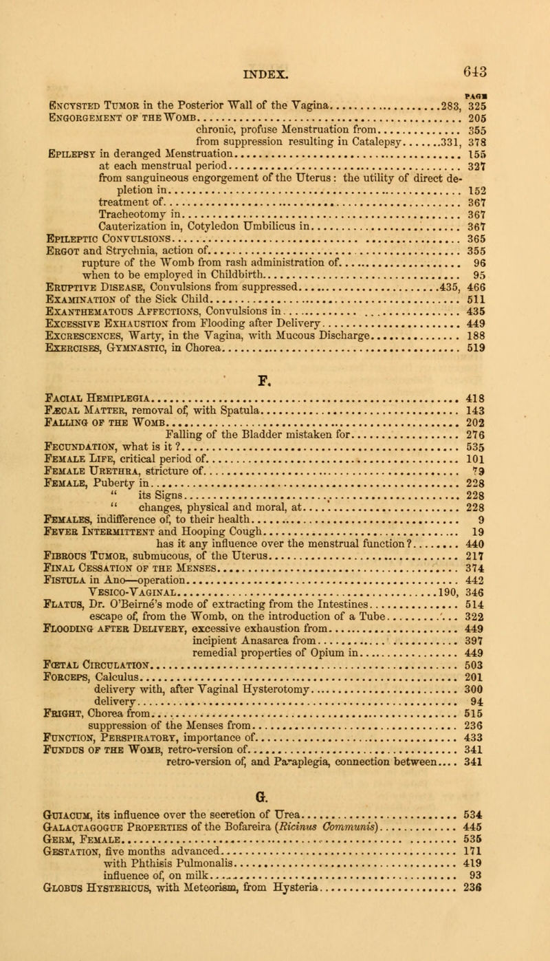 RAM Encysted Tumor in the Posterior Wall of the Vagina 283, 325 Engorgement of the Womb 205 chronic, profuse Menstruation from 355 from suppression resulting in Catalepsy 331, 378 Epilepsy in deranged Menstruation 155 at each menstrual period 327 from sanguineous engorgement of the Uterus: the utility of direct de- pletion in 152 treatment of 367 Tracheotomy in 367 Cauterization in, Cotyledon Umbilicus in 367 Epileptic Convulsions 365 Ergot and Strychnia, action of 355 rupture of the Womb from rash administration of 96 when to be employed in Childbirth 95 Eruptive Disease, Convulsions from suppressed 435, 466 Examination of the Sick Child 511 Exanthematous Affections, Convulsions in 435 Excessive Exhaustion from Flooding after Delivery 449 Excrescences, Warty, in the Vagina, with Mucous Discharge 188 Gymnastic, in Chorea 519 F. Facial Hemiplegia 418 F-ECAL Matter, removal of, with Spatula 143 Falling of the Womb 202 Falling of the Bladder mistaken for 276 Fecundation, what is it ? 535 Female Life, critical period of 101 Female Urethra, stricture of 79 Female, Puberty in 228  itsSigns 228  changes, physical and moral, at....'. 228 Females, indifference of, to their health 9 Fever Intermittent and Hooping Cough 19 has it any influence over the menstrual function ? 440 Fibrous Tumor, submucous, of the Uterus 217 Final Cessation of the Menses 374 Fistula in Ano—operation 442 Vesico-Vaginal 190, 346 Flatus, Dr. O'Beirne's mode of extracting from the Intestines 514 escape of, from the Womb, on the introduction of a Tube '... 322 Flooding after Delivery, excessive exhaustion from 449 incipient Anasarca from 397 remedial properties of Opium in 449 Fcetal Circulation 503 Forceps, Calculus 201 delivery with, after Vaginal Hysterotomy 300 delivery 94 Fright, Chorea from. 515 suppression of the Menses from 236 Function, Perspiratory, importance of 433 Fundus of the Womb, retro-version of 341 retro-version of, and Paraplegia, connection between.... 341 a G-uiACUM, its influence over the secretion of Urea 534 Galactagogue Properties of the Bofareira (Ricinus Communis) 445 Germ, Female 535 Gestation, five months advanced 171 with Phthisis Pulmonalis 419 influence of, on milk.. ..... 93 Globus Hystericus, with Meteorism, from Hysteria 236