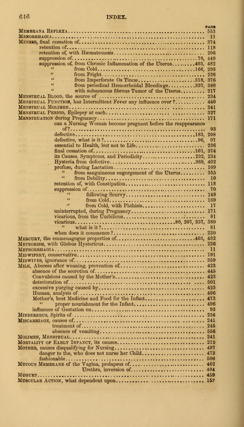 PAOB Membrana Reflexa 553 Menorrhagia 1] Menses, final cessation of. 374 retention of. 118 retention of, with Haematemesis 206 suppression of 70, 440 suppression of, from Chronic Inflammation of the Uterus 403, 482  from Cold 166, 293  from Fright 236  from Imperforate Os Tinea? 318, 376  from periodical Hemorrhoidal Bleedings 337, 380  with submucous fibrous Tumor of the Uterus 217 Menstrual Blood, the source of 234 Menstrual Function, has Intermittent Fever any influence over ? 440 Menstrual Molimen 241 Menstrual Period, Epilepsy at each 327 Menstruation during Pregnancy 171 can a Nursing Woman become pregnant before the reappearance of? 93 defective 183, 208 defective, what is it ? 96, 97 essential to Health, but not to Life 236 final cessation of 101, 374 its Causes. Symptoms, and Periodicity 232, 234 Hysteria from defective 368, 402 profuse, during Lactation 109  from sanguineous engorgement of the Uterus 355  from Debility 10 retention of, with Constipation 118 suppression of 70 11 following Scurvy 148  from Cold 169 »' from Cold, with Phthisis 17 uninterrupted, during Pregnancy 171 vicarious, from the Umbilicus 81 vicarious 80, 207, 337, 380  what is it? 81 when does it commence ? 230 Mercury, the emmenagogue properties of 403, 482 Meteorism, with Globus Hystericus 236 Metrorrhagia 11 Midwifery, conservative 191 Midwives, ignorance of 359 Milk, Abscess after weaning, prevention of. 423 absence of the secretion of 445 Convulsions caused by the Mother's 423 deterioration of 501 excessive purging caused by 423 Human, analysis of 496 Mother's, best Medicine and Food for the Infant 473  proper nourishment for the Infant 496 influence of Gestation on 93 Mindererus, Spirits of 256 Miscarriage, causes of. 241 treatment of 245 absence of vomiting. 556 Molimen, Menstrual 241 Mortality op Early Infancy, its causes 212 Mother, causes disqualifying for Nursing 497 danger to the, who does not nurse her Child 473 fashionable 500 Mucous Membrane of the Vagina, prolapsus of. 462 Urethra, inversion of 404 Muguet 459 Muscular Action, what dependent upon 15?