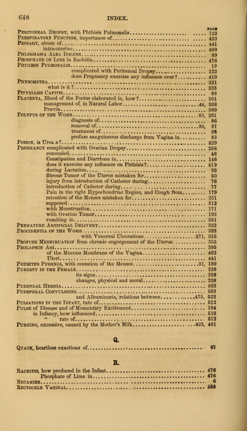 PAQB Peritoneal Dropsy, with Phthisis Pulmonalis 122 Perspiratory Function, importance of 433 Pessary, abuse of 441 intra-uterine 490 Phlegmasia Alba Dolens *,. 89 Phosphate of Lime in Rachitis 476 Phthisis Pulmonalis 18 complicated with Peritoneal Dropsy 122 does Pregnancy exercise any influence over? 419 Physometra 321 what is it ? 323 Pityriasis Capitis * * ] 88 Placenta, Blood of the Foetus elaborated in, how ? 501 management of, in Natural Labor 46, 308 Prsevia 380 Polypus of the Womb 83, 201 diagnosis of. 86 removal of 86, 87 treatment of 86 profuse sanguineous discharge from Vagina in 83 Poison, is Urea a ? 529 Pregnancy complicated with Ovarian Dropsy 258 concealed 48 Constipation and Diarrhoea in 146 does it exercise any influence on Phthisis ? 419 during Lactation 93 fibrous Tumor of the Uterus mistaken for 50 injury from introduction of Catheter during 76 introduction of Catheter during 77 Pain in the right Hypochondriac Region, and Cough from 179 retention of the Menses mistaken for 251 supposed 512 with Menstruation 171 with Ovarian Tumor , 193 vomiting in 551 Premature Artificial Delivery 352 Procidentia of the Womb 393 with Venereal Ulcerations 271, 316 Profuse Menstruation from chronic engorgement of the Uterus 355 Prolapsus Ani 395 of the Mucous Membrane of the Vagina 462 Uteri 441 Pruritus Pudendi, with cessation of the Menses 31, 180 Puberty in the Female 228 its signs 228 changes, physical and moral 228 Pudendal Hernia 563 Puerperal Convulsions 503 and Albuminuria, relations between 475, 522 Pulsations in the Infant, rate of. 512 Pulse of Disease and of Momentary Excitement 104 in Infancy, how influenced 510  rate of. 512 Purging, excessive, caused by the Mother's Milk 423, 481 Quack, heartless exactions of. - 67 R. Rachitis, how produced in the Infant 476 Phosphate of Lime in 476 Recamier 6 Rectocele Vaginal 558