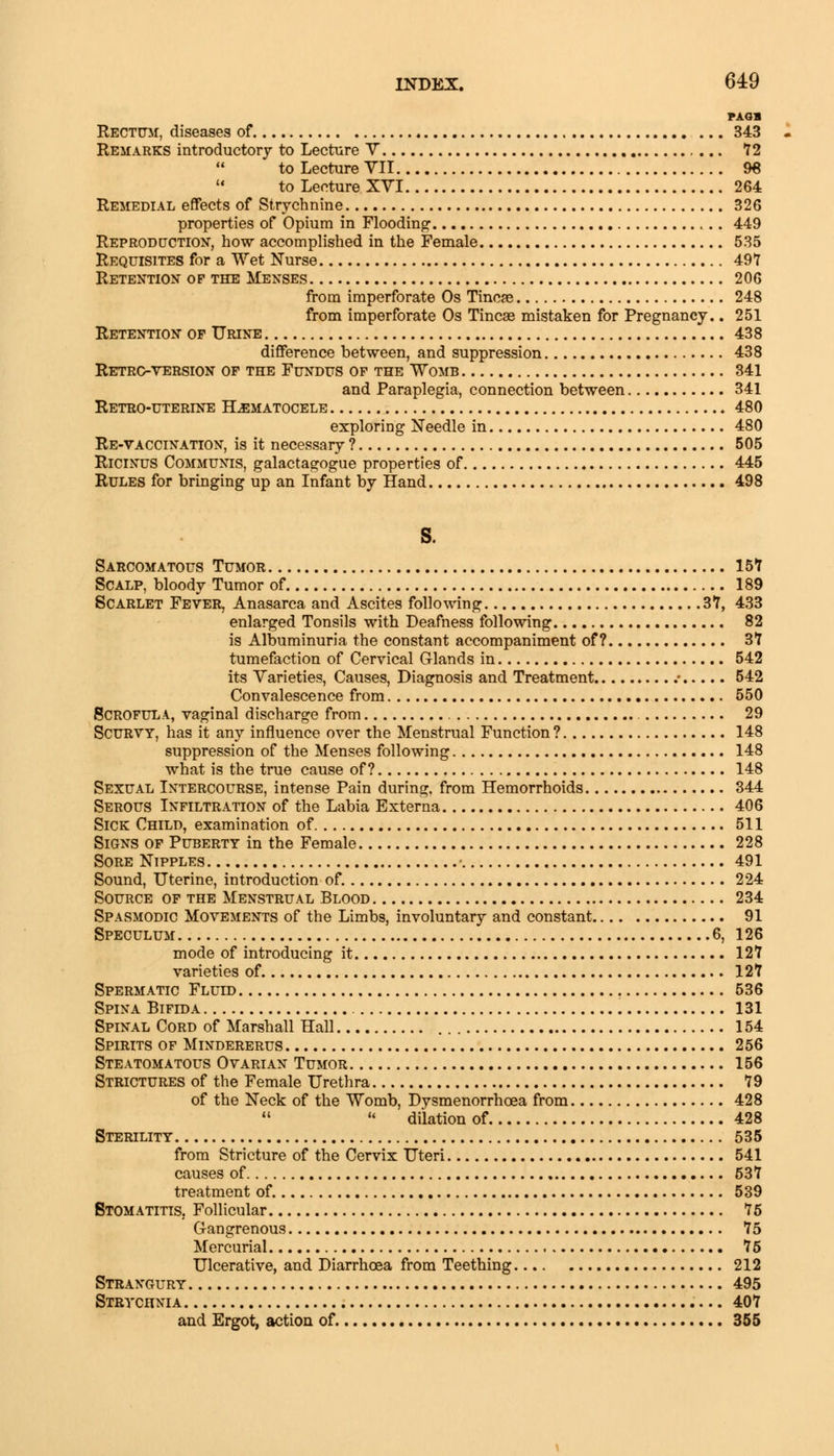 FAGB Rectum, diseases of 343 Remarks introductory to Lecture V 72 to Lecture VII 96  to Lecture XVI 264 Remedial effects of Strychnine 326 properties of Opium in Flooding 449 Reproduction, how accomplished in the Female 535 Requisites for a Wet Nurse 49*7 Retention op the Menses 206 from imperforate Os Tincse 248 from imperforate Os Tineas mistaken for Pregnancy.. 251 Retention op Urine 438 difference between, and suppression 438 Retrc-yersion of the Fundus of the Womb 341 and Paraplegia, connection between 341 Retro-uterine Hematocele 480 exploring Needle in 480 Re-vaccination, is it necessary ? 505 Ricinus Communis, galactagogue properties of 445 Rules for bringing up an Infant by Hand 498 s. Sarcomatous Tumor 157 Scalp, bloody Tumor of 189 Scarlet Fever, Anasarca and Ascites following 37, 433 enlarged Tonsils with Deafness following 82 is Albuminuria the constant accompaniment of? 37 tumefaction of Cervical Glands in 542 its Varieties, Causes, Diagnosis and Treatment / 542 Convalescence from 550 Scrofula, vaginal discharge from 29 Scurvy, has it any influence over the Menstrual Function? 148 suppression of the Menses following 148 what is the true cause of? 148 Sexual Intercourse, intense Pain during, from Hemorrhoids 344 Serous Infiltration of the Labia Externa 406 Sick Child, examination of 511 Signs of Puberty in the Female 228 Sore Nipples • 491 Sound, Uterine, introduction of. 224 Source of the Menstrual Blood 234 Spasmodic Movements of the Limbs, involuntary and constant 91 Speculum 6, 126 mode of introducing it 127 varieties of 127 Spermatic Fluid 536 Spina Bifida 131 Spinal Cord of Marshall Hall 154 Spirits of Mindererus 256 Steatomatous Ovarian Tumor 156 Strictures of the Female Urethra 79 of the Neck of the Womb, Dysmenorrhcea from 428 11  dilation of 428 Sterility 535 from Stricture of the Cervix Uteri 541 causes of 537 treatment of. 539 Stomatitis. Follicular 75 Gangrenous 75 Mercurial 75 Ulcerative, and Diarrhoea from Teething 212 Strangury 495 Strychnia 407 and Ergot, action of. 355