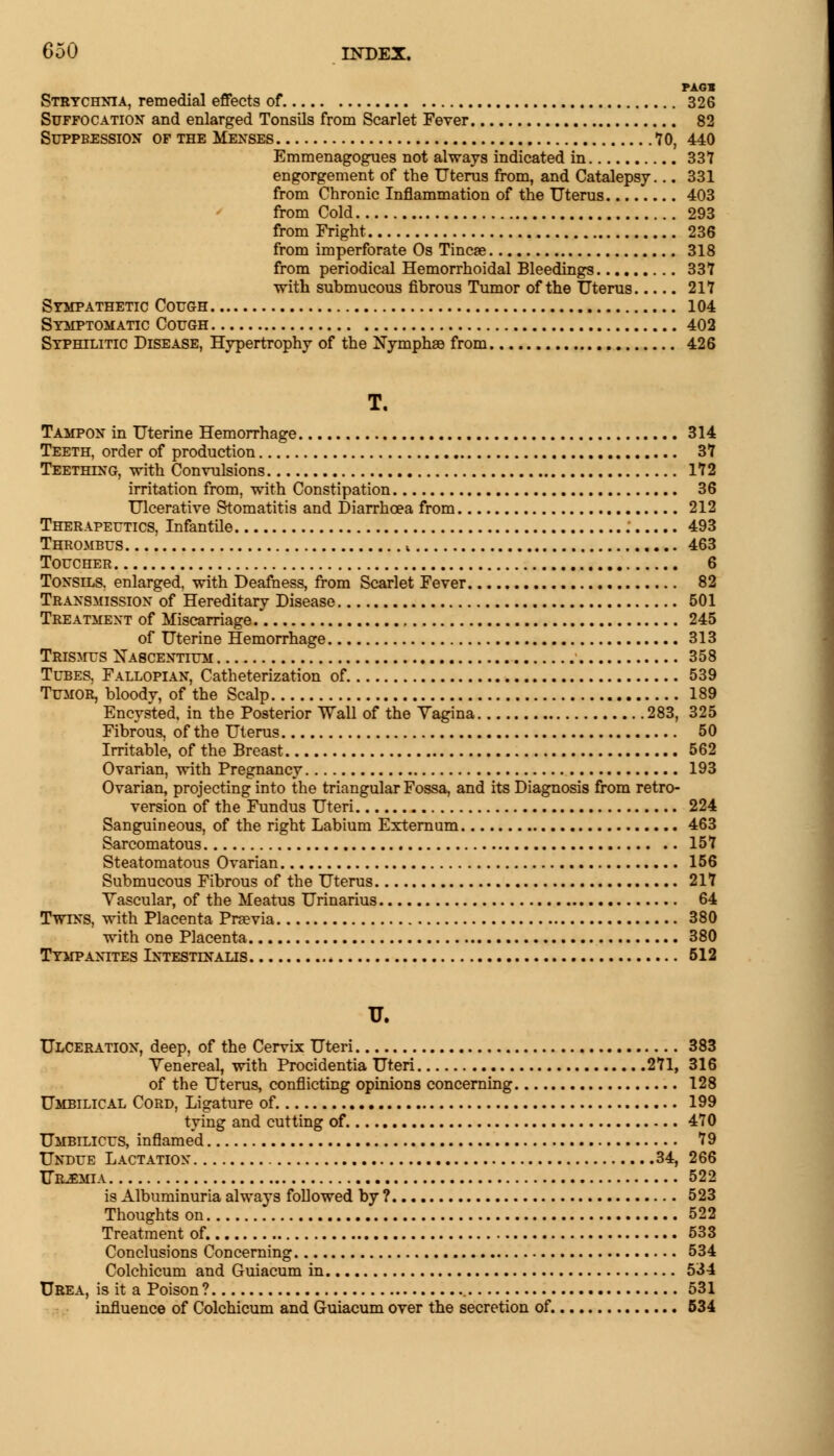 PAG* Strychnia, remedial effects of 326 Suffocation and enlarged Tonsils from Scarlet Fever 82 Suppression of the Menses 70, 440 Emmenagogues not always indicated in 331 engorgement of the Uterus from, and Catalepsy... 331 from Chronic Inflammation of the Uterus 403 from Cold 293 from Fright 236 from imperforate Os Tincse 318 from periodical Hemorrhoidal Bleedings 337 with submucous fibrous Tumor of the Uterus 217 Sympathetic Cough 104 Symptomatic Cough 402 Syphilitic Disease, Hypertrophy of the Nymphae from 426 T. Tampon in Uterine Hemorrhage 314 Teeth, order of production 37 Teething, with Convulsions 172 irritation from, with Constipation 36 Ulcerative Stomatitis and Diarrhoea from 212 Therapeutics, Infantile ; 493 Thrombus i 463 Toucher 6 Tonsils, enlarged, with Deafness, from Scarlet Fever 82 Transmission of Hereditary Disease 501 Treatment of Miscarriage 245 of Uterine Hemorrhage 313 Trismus Xascentium 358 Tubes. Fallopian, Catheterization of 539 Tumor, bloody, of the Scalp 189 Encysted, in the Posterior Wall of the Yagina 283, 325 Fibrous, of the Uterus 50 Irritable, of the Breast 562 Ovarian, with Pregnancy 193 Ovarian, projecting into the triangular Fossa, and its Diagnosis from retro- version of the Fundus Uteri 224 Sanguineous, of the right Labium Externum 463 Sarcomatous 157 Steatomatous Ovarian 156 Submucous Fibrous of the Uterus 217 Vascular, of the Meatus Urinarius 64 Twins, with Placenta Pnevia 380 with one Placenta 380 Tympanites Lntestlnalis 512 U. Ulceration, deep, of the Cervix Uteri 383 Venereal, with Procidentia Uteri 271, 316 of the Uterus, conflicting opinions concerning 128 Umbilical Cord, Ligature of. 199 tying and cutting of 470 Umbilicus, inflamed 79 Undue Lactation 34, 266 Urjemia 522 is Albuminuria always followed by ? 523 Thoughts on 522 Treatment of. 533 Conclusions Concerning 534 Colchicum and Guiacum in 534 Urea, is it a Poison? 531 influence of Colchicum and Guiacum over the secretion of. 534