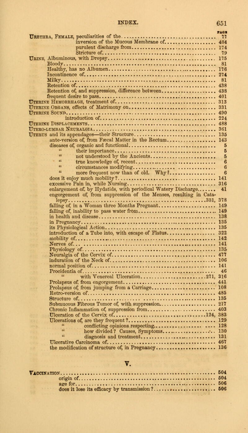 MM Urethra, Female, peculiarities of the 77 inversion of the Mucous Membrane of. 404 purulent discharge from 174 Stricture of. 79 Urine, Albuminous, with Dropsy 175 Bloody 81 Healthy, has no Albumen 176 Incontinence of. 274 Milky 81 Retention of 438 Retention of, and suppression, difference between 438 frequent desire to pass 401 Uterine Hemorrhage, treatment of 313 Uterine Organs, effects of Matrimony on 331 Uterine Sound 490 introduction of 224 Uterine Displacements 488 Utero-lumbar Neuralgia 361 Uterus and its appendages—their Structure 135 ante-version of, from Faecal Matter in the Rectum 143 diseases of, organic and functional 5 11 their importance 5  not understood by the Ancients 5  true knowledge of, recent 6  circumstances modifying 6 u more frequent now than of old. Why ? 6 does it enjoy much mobility ? 141 excessive Pain in, while Nursing 316 enlargement of, by Hydatids, with periodical Watery Discharge 41 engorgement of, from suppression of the Menses, resulting in Cata- lepsy 331, 378 falling of, in a Woman three Months Pregnant 149 falling of, inability to pass water from 149 in health and disease 138 in Pregnancy 135 its Physiological Action 135 introduction of a Tube into, with escape of Flatus 322 mobility of 142 Nerves of 141 Physiology of 135 Neuralgia of the Cervix of 477 induration of the Neck of 106 normal position of 141 Procidentia of 46  with Venereal Ulceration 271, 316 Prolapsus of, from engorgement 441 Prolapsus of, from jumping from a Carriage 108 Retro-version of 485 Structure of. 135 Submucous Fibrous Tumor of, with suppression 21*7 Chronic Inflammation of, suppression from 403 Ulceration of the Cervix of 124, 383 Ulcerations of, are they frequent ? 129  conflicting opinions respecting .... 128  how divided? Causes, Symptoms ••. 130  diagnosis and treatment 131 Ulcerative Carcinoma of. 467 the modification of structure of, in Pregnancy 136 V. Vaccination 504 origin of 504 age for 506 does it lose its efficacy by transmission ? 506