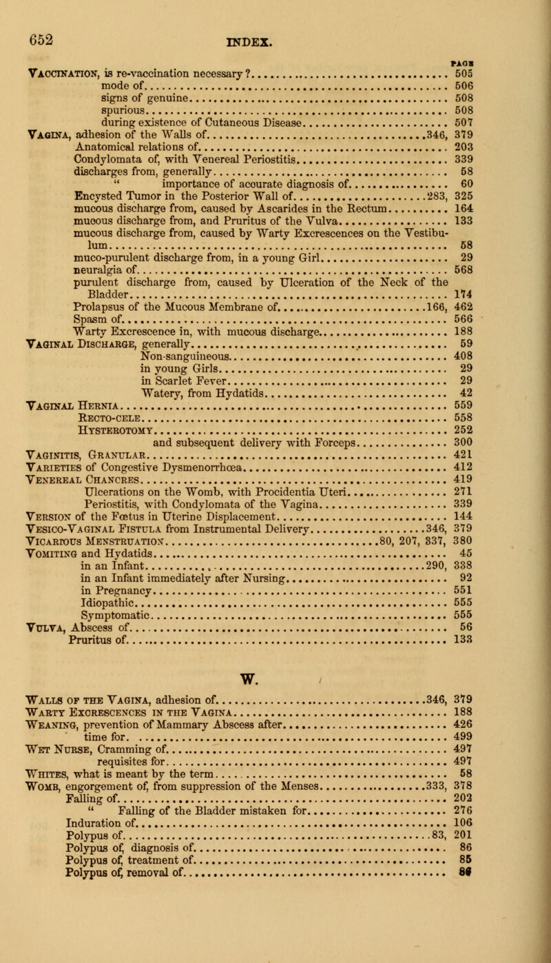 txan Vaccination, is re-vaccination necessary ? 505 mode of 506 signs of genuine 508 spurious 508 during existence of Cutaneous Disease 507 Vagina, adhesion of the Walls of 346, 379 Anatomical relations of. 203 Condylomata of, with Venereal Periostitis 339 discharges from, generally 58  importance of acourate diagnosis of 60 Encysted Tumor in the Posterior Wall of 283, 325 mucous discharge from, caused by Ascarides in the Rectum 164 muoous discharge from, and Pruritus of the Vulva 133 mucous discharge from, caused by Warty Excrescences on the Vestibu- lum 58 muco-purulent discharge from, in a young Girl 29 neuralgia of 568 purulent discharge from, caused by Ulceration of the Neck of the Bladder 174 Prolapsus of the Mucous Membrane of. 166, 462 Spasm of. 566 Warty Excrescence in, with mucous discharge 188 Vaginal Discharge, generally 59 Non-sanguineous 408 in young Girls 29 in Scarlet Fever 29 Watery, from Hydatids 42 Vaginal Hernia 559 Recto-cele 558 Hysterotomy 252 and subsequent delivery with Forceps 300 Vaginitis, Granular 421 Varieties of Congestive Dysmenorrhcea 412 Venereal Chancres 419 Ulcerations on the Womb, with Procidentia Uteri 271 Periostitis, with Condylomata of the Vagina 339 Version of the Foetus in Uterine Displacement 144 Vesico-Vaginal Fistula from Instrumental Delivery 346, 379 Vicartous Menstruation 80, 207, 337, 380 Vomiting and Hydatids 45 in an Infant « 290, 338 in an Infant immediately after Nursing 92 in Pregnancy 551 Idiopathic 555 Symptomatic 555 Vulva, Abscess of 56 Pruritus of 133 w. Walls of the Vagina, adhesion of. 346, 379 Warty Excrescences in the Vagina 188 Weaning, prevention of Mammary Abscess after 426 time for 499 Wet Nurse, Cramming of. 497 requisites for 497 Whites, what is meant by the term 58 Womb, engorgement of, from suppression of the Menses 333, 378 Falling of 202  Falling of the Bladder mistaken for 276 Induration of. 106 Polypus of 83, 201 Polypus of, diagnosis of. 86 Polypus of, treatment of 85 Polypus of, removal of 80