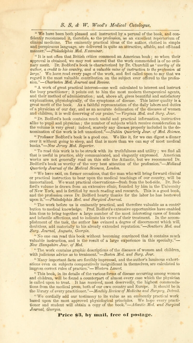  We have been both pleased and instructed by a perusal of the book, and con- fidently recommend it, therefore, to the profession, as an excellent repertorium of clinical medicine. The eminently practical ideas of the author, clothed in simple and perspicuous language, are delivered in quite an attractive, affable, and off-hand manner.—Philadelphia Med. Examiner.  It is not often that British critics commend an American book; so when their approval is obtained, we may rest assured that the work commended is of no ordi- nary merit. Dr. Bedford's book is characterized by Dr. Churchill as ' worthy of its author, a credit to his country, and a valuable mine of instruction to the profession at large.1 We have read every page of the work, and feel called upon to say that we regard it the most valuable contribution on the subject ever offered to the profes- sion.—Charleston Med. Journal and Review. A work of great practical interests-one well calculated to interest and instruct the busy practitioner; it points out to him the most modern therapeutical agents, and their method of administration ; and, above all, gives beautiful and satisfactory explanations, physiologically, of the symptoms of disease. This latter quality is a great merit of the book. As a faithful representation of the daily labors and duties of a physician of our day, and as an accurate delineation of the diseases of women and children, it is well deserving of our praise.—Virginia Med. and Surg. Jour.  Dr. Bedford's book contains much useful and practical information, instructive alike to pupd and physician; the number of subjects which receive consideration in the volume is very great; indeed, scarcely any disease properly included in the de- nomination of the work is left unnoticed.—Dublin Quarterly Jour, of Med. Science.  Professor Bedford's book is a good one. We like it, for we can digest a dinner over it without going to sleep, and that is more than we can say of most medical books.—New Jersey Med. Reporter.  To read this work is to be struck with its truthfulness and utility ; we find all that is useful in practice, ably communicated, and elegantly expressed. American works are not generally read on this side the Atlantic, but we recommend Dr. Bedford's book as worthy of the very best attention of the profession.—Midland Quarterly Journal of the Medical Sciences, London.  We have said, on former occasions, that the man who will bring forward clinical or practical instruction to bear upon the medical teachings of our country, will be immortalized. We want practical observations—fresh from the bed-side. Dr. Bed- ford's volume is drawn from an extensive clinic, founded by him in the University of New York, and is fortified by much reading and research. This is a good book, and the profession owes Dr. Bedford hearty thanks for the labor he has bestowed upon it.—Philadelphia Med. and Surgical Journal.  The work before us is eminently practical, and therefore valuable as a contri- bution to medical knowledge. Prof. Bedford's extensive opportunities have enabled him thus to bring together a large number of the most interesting cases of female and infantile affections, and to indicate his views of their treatment. In the accom- plishment of the task, the author has evinced a degree of discernment which will, doubtless, add materially to his already extended reputation.—Southern Med. and Surg. Journal, Augusta, Georgia.  No one can read this book without becoming convinced that it contains much valuable instruction, and is the result of a large experience in this specialty.— New Hampshire Jour, of Med. The work contains graphic descriptions of the diseases of women and children, with judicious advice as to treatment.—Boston Med. and Surg. Jour.  Many important facts are forcibly impressed, and the author's luminous exhort- ations even on subjects comparatively insignificant in themselves, are calculated to impress correct rules of practice.— Western Lancet.  This book, in its details of the various forms of disease occurring among women and children, will be found a counterpart of almost every case which the physician is called upon to treat. It has received, most deservedly, the highest commenda- tions from the medical press, both of our own country and Europe. It should be in the library of every practitioner.—Monthly Review of Medicine and Surgery. Detroit. We cordially add our testimony to its value as an eminently practical work based upon the most approved physiological principles. We hope every practi- tioner and student will obtain a copy of the book.—Atlantic Med. end Surgical Journal, Georgia. Price #3, by mail, free of postage.