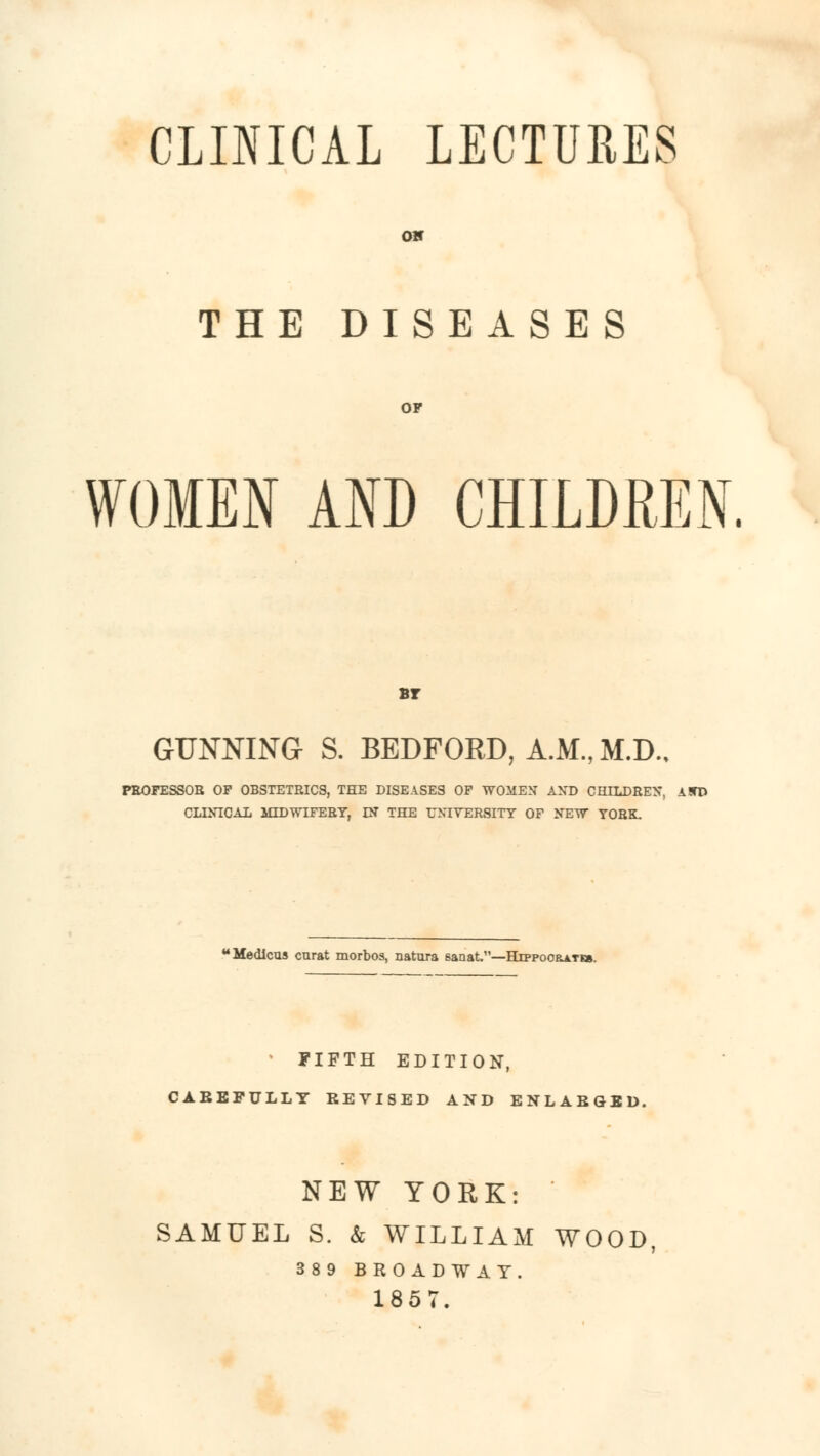 CLINICAL LECTURES OK THE DISEASES OP WOMEN AND CHILDREN. Br GUNNING S. BEDFORD, A.M., M.D.. PEOFESSOB OP OBSTETRICS, THE DISEASES OF WOMEN ANT) CHILDREN, A!TD CLINICAL MIDWIFERY, IN THE UNIVERSITY OF NEW YORK. 'Medlcus curat morbos, natura sanat.—Htppooratm. * PIFTH EDITION, CABEFULLY REVISED AND ENLARGED. NEW YORK: SAMUEL S. & WILLIAM WOOD 389 BROADWAY. 1857.