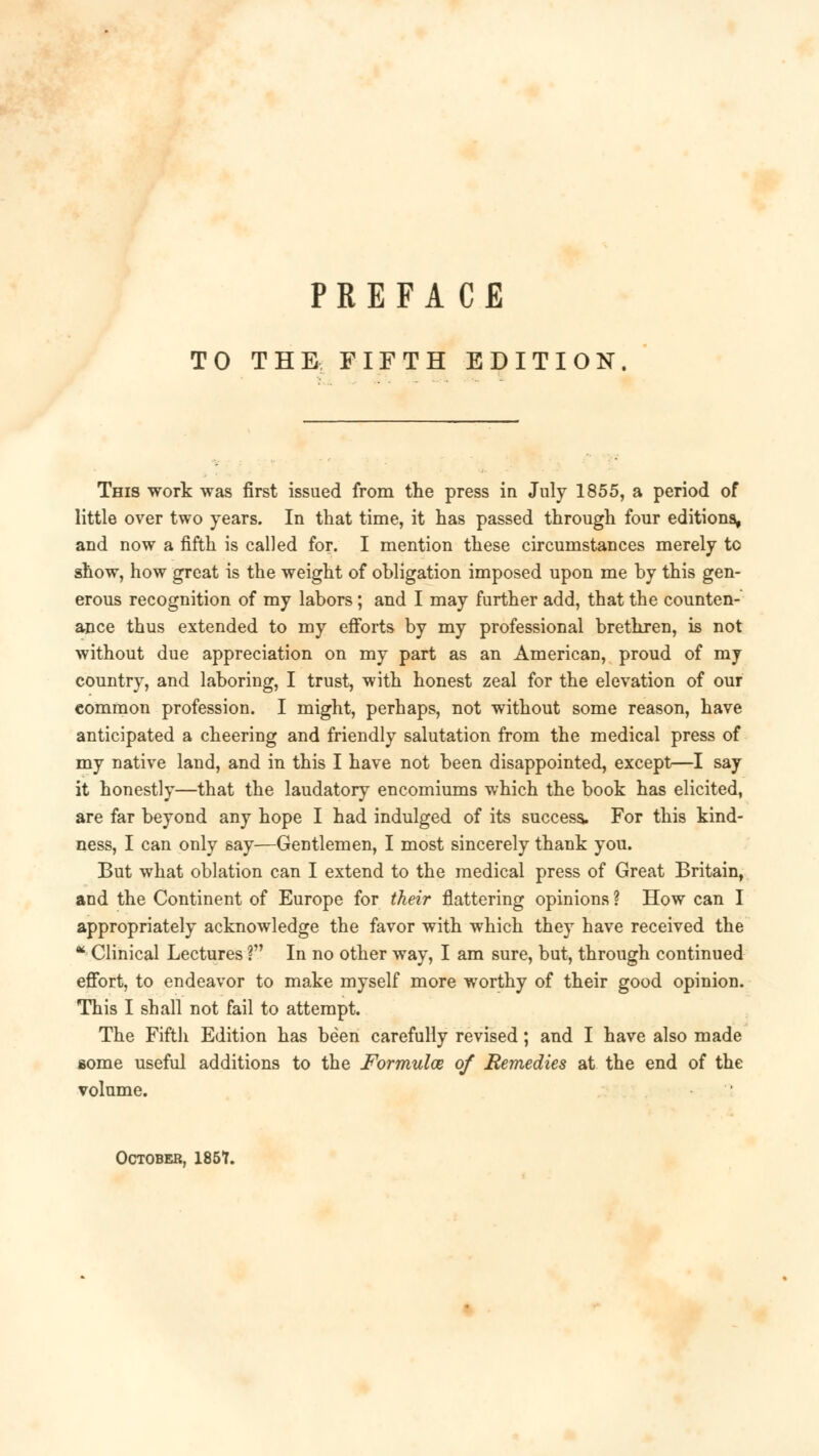 TO THE FIFTH EDITION This work was first issued from the press in July 1855, a period of little over two years. In that time, it has passed through four editions, and now a fifth is called for. I mention these circumstances merely to show, how great is the weight of obligation imposed upon me by this gen- erous recognition of my labors; and I may further add, that the counten- ance thus extended to my efforts by my professional brethren, is not without due appreciation on my part as an American, proud of my country, and laboring, I trust, with honest zeal for the elevation of our common profession. I might, perhaps, not without some reason, have anticipated a cheering and friendly salutation from the medical press of my native land, and in this I have not been disappointed, except—I say it honestly—that the laudatory encomiums which the book has elicited, are far beyond any hope I had indulged of its success. For this kind- ness, I can only say—Gentlemen, I most sincerely thank you. But what oblation can I extend to the medical press of Great Britain, and the Continent of Europe for their flattering opinions ? How can I appropriately acknowledge the favor with which they have received the  Clinical Lectures ? In no other way, I am sure, but, through continued effort, to endeavor to make myself more worthy of their good opinion. This I shall not fail to attempt. The Fifth Edition has been carefully revised; and I have also made some useful additions to the Formula of Remedies at the end of the volume. October, 185T.