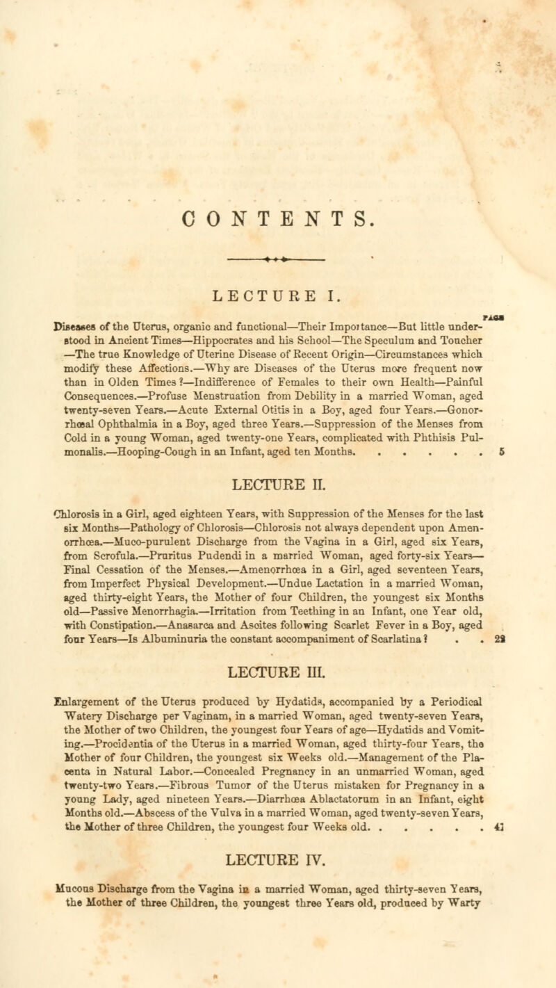 CONTENTS LECTURE I. MM Diseases of the Uterus, organic and functional—Their Importance—But little under- stood in Ancient Times—Hippocrates and his School—The Speculum and Toucher —The true Knowledge of Uterine Disease of Recent Origin—Circumstances which modify these Affections.—Why are Diseases of the Uterus more frequent now than in Olden Times ?—Indifference of Females to their own Health—Painful Consequences.—Profuse Menstruation from Debility in a married Woman, aged twenty-seven Years.—Acute External Otitis in a Boy, aged four Years.—Gonor- rhoea! Ophthalmia in a Boy, aged three Years.—Suppression of the Menses from Cold in a young Woman, aged twenty-one Years, complicated with Phthisis Pul- monalis.—Hooping-Cough in an Infant, aged ten Months 5 LECTURE II. Chlorosis in a Girl, aged eighteen Years, with Suppression of the Menses for the last six Months—Pathology of Chlorosis—Chlorosis not always dependent upon Amen- orrhoea.—Muco-purulent Discharge from the Vagina in a Girl, aged six Years, from Scrofula.—Pruritus Pudendi in a married Woman, aged forty-six Years— Final Cessation of the Menses.—Amenorrhoea in a Girl, aged seventeen Years, from Imperfect Physical Development.—Undue Lactation in a married Woman, aged thirty-eight Years, the Mother of four Children, the youngest six Months old—Passive Menorrhagia,—Irritation from Teething in an Infant, one Year old, with Constipation.—Anasarca and Asoites following Scarlet Fever in a Boy, aged four Years—Is Albuminuria the constant accompaniment of Scarlatina ? . 2J LECTURE III. Enlargement of the Uterus produced by Hydatids, accompanied by a Periodical Watery Discharge per Vaginam, in a married Woman, aged twenty-seven Years, the Mother of two Children, the youngest four Years of age—Hydatids and Vomit- ing.—Procidentia of the Uterus in a married Woman, aged thirty-four Years, the Mother of four Children, the youngest six Weeks old.—Management of the Pla- centa in Natural Labor.—Concealed Pregnancy in an unmarried Woman, aged twenty-two Years.—Fibrous Tumor of the Uterus mistaken for Pregnancy in a young Lady, aged nineteen Years.—Diarrhoea Ablactatorum in an Infant, eight Months old.—Abscess of the Vulva in a married Woman, aged twenty-seven Years, the Mother of three Children, the youngest four Weeks old 43 LECTURE IV. Mucous Discharge from the Vagina in a married Woman, aged thirty-seven Years, the Mother of three Children, the youngest three Years old, produced by Warty