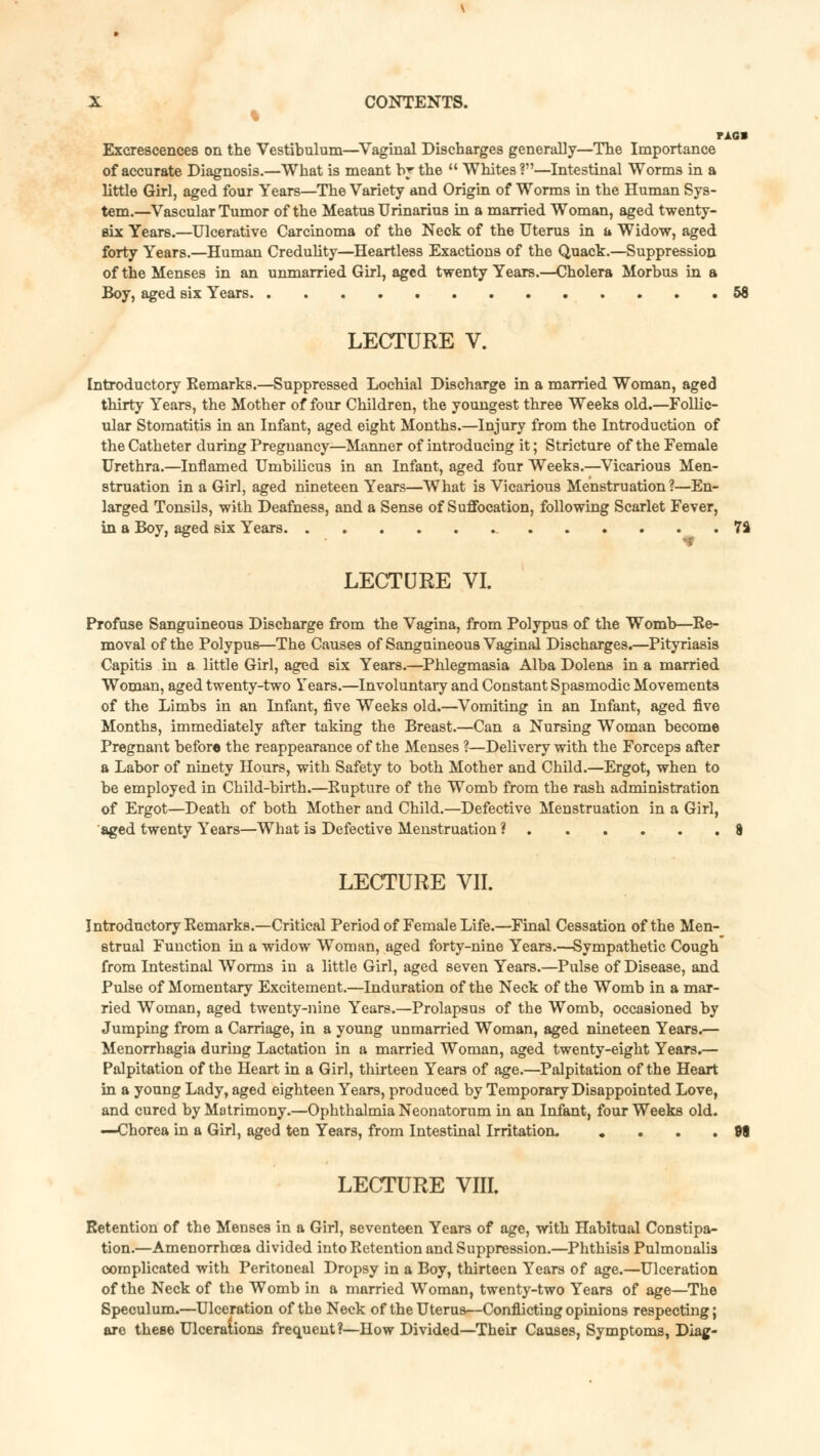 % TAG» Excrescences on the Vestibulum—Vaginal Discharges generally—The Importance of accurate Diagnosis.—What is meant by the  Whites ?—Intestinal Worms in a little Girl, aged four Years—The Variety and Origin of Worms in the Human Sys- tem.—Vascular Tumor of the Meatus Urinarius in a married Woman, aged twenty- six Years.—Ulcerative Carcinoma of the Neck of the Uterus in a Widow, aged forty Years.—Human Credulity—Heartless Exactions of the Quack.—Suppression of the Menses in an unmarried Girl, aged twenty Years.—Cholera Morbus in a Boy, aged six Years 58 LECTURE V. Introductory Remarks.—Suppressed Lochial Discharge in a married Woman, aged thirty Years, the Mother of four Children, the youngest three Weeks old.—Follic- ular Stomatitis in an Infant, aged eight Months.—Injury from the Introduction of the Catheter during Pregnancy—Manner of introducing it; Stricture of the Female Urethra.—Inflamed Umbilicus in an Infant, aged four Weeks.—Vicarious Men- struation in a Girl, aged nineteen Years—What is Vicarious Menstruation?—En- larged Tonsils, with Deafness, and a Sense of Suffocation, following Scarlet Fever, in a Boy, aged six Years 7% LECTURE VI. Profuse Sanguineous Discharge from the Vagina, from Polypus of the Womb—Re- moval of the Polypus—The Causes of Sanguineous Vaginal Discharges.—Pityriasis Capitis in a little Girl, aged six Years.—Phlegmasia Alba Dolens in a married Woman, aged twenty-two Years.—Involuntary and Constant Spasmodic Movements of the Limbs in an Infant, five Weeks old.—Vomiting in an Infant, aged five Months, immediately after taking the Breast.—Can a Nursing Woman become Pregnant before the reappearance of the Menses ?—Delivery with the Forceps after a Labor of ninety Hours, with Safety to both Mother and Child.—Ergot, when to be employed in Child-birth.—Rupture of the Womb from the rash administration of Ergot—Death of both Mother and Child.—Defective Menstruation in a Girl, aged twenty Years—What is Defective Menstruation ? 8 LECTURE VII. Introductory Remarks.—Critical Period of Female Life.—Final Cessation of the Men- strual Function in a widow Woman, aged forty-nine Years.—Sympathetic Cough from Intestinal Worms in a little Girl, aged seven Years.—Pulse of Disease, and Pulse of Momentary Excitement.—Induration of the Neck of the Womb in a mar- ried Woman, aged twenty-nine Years.—Prolapsus of the Womb, occasioned by Jumping from a Carriage, in a young unmarried Woman, aged nineteen Years.— Menorrhagia during Lactation in a married Woman, aged twenty-eight Years.— Palpitation of the Heart in a Girl, thirteen Years of age.—Palpitation of the Heart in a young Lady, aged eighteen Years, produced by Temporary Disappointed Love, and cured by Matrimony.—Ophthalmia Neonatorum in an Infant, four Weeks old. —Chorea in a Girl, aged ten Years, from Intestinal Irritation. . . . .98 LECTURE VIII. Retention of the Menses in a Girl, seventeen Years of age, with Habitual Constipa- tion.—Amenorrhea divided into Retention and Suppression.—Phthisis Pulmonalis complicated with Peritoneal Dropsy in a Boy, thirteen Years of age.—Ulceration of the Neck of the Womb in a married Woman, twenty-two Years of age—The Speculum.—Ulceration of the Neck of the Uterus—Conflicting opinions respecting; are these Ulcerations frequent?—How Divided—Their Causes, Symptoms, Diag-