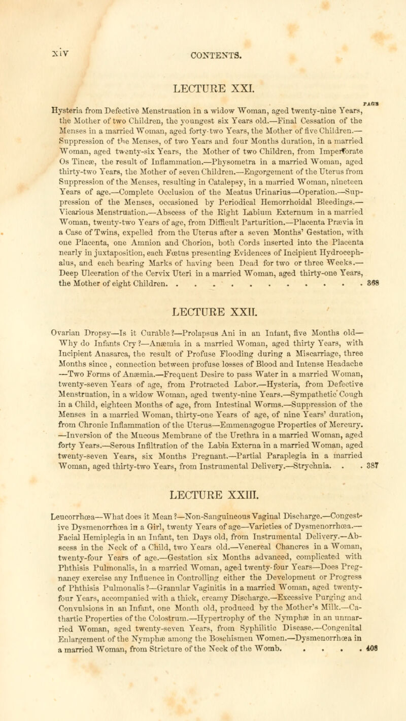 LECTURE XXI. PAflta Hysteria from Defective Menstruation in a widow Woman, aged twenty-nine Years, the Mother of two Children, the youngest six Years old.—Final Cessation of the Menses in a married Woman, aged forty-two Years, the Mother of five Children.— Suppression of the Menses, of two Years and four Months duration, in a married Woman, aged twenty-six Years, the Mother of two Children, from Imperforate Os Tincae, the result of Inflammation.—Physometra in a married Woman, aged thirty-two Years, the Mother of seven Children.—Engorgement of the Uterus from Suppression of the Menses, resulting in Catalepsy, in a married Woman, nineteen Years of age.—Complete Occlusion of the Meatus Urinarius—Operation.—Sup- pression of the Menses, occasioned by Periodical Hemorrhoidal Bleedings.— Vicarious Menstruation.—Abscess of the Right Labium Externum in a married Woman, twenty-two Years of age, from Difficult Parturition.—Placenta Praevia in a Case of Twins, expelled from the Uterus after a seven Months' Gestation, with one Placenta, one Amnion and Chorion, both Cords inserted into the Placenta nearly in juxtaposition, each Foetus presenting Evidences of Incipient Hydroceph- alus, and each bearing Marks of having been Dead for two or three Weeks.— Deep Ulceration of the Cervix Uteri in a married Woman, aged thirty-one Years, the Mother of eight Children 868 LECTURE XXII. Ovarian Dropsy—Is it Curable?—Prolapsus Ani in an Infant, five Months old— Why do Infants Cry ?—Anaemia in a married Woman, aged thirty Years, with Incipient Anasarca, the result of Profuse Flooding during a Miscarriage, three Months since , connection between profuse losses of Blood and Intense Headache —Two Forms of Anaemia.—Frequent Desire to pass Water in a married Woman, twenty-seven Years of age, from Protracted Labor.—Hysteria, from Defective Menstruation, in a widow Woman, aged twenty-nine Years.—Sympathetic' Cough in a Child, eighteen Months of age, from Intestinal Worms.—Suppression of the Menses in a married Woman, thirty-one Years of age, of nine Years1 duration, from Chronic Inflammation of the Uterus—Emmenagogue Properties of Mercury. —Inversion of the Mucous Membrane of the Urethra in a married Woman, aged forty Years.—Serous Infiltration of the Labia Externa in a married Woman, aged twenty-seven Years, six Months Pregnant.—Partial Paraplegia in a married Woman, aged thirty-two Years, from Instrumental Delivery.—Strychnia. . . 387 LECTURE XXIII. Leucorrhcea—What does it Mean ?—Non-Sanguineous Vaginal Discharge.—Congest- ive Dysmenorrhcea in a Girl, twenty Years of age—Varieties of Dysmenorrhoea.— Facial Hemiplegia in an Infant, ten Days old, from Instrumental Delivery.—Ab- scess in the Neck of a Child, two Years old.—Venereal Chancres in a Woman, twenty-four Years of age.—Gestation six Months advanced, complicated with Phthisis Pulmonalis, in a married Woman, aged twenty-four Years—Does Preg- nancy exercise any Influence in Controlling either the Development or Progress of Phthisis Pulmonalis?—Granular Vaginitis in a married Woman, aged twonty- four Years, accompanied with a thick, creamy Discharge.—Excessive Purging and Convulsions in an Infant, one Month old, produced by the Mother's Milk.—Ca- thartic Properties of the Colostrum.—Hypertrophy of the Nymphae in an unmar- ried Woman, nged twenty-seven Years, from Syphilitic Disease.—Congenital Enlargement of the Nymphae among the Boschismen Women.—Dysmenorrhoea in a married Woman, from Stricture of the Neck of the Womb. . . . .408