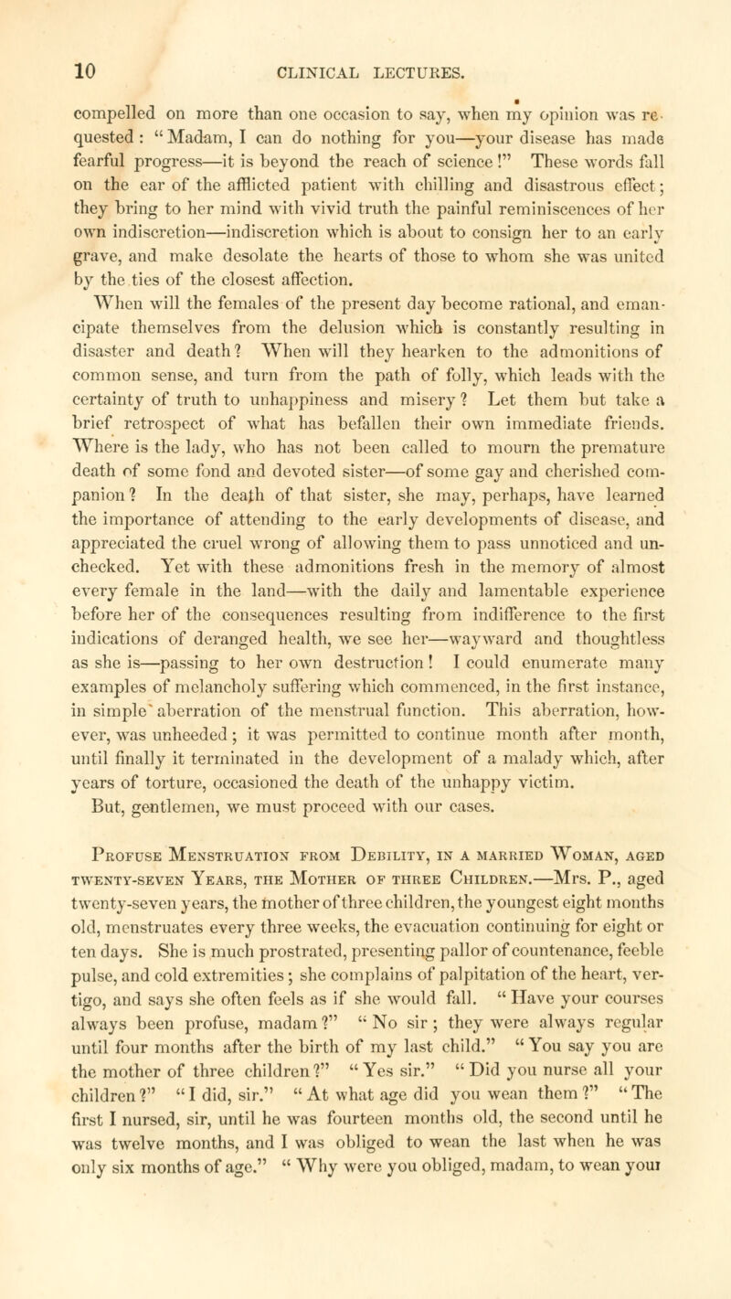 compelled on more than one occasion to say, when my opinion was re. quested :  Madam, I can do nothing for you—your disease has made fearful progress—it is beyond the reach of science ! These words fall on the ear of the afflicted patient with chilling and disastrous effect■; they bring to her mind with vivid truth the painful reminiscences of her own indiscretion—indiscretion which is about to consign her to an early grave, and make desolate the hearts of those to whom she was united by the ties of the closest affection. When will the females of the present day become rational, and eman- cipate themselves from the delusion which is constantly resulting in disaster and death? When will they hearken to the admonitions of common sense, and turn from the path of folly, which leads with the certainty of truth to unhappiness and misery 1 Let them but take a brief retrospect of what has befallen their own immediate friends. Where is the lady, who has not been called to mourn the premature death of some fond and devoted sister—of some gay and cherished com- panion ? In the death of that sister, she may, perhaps, have learned the importance of attending to the early developments of disease, and appreciated the cruel wrong of allowing them to pass unnoticed and un- checked. Yet with these admonitions fresh in the memory of almost every female in the land—with the daily and lamentable experience before her of the consequences resulting from indifference to the first indications of deranged health, we see her—wayward and thoughtless as she is—passing to her own destruction ! I could enumerate many examples of melancholy suffering which commenced, in the first instance, in simple* aberration of the menstrual function. This aberration, how- ever, was unheeded; it was permitted to continue month after month, until finally it terminated in the development of a malady which, after years of torture, occasioned the death of the unhappy victim. But, gentlemen, we must proceed with our cases. Profuse Menstruation from Debility, in a married Woman, aged TWENTY-SEVEN YEARS, THE MOTHER OF THREE CHILDREN. Ml*S. P., aged twenty-seven years, the mother of three children, the youngest eight months old, menstruates every three weeks, the evacuation continuing for eight or ten days. She is much prostrated, presenting pallor of countenance, feeble pulse, and cold extremities; she complains of palpitation of the heart, ver- tigo, and says she often feels as if she would fall.  Have your courses always been profuse, madam f'  No sir ; they were always regular until four months after the birth of my last child.  You say you are the mother of three children ?  Yes sir.  Did you nurse all your children1? I did, sir.  At what age did you wean them ? The first I nursed, sir, until he was fourteen months old, the second until he was twelve months, and I was obliged to wean the last when he was only six months of age.  Why were you obliged, madam, to wean youi