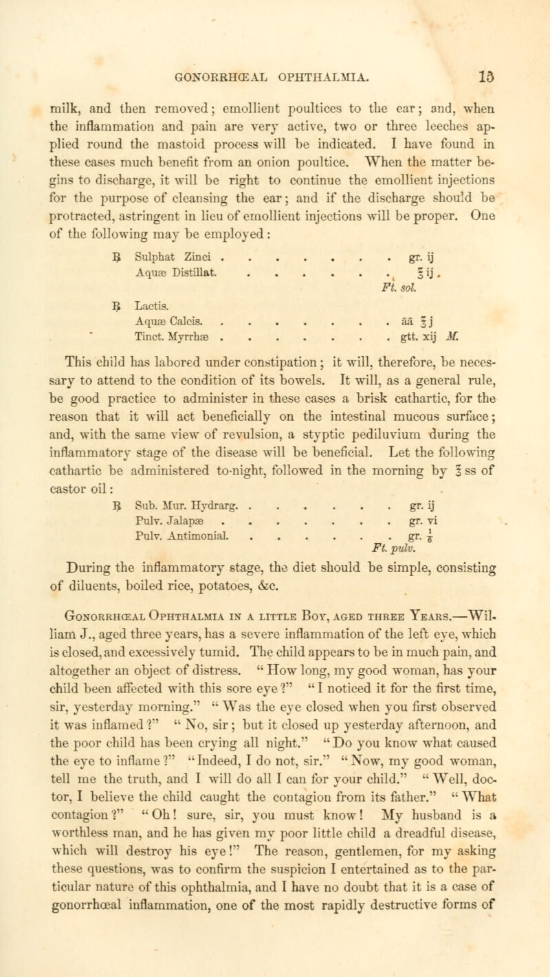 milk, and then removed; emollient poultices to the ear; and, when the inflammation and pain are very active, two or three leeches ap- plied round the mastoid process will be indicated. I have found in these cases much benefit from an onion poultice. When the matter be- gins to discharge, it will be right to continue the emollient injections for the purpose of cleansing the ear; and if the discharge should be protracted, astringent in lieu of emollient injections will be proper. One of the following may be employed: R Sulphat Zinci gr. ij Aquas Distillat. k § ij . Ft. sol. R Lactis. Aqua? Calcis. . . . . . . . aa § j Tinct. Myrrhae gtt. xij M. This child has labored under constipation ; it will, therefore, be neces- sary to attend to the condition of its bowels. It will, as a general rule, be good practice to administer in these cases a brisk cathartic, for the reason that it will act beneficially on the intestinal mucous surface; and, with the same view of revulsion, a styptic pediluvium during the inflammatory stage of the disease will be beneficial. Let the following cathartic be administered to-night, followed in the morning by 1 ss of castor oil: R Sub. Mar. Hvdrarg gr. ij Pulv. Jalapae gr. vi Pulv. Antimonial gr. ^ Ft. pulv. During the inflammatory stage, the diet should be simple, consisting of diluents, boiled rice, potatoes, &c. Gonorrheal Ophthalmia in a little Boy, aged three Years.—Wil- liam J., aged three years, has a severe inflammation of the left eye, which is closed, and excessively tumid. The child appears to be in much pain, and altogether an object of distress.  How long, my good woman, has your child been affected with this sore eye ?  I noticed it for the first time, sir, yesterday morning.  Was the eye closed when you first observed it was inflamed ?  No, sir; but it closed up yesterday afternoon, and the poor child has been crying all night.  Do you know what caused the eye to inflame ]  Indeed, I do not, sir.  Now, my good woman, tell me the truth, and I will do all I can for your child.  Well, doc- tor, I believe the child caught the contagion from its father. ;i What contagion V  Oh! sure, sir, you must know! My husband is a worthless man, and he has given my poor little child a dreadful disease, which will destroy his eye! The reason, gentlemen, for my asking these questions, was to confirm the suspicion I entertained as to the par- ticular nature of this ophthalmia, and I have no doubt that it is a case of gonorrhoea! inflammation, one of the most rapidly destructive forms of