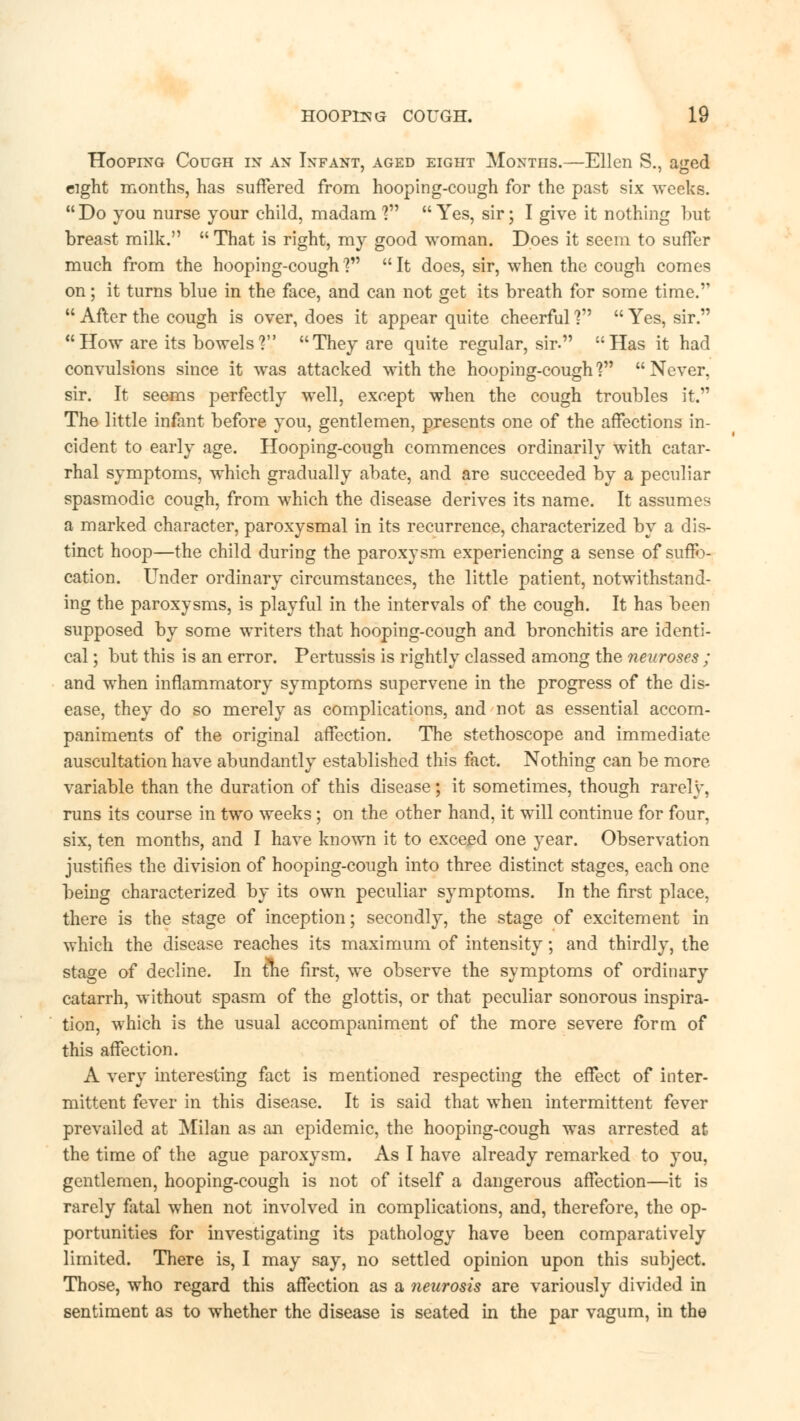 Hooping Cough m an Infant, aged eight Months.—Ellen S., aged eight months, has suffered from hooping-cough for the past six weeks. Do you nurse your child, madam ? Yes, sir; I give it nothing but breast milk. That is right, my good woman. Does it seem to suffer much from the hooping-cough? It does, sir, when the cough comes on; it turns blue in the face, and can not get its breath for some time. After the cough is over, does it appear quite cheerful V Yes, sir. How are its bowels? They are quite regular, sir. Has it had convulsions since it was attacked with the hooping-cough V Never, sir. It seems perfectly well, except when the cough troubles it. The little infant before you, gentlemen, presents one of the affections in- cident to early age. Hooping-cough commences ordinarily with catar- rhal symptoms, which gradually abate, and are succeeded by a peculiar spasmodic cough, from which the disease derives its name. It assumes a marked character, paroxysmal in its recurrence, characterized by a dis- tinct hoop—the child during the paroxysm experiencing a sense of suffo- cation. Under ordinary circumstances, the little patient, notwithstand- ing the paroxysms, is playful in the intervals of the cough. It has been supposed by some writers that hooping-cough and bronchitis are identi- cal ; but this is an error. Pertussis is rightly classed among the neuroses ; and when inflammatory symptoms supervene in the progress of the dis- ease, they do so merely as complications, and not as essential accom- paniments of the original affection. The stethoscope and immediate auscultation have abundantly established this fact. Nothing can be more variable than the duration of this disease; it sometimes, though rarely, runs its course in two weeks; on the other hand, it will continue for four, six, ten months, and I have known it to exceed one year. Observation justifies the division of hooping-cough into three distinct stages, each one being characterized by its own peculiar symptoms. In the first place, there is the stage of inception; secondly, the stage of excitement in which the disease reaches its maximum of intensity; and thirdly, the stage of decline. In &e first, we observe the symptoms of ordinary catarrh, without spasm of the glottis, or that peculiar sonorous inspira- tion, which is the usual accompaniment of the more severe form of this affection. A very interesting fact is mentioned respecting the effect of inter- mittent fever in this disease. It is said that when intermittent fever prevailed at Milan as an epidemic, the hooping-cough was arrested at the time of the ague paroxysm. As I have already remarked to you, gentlemen, hooping-cough is not of itself a dangerous affection—it is rarely fatal when not involved in complications, and, therefore, the op- portunities for investigating its pathology have been comparatively limited. There is, I may say, no settled opinion upon this subject. Those, who regard this affection as a neurosis are variously divided in sentiment as to whether the disease is seated in the par vagum, in the