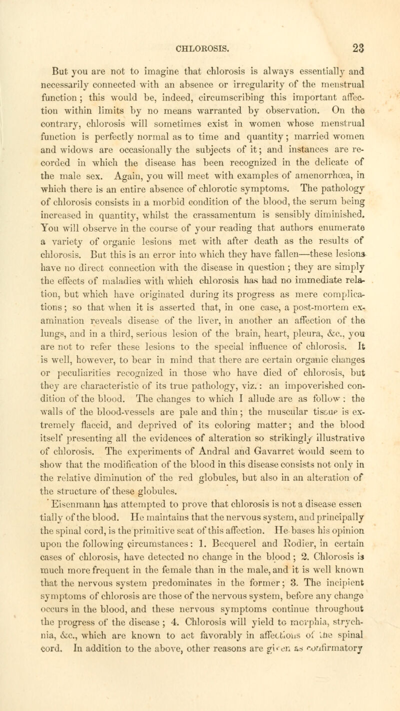 But you are not to imagine that chlorosis is always essentially and necessarily connected with an absence or irregularity of the menstrual function ; this would be, indeed, circumscribing this important affec- tion within limits by no means warranted by observation. On the contrary, chlorosis will sometimes exist in women whose menstrual function is perfectly normal as to time and quantity; married women and widows are occasionally the subjects of it; and instances are re- corded in which the disease has been recognized in the delicate of the male sex. Again, you will meet with examples of amenorrhcea, in which there is an entire absence of chlorotic symptoms. The pathology of chlorosis consists in a morbid condition of the blood, the serum being increased in quantity, whilst the crassamentum is sensibly diminished. You will observe in the course of your reading that authors enumerate a variety of organic lesions met with after death as the results of chlorosis. But this is an error into which they have fallen—these lesions have no direct connection with the disease in question ; they are simply the effects of maladies with which chlorosis has had no immediate rela- tion, but which have originated during its progress as mere complica- tions ; so that when it is asserted that, in one case, a post-mortem ex- amination reveals disease of the liver, in another an affection of the lungs, and in a third, serious lesion of the brain, heart, pleura, &c, you are not to refer these lesions to the special influence of chlorosis. It is well, however, to bear in mind that there are certain organic changes or peculiarities recognized in those who have died of chlorosis, but they are characteristic of its true pathology, viz.: an impoverished con- dition of the blood. The changes to which I allude are as follow : the wails of the blood-vessels are pale and thin; the muscular tiscup is ex- tremely flaccid, and deprived of its coloring matter; and the blood itself presenting all the evidences of alteration so strikingly illustrative of chlorosis. The experiments of Andral and Gavarret would seem to show that the modification of the blood in this disease consists not only in the relative diminution of the red globules, but also in an alteration of the structure of these globules. ' Eisenmann has attempted to prove that chlorosis is not a disease essen tially of the blood. He maintains that the nervous system, and principally the spinal cord, is the primitive seat of this affection. He bases his opinion upon the following circumstances: 1. Becquerel and Rodier, in certain cases of chlorosis, have detected no change in the blood; 2. Chlorosis is much more frequent in the female than in the male, and it is well known that the nervous system predominates in the former; 3. The incipient symptoms of chlorosis are those of the nervous system, before any change occurs in the blood, and these nervous symptoms continue throughout the progress of the disease ; 4. Chlorosis will yield tG morphia, strych- nia, &c, which are known to act favorably in affections of '..he spinal cord. In addition to the above, other reasons are gKen as oorifirmatory