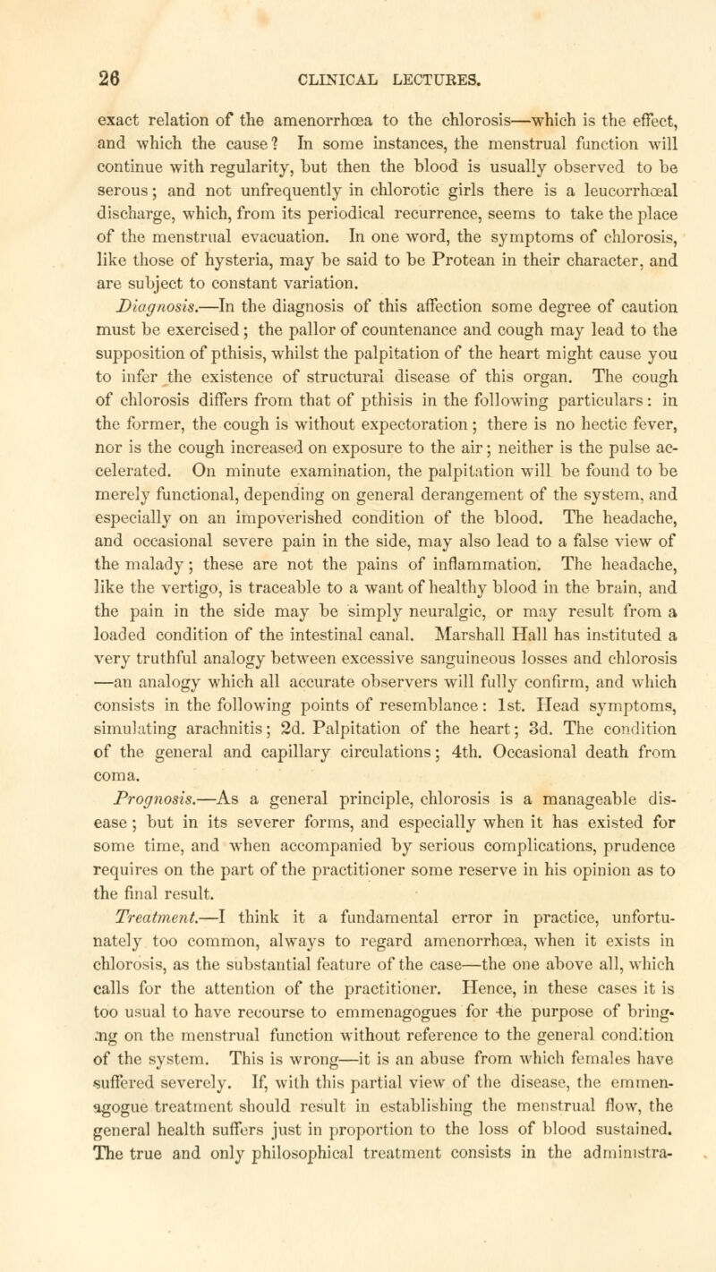 exact relation of the amenorrhoea to the chlorosis—which is the effect, and which the cause ? In some instances, the menstrual function will continue with regularity, but then the blood is usually observed to be serous; and not unfrequently in chlorotic girls there is a leucorrhoeal discharge, which, from its periodical recurrence, seems to take the place of the menstrual evacuation. In one word, the symptoms of chlorosis, like those of hysteria, may be said to be Protean in their character, and are subject to constant variation. Diagnosis.—In the diagnosis of this affection some degree of caution must be exercised; the pallor of countenance and cough may lead to the supposition of pthisis, whilst the palpitation of the heart might cause you to infer the existence of structural disease of this organ. The cough of chlorosis differs from that of pthisis in the following particulars: in the former, the cough is without expectoration ; there is no hectic fever, nor is the cough increased on exposure to the air; neither is the pulse ac- celerated. On minute examination, the palpitation will be found to be merely functional, depending on general derangement of the system, and especially on an impoverished condition of the blood. The headache, and occasional severe pain in the side, may also lead to a false view of the malady; these are not the pains of inflammation. The headache, like the vertigo, is traceable to a want of healthy blood in the brain, and the pain in the side may be simply neuralgic, or may result from a loaded condition of the intestinal canal. Marshall Hall has instituted a very truthful analogy between excessive sanguineous losses and chlorosis —an analogy which all accurate observers will fully confirm, and which consists in the following points of resemblance: 1st. Head symptoms, simulating arachnitis; 2d. Palpitation of the heart; 3d. The condition of the general and capillary circulations; 4th. Occasional death from coma. Prognosis.—As a general principle, chlorosis is a manageable dis- ease ; but in its severer forms, and especially when it has existed for some time, and when accompanied by serious complications, prudence requires on the part of the practitioner some reserve in his opinion as to the final result. Treatment.—I think it a fundamental error in practice, unfortu- nately too common, always to regard amenorrhoea, when it exists in chlorosis, as the substantial feature of the case—the one above all, which calls for the attention of the practitioner. Hence, in these cases it is too usual to have recourse to emmenagogues for -the purpose of bring- ing on the menstrual function without reference to the general condition of the system. This is wrong—it is an abuse from which females have -suffered severely. If, with this partial view of the disease, the emmen- agogue treatment should result in establishing the menstrual flow, the general health suffers just in proportion to the loss of blood sustained. The true and only philosophical treatment consists in the administra-