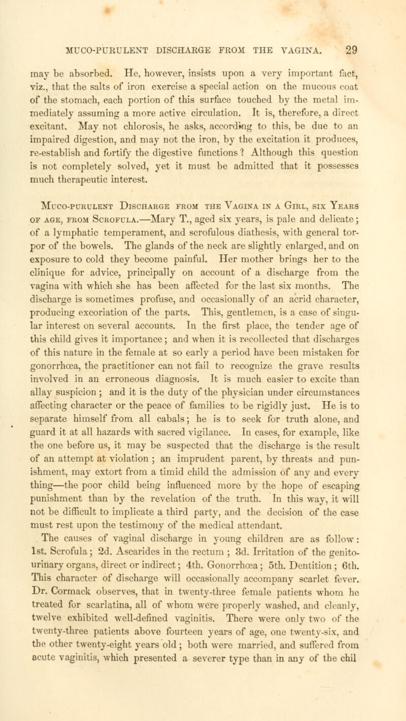 may be absorbed. He, however, insists upon a very important fact, viz., that the salts of iron exercise a special action on the mucous coat of the stomach, each portion of this surface touched by the metal im- mediately assuming a more active circulation. It is, therefore, a direct excitant. May not chlorosis, he asks, according to this, be due to an impaired digestion, and may not the iron, by the excitation it produces, re-establish and fortify the digestive functions ? Although this question is not completely solved, yet it must be admitted that it possesses much therapeutic interest. MuCO-PURULENT DISCHARGE FROM THE VAGINA IN A GlRL, SIX YeARS of age, from Scrofula.—Mary T., aged six years, is pale and delicate; of a lymphatic temperament, and scrofulous diathesis, with general tor- por of the bowels. The glands of the neck are slightly enlarged, and on exposure to cold they become painful. Her mother brings her to the clinique for advice, principally on account of a discharge from the vagina with which she has been affected for the last six months. The discharge is sometimes profuse, and occasionally of an acrid character, producing excoriation of the parts. This, gentlemen, is a case of singu- lar interest on several accounts. In the first place, the tender age of this child gives it importance; and when it is recollected that discharges of this nature in the female at so early a period have been mistaken for gonorrhoea, the practitioner can not fail to recognize the grave results involved in an erroneous diagnosis. It is much easier to excite than allay suspicion ; and it is the duty of the physician under circumstances affecting character or the peace of families to be rigidly just. He is to separate himself from all cabals; he is to seek for truth alone, and guard it at all hazards with sacred vigilance. In cases, for example, like the one before us, it may be suspected that the discharge is the result of an attempt at violation ; an imprudent parent, by threats and pun- ishment, may extort from a timid child the admission of any and every thing—the poor child being influenced more by the hope of escaping punishment than by the revelation of the truth. In this way, it wrill not be difficult to implicate a third party, and the decision of the case must rest upon the testimony of the medical attendant. The causes of vaginal discharge in young children are as follow: 1st. Scrofula; 2d. Ascarides in the rectum ; 3d. Irritation of the genito- urinary organs, direct or indirect; 4th. Gonorrhoea; 5th. Dentition ; 6th. This character of discharge will occasionally accompany scarlet fever. Dr. Cormack observes, that in twenty-three female patients whom he treated for scarlatina, all of whom were properly washed, and cleanly, twelve exhibited well-defined vaginitis. There were only two of the twenty-three patients above fourteen years of age, one twenty-six, and the other twenty-eight years old; both were married, and suffered from acute vaginitis, which presented a severer type than in any of the chil