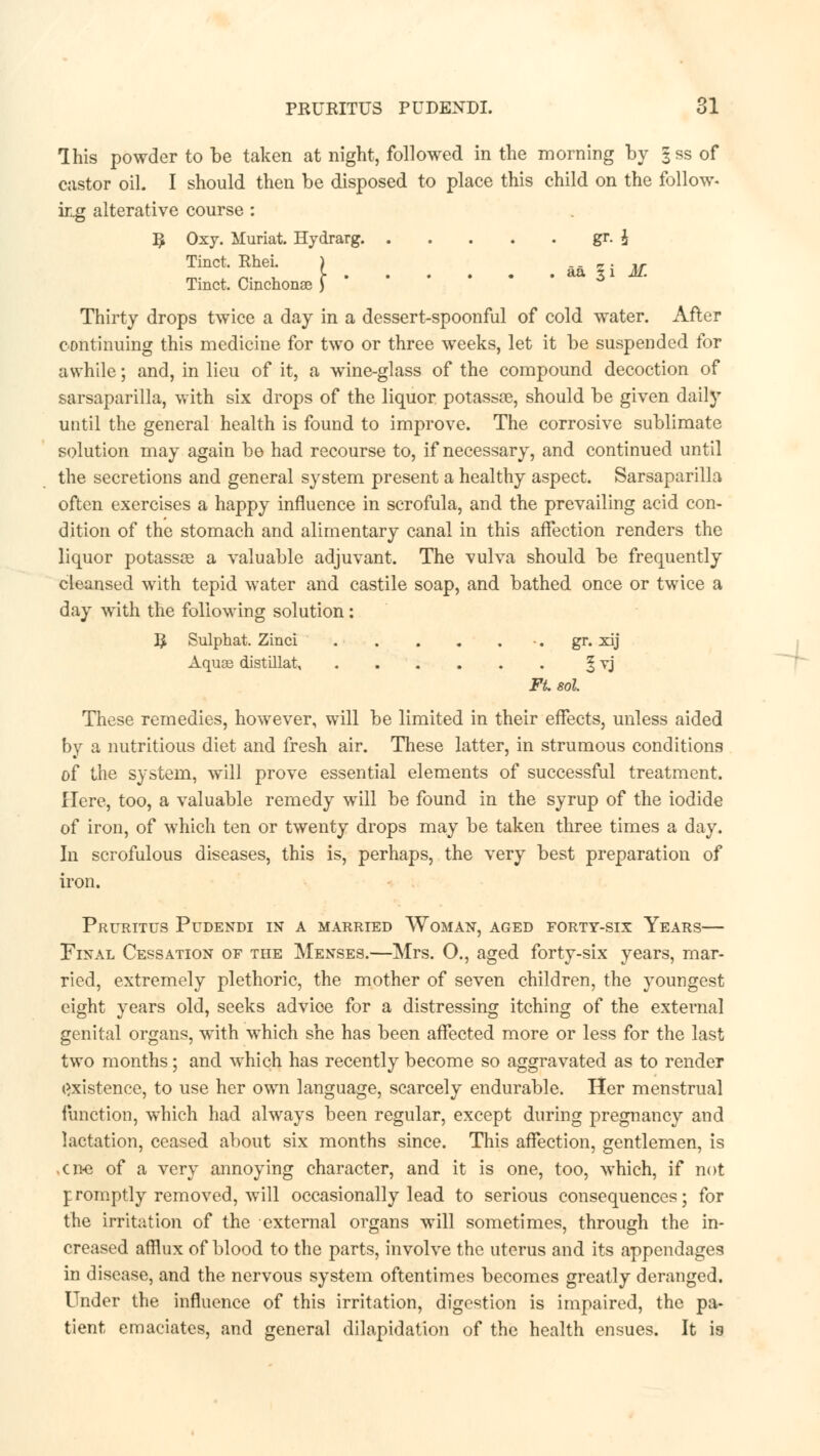 Ihis powder to be taken at night, followed in the morning by |ss of castor oil. I should then be disposed to place this child on the follow. ing alterative course : 3 Oxy. Muriat. Hydrarg. gr. i Tinct. Rhei. ) .. - . ,, M , y aa x 1 M. Tinct. Cinchonas ) Thirty drops twice a day in a dessert-spoonful of cold water. After continuing this medicine for two or three weeks, let it be suspended for awhile; and, in lieu of it, a wine-glass of the compound decoction of sarsaparilla, with six drops of the liquor potassse, should be given daily until the general health is found to improve. The corrosive sublimate solution may again be had recourse to, if necessary, and continued until the secretions and general system present a healthy aspect. Sarsaparilla often exercises a happy influence in scrofula, and the prevailing acid con- dition of the stomach and alimentary canal in this affection renders the liquor potassse a valuable adjuvant. The vulva should be frequently cleansed with tepid water and castile soap, and bathed once or twice a day with the following solution: I£ Sulphat. Zinci gr. xij Aquas distillat, § vj Ft. sol. Those remedies, however, will be limited in their effects, unless aided by a nutritious diet and fresh air. These latter, in strumous conditions of the system, will prove essential elements of successful treatment. Here, too, a valuable remedy will be found in the syrup of the iodide of iron, of which ten or twenty drops may be taken three times a day. In scrofulous diseases, this is, perhaps, the very best preparation of iron. Pruritus Pudendi in a married Woman, aged forty-six Years— Final Cessation of the Menses.—Mrs. O., aged forty-six years, mar- ried, extremely plethoric, the mother of seven children, the youngest eight years old, seeks advice for a distressing itching of the external genital organs, with which she has been affected more or less for the last two months; and which has recently become so aggravated as to render Existence, to use her own language, scarcely endurable. Her menstrual function, which had always been regular, except during pregnancy and lactation, ceased about six months since. This affection, gentlemen, is .cn-e of a very annoying character, and it is one, too, which, if not promptly removed, will occasionally lead to serious consequences; for the irritation of the external organs will sometimes, through the in- creased afflux of blood to the parts, involve the uterus and its appendages in disease, and the nervous system oftentimes becomes greatly deranged. Under the influence of this irritation, digestion is impaired, the pa- tient emaciates, and general dilapidation of the health ensues. It is