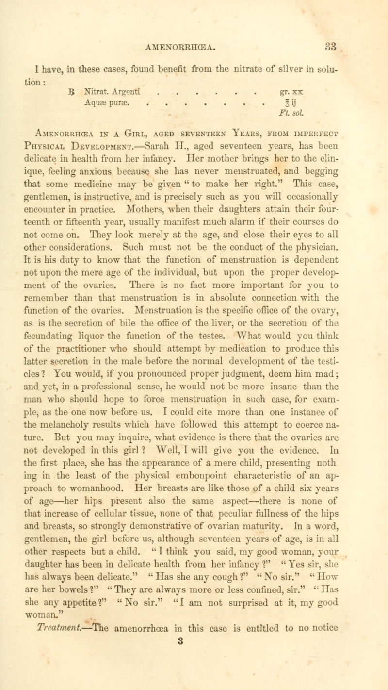 I have, in these cases, found benefit from the nitrate of silver in solu- tion : ^ Nitrat Argenti gr. xx Aquse purae \ ij Ft. sol. Amenorrhea in a Girl, aged seventeen Years, from imperfect Physical Development.—Sarah H., aged seventeen years, has been delicate in health from her infancy. Her mother brings her to the clin- ique, feeling anxious because she has never menstruated, and begging that some medicine may be given  to make her right. This case, gentlemen, is instructive, and is precisely such as you will occasionally encounter in practice. Mothers, when their daughters attain their four- teenth or fifteenth year, usually manifest much alarm if their courses do not come on. They look merely at the age, and close their eyes to all other considerations. Such must not be the conduct of the physician. It is his duty to know that the function of menstruation is dependent not upon the mere age of the individual, but upon the proper develop- ment of the ovaries. There is no fact more important for you to remember than that menstruation is in absolute connection with the function of the ovaries. Menstruation is the specific office of the ovary, as is the secretion of bile the office of the liver, or the secretion of the fecundating liquor the function of the testes. What would you think of the practitioner who should attempt by medication to produce this latter secretion in the male before the normal development of the testi- cles ? You would, if you pronounced proper judgment, deem him mad; and yet, in a professional sense, he would not be more insane than the man who should hope to force menstruation in such case, for exam- ple, as the one now before us. I could cite more than one instance of the melancholy results which have followed this attempt to coerce na- ture. But you may inquire, what evidence is there that the ovaries are not developed in this girl 1 Well, I will give you the evidence. In the first place, she has the appearance of a mere child, presenting noth ing in the least of the physical embonpoint characteristic of an ap- proach to womanhood. Her breasts are like those of a child six years of age—her hips present also the same aspect—there is none of that increase of cellular tissue, none of that peculiar fullness of the hips and breasts, so strongly demonstrative of ovarian maturity. In a word, gentlemen, the girl before us, although seventeen years of age, is in all other respects but a child.  I think you said, my good woman, your daughter has been in delicate health from her infancy ?  Yes sir, she has always been delicate.  Has she any cough?  No sir.  How are her bowels V  They are always more or less confined, sir. ': Has she any appetite] No sir. I am not surprised at it, my good woman. Treatment.—The amenorrhcea in this case is entitled to no notice 3