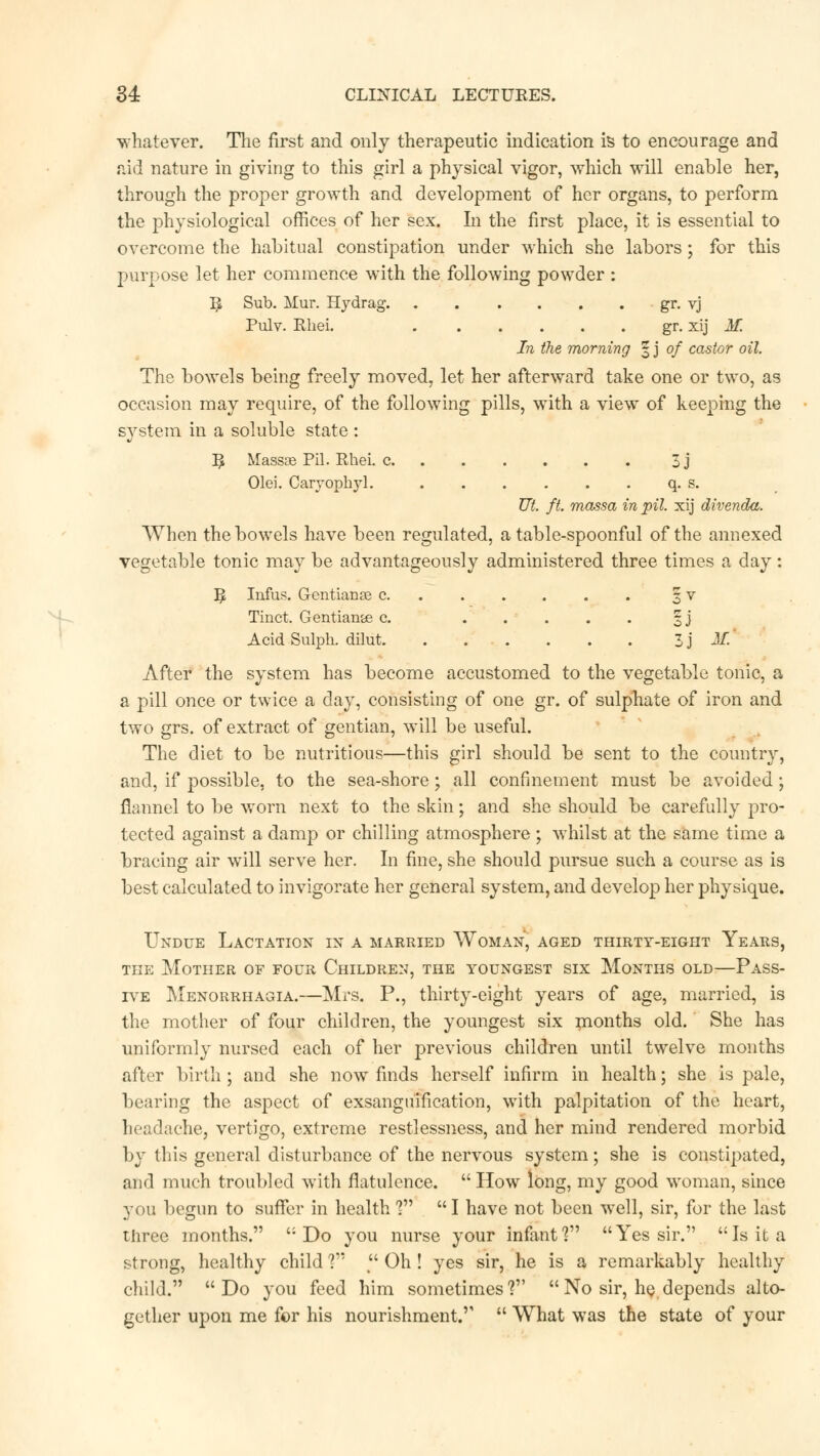 whatever. The first and only therapeutic indication is to encourage and aid nature in giving to this girl a physical vigor, which will enable her, through the proper growth and development of her organs, to perform the physiological offices of her sex. In the first place, it is essential to overcome the habitual constipation under which she labors; for this purpose let her commence with the following powder : I£ Sub. Mur. Hydrag gr. vj Pulv. Ehei. gr. xij M. In the morning § j of castor oil. The bowels being freely moved, let her afterward take one or two, as occasion may require, of the following pills, with a view of keeping the system in a soluble state : ^ Massae Pil. Rhei. c 3j Olei. Caryophyl. q. s. Ut. ft. massa in pil. xij divenda. When the bowels have been regulated, a table-spoonful of the annexed vegetable tonic may be advantageously administered three times a day: ^ Infus. Gentianae c 3 v Tinct. Gentian&e c. 3 j Acid Sulph. dilut 5 j M. After the system has become accustomed to the vegetable tonic, a a pill once or twice a day, consisting of one gr. of sulphate of iron and two grs. of extract of gentian, will be useful. The diet to be nutritious—this girl should be sent to the country, and, if possible, to the sea-shore; all confinement must be avoided; flannel to be worn next to the skin; and she should be carefully pro- tected against a damp or chilling atmosphere ; whilst at the same time a bracing air will serve her. In fine, she should pursue such a course as is best calculated to invigorate her general system, and develop her physique. Undue Lactation in a married Woman, aged thirty-eight Years, the Mother of four Children, the youngest six Months old—Pass- ive Menorrhagia.—Mrs. P., thirty-eight years of age, married, is the mother of four children, the youngest six months old. She has uniformly nursed each of her previous children until twelve months after birth; and she now finds herself infirm in health; she is pale, bearing the aspect of exsanguification, with palpitation of the heart, headache, vertigo, extreme restlessness, and her mind rendered morbid by this general disturbance of the nervous system; she is constipated, and much troubled with flatulence. How long, my good woman, since you begun to suffer in health V I have not been well, sir, for the last three months. Do you nurse your infant? Yes sir. Is it a strong, healthy child V Oh! yes sir, he is a remarkably healthy child. Do you feed him sometimes? No sir, he,depends alto- gether upon me for his nourishment. What was the state of your