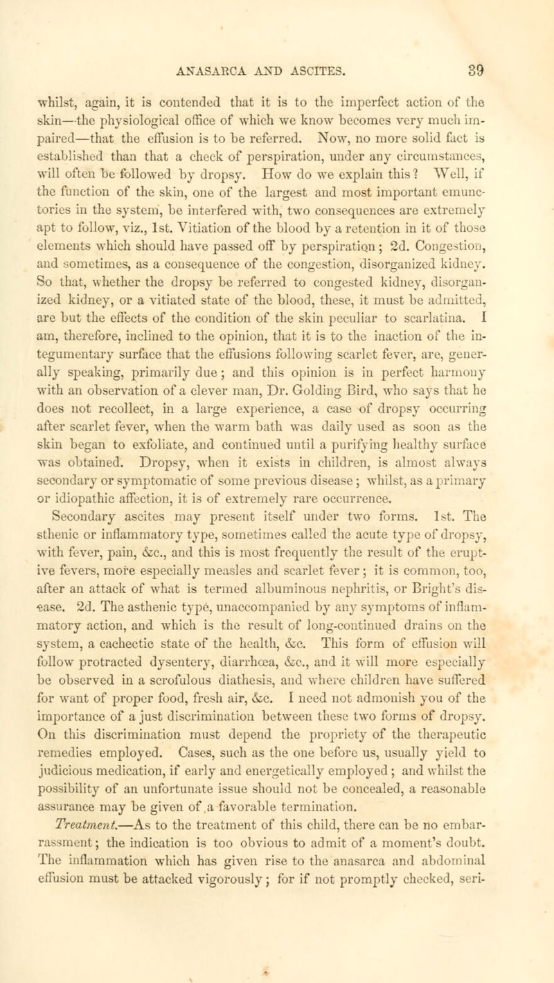 whilst, again, it is contended that it is to the imperfect action of the skin—the physiological office of which we know becomes very much im- paired—that the effusion is to be referred. Now, no more solid fact is established than that a check of perspiration, under any circumstances, will often be followed by dropsy. How do we explain this ? Well, if the function of the skin, one of the largest and most important emunc- tories in the system, be interfered with, two consequences are extremely apt to follow, viz., 1st. Vitiation of the blood by a retention in it of those elements which should have passed off by perspiration ; 2d. Congestion, and sometimes, as a consequence of the congestion, disorganized kidney. So that, whether the dropsy be referred to congested kidney, disorgan- ized kidney, or a vitiated state of the blood, these, it must be admitted, are but the effects of the condition of the skin peculiar to scarlatina. I am, therefore, inclined to the opinion, that it is to the inaction of the in- tegumentary surface that the effusions following scarlet fever, are, gener- ally speaking, primarily due ; and this opinion is in perfect harmony with an observation of a clever man, Dr. Golding Bird, who says that he does not recollect, in a large experience, a case of dropsy occurring after scarlet fever, when the warm bath was daily used as soon as the skin began to exfoliate, and continued until a purifying healthy surface was obtained. Dropsy, when it exists in children, is almost always secondary or symptomatic of some previous disease; whilst, as a primary or idiopathic affection, it is of extremely rare occurrence. Secondary ascites may present itself under two forms. 1st. The sthenic or inflammatory type, sometimes called the acute type of dropsy, with fever, pain, &c, and this is most frequently the result of the erupt- ive fevers, more especially measles and scarlet fever; it is common, too, after an attack of what is termed albuminous nephritis, or Bright's dis- ease. 2d. The asthenic t}~pe, unaccompanied by any symptoms of inflam- matory action, and which is the result of long-continued drains on the system, a cachectic state of the health, &c. This form of effusion will follow protracted dysentery, diarrhoea, &c, and it will more especially be observed in a scrofulous diathesis, and where children have suffered for want of proper food, fresh air, &c. I need not admonish you of the importance of a just discrimination between these two forms of dropsy. On this discrimination must depend the propriety of the therapeutic remedies employed. Cases, such as the one before us, usually yield to judicious medication, if early and energetically employed; and whilst the possibility of an unfortunate issue should not be concealed, a reasonable assurance may be given of .a favorable termination. Treatment.—As to the treatment of this child, there can be no embar- lit; the indication is too obvious to admit of a moment's doubt. The inflammation which has given rise to the anasarca and abdominal effusion must be attacked vigorously; for if not promptly checked, serf-