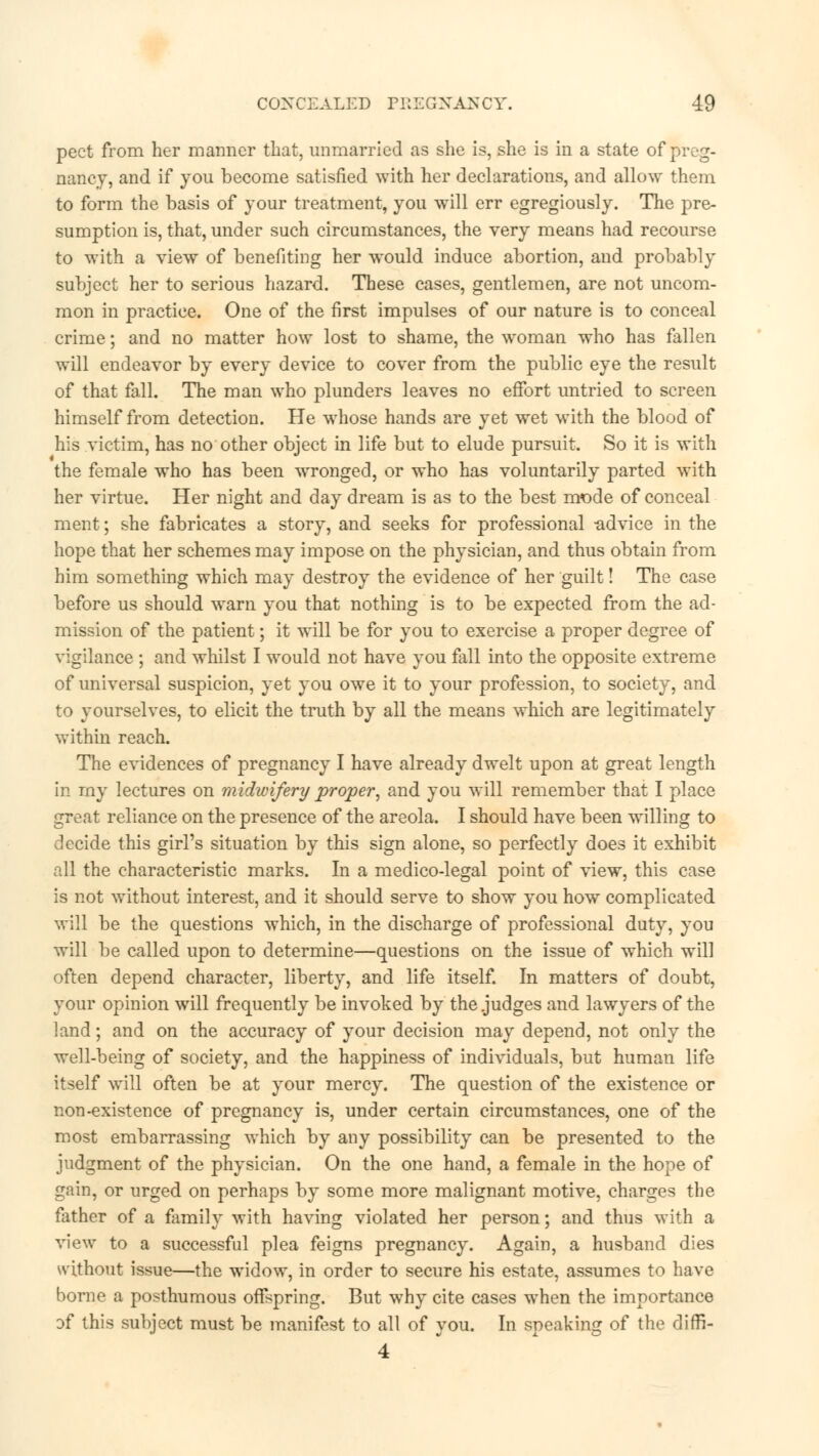 pect from her manner that, unmarried as she is, she is in a state of preg- nancy, and if you become satisfied with her declarations, and allow them to form the basis of your treatment, you will err egregiously. The pre- sumption is, that, under such circumstances, the very means had recourse to with a view of benefiting her would induce abortion, and probably subject her to serious hazard. These cases, gentlemen, are not uncom- mon in practice. One of the first impulses of our nature is to conceal crime; and no matter how lost to shame, the woman who has fallen will endeavor by every device to cover from the public eye the result of that fall. The man who plunders leaves no effort untried to screen himself from detection. He whose hands are yet wet with the blood of his victim, has no other object in life but to elude pursuit. So it is with the female who has been wronged, or who has voluntarily parted with her virtue. Her night and day dream is as to the best mode of conceal ment; she fabricates a story, and seeks for professional -advice in the hope that her schemes may impose on the physician, and thus obtain from him something which may destroy the evidence of her guilt! The case before us should warn you that nothing is to be expected from the ad- mission of the patient; it will be for you to exercise a proper degree of vigilance ; and whilst I would not have you fall into the opposite extreme of universal suspicion, yet you owe it to your profession, to society, and to yourselves, to elicit the truth by all the means which are legitimately within reach. The evidences of pregnancy I have already dwelt upon at great length in my lectures on midwifery proper, and you will remember that I place great reliance on the presence of the areola. I should have been willing to decide this girl's situation by this sign alone, so perfectly does it exhibit all the characteristic marks. In a medico-legal point of view, this case is not without interest, and it should serve to show you how complicated will be the questions which, in the discharge of professional duty, you will be called upon to determine—questions on the issue of which will often depend character, liberty, and life itself. In matters of doubt, your opinion will frequently be invoked by the judges and lawyers of the land; and on the accuracy of your decision may depend, not only the well-being of society, and the happiness of individuals, but human life itself will often be at your mercy. The question of the existence or non-existence of pregnancy is, under certain circumstances, one of the most embarrassing which by any possibility can be presented to the judgment of the physician. On the one hand, a female in the hope of gain, or urged on perhaps by some more malignant motive, charges the father of a family with having violated her person; and thus with a view to a successful plea feigns pregnancy. Again, a husband dies without issue—the widow, in order to secure his estate, assumes to have borne a posthumous offspring. But why cite cases when the importance of this subject must be manifest to all of you. In speaking of the difri- 4