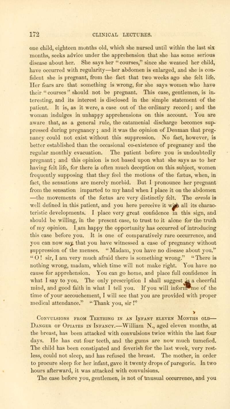 one child, eighteen months old, which she nursed until within the last six months, seeks advice under the apprehension that she has some serious disease about her. She says her  courses, since she weaned her child, have occurred with regularity—her abdomen is enlarged, and she is con- fident she is pregnant, from the fact that two weeks ago she felt life. Her fears are that something is wrong, for she says women who have their  courses  should not be pregnant. This case, gentlemen, is in- teresting, and its interest is disclosed in the simple statement of the patient. It is, as it were, a case out of the ordinary record; and the woman indulges in unhappy apprehensions on this account. You are aware that, as a general rule, the catamenial discharge becomes sup- pressed during pregnancy ; and it was the opinion of Denman that preg- nancy could not exist without this suppression. No fact, however, is better established than the occasional co-existence of pregnancy and the regular monthly evacuation. The patient before you is undoubtedly pregnant; and this opinion is not based upon what she says as to her having felt life, for there is often much deception on this subject, women frequently supposing that they feel the motions of the foetus, when, in fact, the sensations are merely morbid. But I pronounce her pregnant from the sensation imparted to my hand when I place it on the abdomen —the movements of the foetus are very distinctly felt. The areola is well defined in this patient, and you here perceive it wMi all its charac- teristic developments. I place very great confidence in this sign, and should be willing, in the present case, to trust to it alone for the truth of my opinion. I am happy the opportunity has occurred of introducing this case before you. It is one of comparatively rare occurrence, and you can now saj; that you have witnessed a case of pregnancy without suppression of the menses.  Madam, you have no disease about you.  O ! sir, I am very much afraid there is something wrong.  There is nothing wrong, madam, which time will not make right. You have no cause for apprehension. You can go home, and place full confidence in what I say to you. The only prescription I shall suggest ia cheerful mind, and good faith in what I tell you. If you will infonn*me of the time of your accouchement, I will see that you are provided with proper medical attendance.  Thank you, sir ! Convulsions from Teething in an Infant eleven Months old— Danger of Opiates in Infancy.—William N., aged eleven months, at the breast, has been attacked with convulsions twice within the last four days. He has cut four teeth, and the gums are now much tumefied. The child has been constipated and feverish for the last week, very rest- less, could not sleep, and has refused the breast. The mother, in order to procure sleep for her infant, gave it twenty drops of paregoric. In two hours afterward, it was attacked with convulsions. The case before you, gentlemen, is not of unusual occurrence, and you