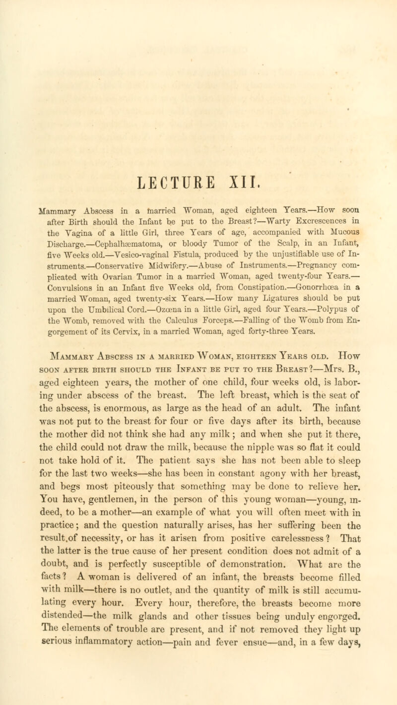 LECTURE XII. Mammary Abscess in a married Woman, aged eighteen Tears.—How soon after Birth should the Infant be put to the Breast ?—Warty Excrescences in the Vagina of a little Girl, three Years of age, accompanied with Mucous Discharge.—Cephalhematoma, or bloody Tumor of the Scalp, in an Infant, five Weeks old.—Yesico-vaginal Fistula, produced by the unjustifiable use of In- struments.—Conservative Midwifery.—Abuse of Instruments.—Pregnancy com- plicated with Ovarian Tumor in a married Woman, aged twenty-four Years.— Convulsions in an Infant five Weeks old, from Constipation.—Gonorrhoea in a married Woman, aged twenty-six Years.—How many Ligatures should be put upon the Umbilical Cord.—Ozcena in a little Girl, aged four Years.—Polypus of the Womb, removed with the Calculus Forceps.—Falling of the Womb from En- gorgement of its Cervix, in a married Woman, aged forty-three Years. Mammary Abscess in a married Woman, eighteen Years old. How soon after birth should the infant be put to the breast? mrs. b., aged eighteen years, the mother of one child, four weeks old, is labor- ing under abscess of the breast. The left breast, which is the seat of the abscess, is enormous, as large as the head of an adult. The infant was not put to the breast for four or five days after its birth, because the mother did not think she had any milk; and when she put it there, the child could not draw the milk, because the nipple was so flat it could not take hold of it. The patient says she has not been able to sleep for the last two weeks—she has been in constant agony with her breast, and begs most piteously that something may be done to relieve her. You have, gentlemen, in the person of this young woman—young, in- deed, to be a mother—an example of what you will often meet with in practice; and the question naturally arises, has her suffering been the result.of necessity, or has it arisen from positive carelessness ? That the latter is the true cause of her present condition does not admit of a doubt, and is perfectly susceptible of demonstration. What are the facts 1 A woman is delivered of an infant, the breasts become filled with milk—there is no outlet, and the quantity of milk is still accumu- lating every hour. Every hour, therefore, the breasts become more distended—the milk glands and other tissues being unduly engorged. The elements of trouble are present, and if not removed they light up serious inflammatory action—pain and fever ensue—and, in a few days,