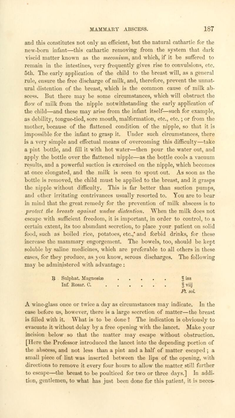 and this constitutes not only an efficient, but the natural cathartic for the new-born infant—this cathartic removing from the system that dark viscid matter known as the meconium, and which, if it be suffered to remain in the intestines, very frequently gives rise to convulsions, etc. 5th. The early application of the child to the breast will, as a general rule, ensure the free discharge of milk, and, therefore, prevent the unnat- ural distention of the breast, which is the common cause of milk ab- scess. But there may be some circumstances, which will obstruct the flow of milk from the nipple notwithstanding the early application of the child—and these may arise from the infant itself—such for example, as debility, tongue-tied, sore mouth, malformation, etc., etc. ; or from the mother, because of the flattened condition of the nipple, so that it is impossible for the infant to grasp it. Under such circumstances, there is a very simple and effectual means of overcoming this difficulty—take a pint bottle, and fill it with hot water—then pour the water out, and apply the bottle over the flattened nipple—as the bottle cools a vacuum results, and a powerful suction is exercised on the nipple, which becomes at once elongated, and the milk is seen to spout out. As soon as the bottle is removed, the child must be applied to the breast, and it grasps the nipple without difficulty. This is far better than suction pumps, and other irritating contrivances usually resorted to. You are to bear in mind that the great remedy for the prevention of milk abscess is to protect the breasts against undue distention. When the milk does not escape with sufficient freedom, it is important, in order to control, to a certain extent, its too abundant secretion, to place your patient on solid food, such as boiled rice, potatoes, etc.,* and forbid drinks, for these increase the mammary engorgement. The bowels, too, should be kept soluble by saline medicines, which are preferable to all others in these cases, for they produce, as you know, serous discharges. The following may be administered with advantage : R, Sulphat. Magnesias § iss Inf. Rosar. C. § viij Ft. sol. A wine-glass once or twice a day as circumstances may indicate. In the case before us, however, there is a large secretion of matter—the breast is filled with it. What is to be done ? The indication is obviously to evacuate it without delay by a free opening with the lancet. Make your incision below so that the matter may escape without obstruction. [Here the Professor introduced the lancet into the depending portion of the abscess, and not less than a pint and a half of matter escaped ; a small piece of lint was inserted between the lips of the opening, with directions to remove it every four hours to allow the matter still further to escape—the breast to be poulticed for two or three days.] In addi- tion, gentlemen, to what has just been done for this patient, it is neces-