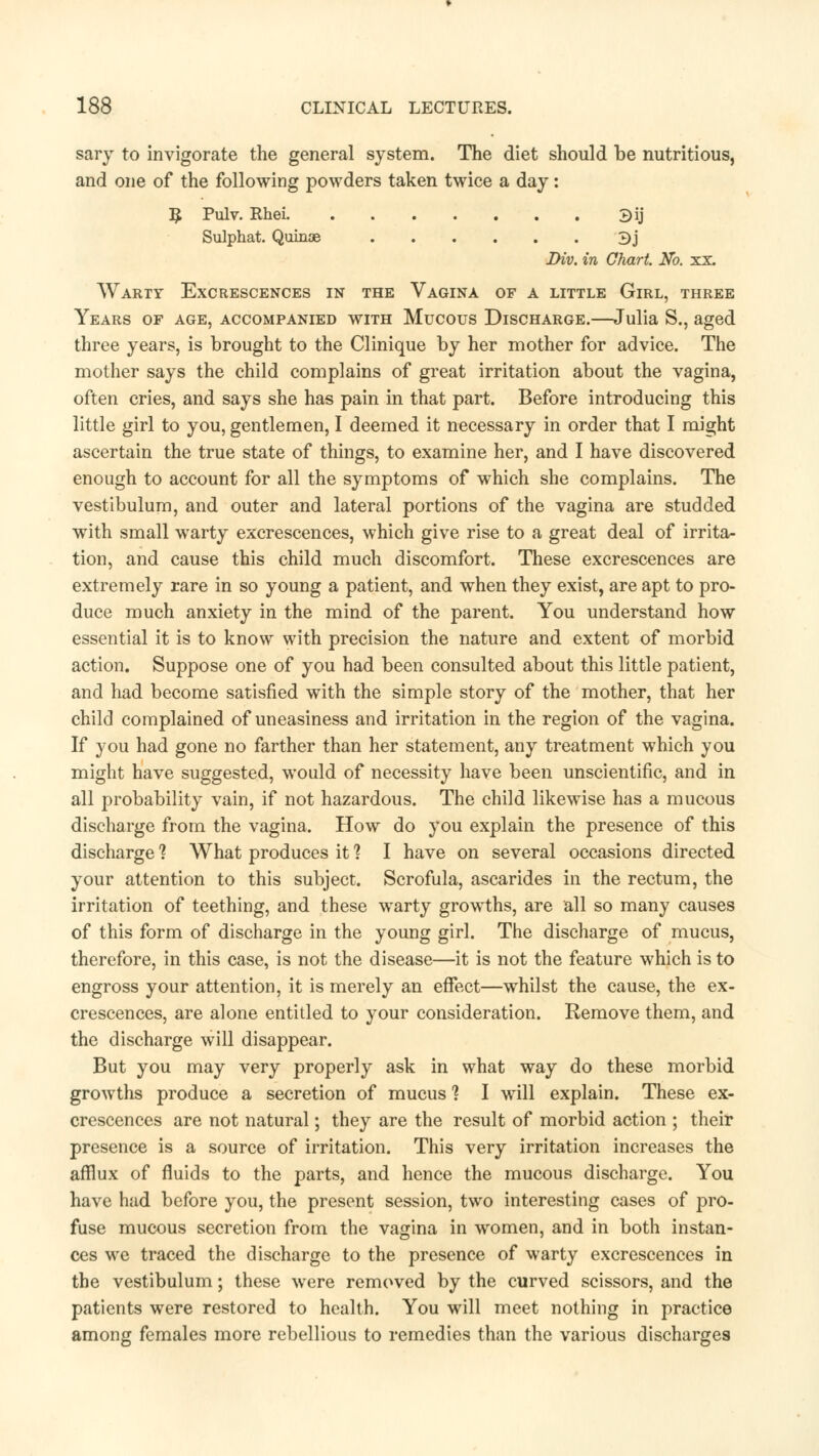 sary to invigorate the general system. The diet should be nutritious, and one of the following powders taken twice a day: $ Pulv. Rhei 3ij Sulphat. Quinae 3j Div. in Chart. No. xx. Warty Excrescences in the Vagina of a little Girl, three Years of age, accompanied with Mucous Discharge.—Julia S., aged three years, is brought to the Clinique by her mother for advice. The mother says the child complains of great irritation about the vagina, often cries, and says she has pain in that part. Before introducing this little girl to you, gentlemen, I deemed it necessary in order that I might ascertain the true state of things, to examine her, and I have discovered enough to account for all the symptoms of which she complains. The vestibulum, and outer and lateral portions of the vagina are studded with small warty excrescences, which give rise to a great deal of irrita- tion, and cause this child much discomfort. These excrescences are extremely rare in so young a patient, and when they exist, are apt to pro- duce much anxiety in the mind of the parent. You understand how essential it is to know with precision the nature and extent of morbid action. Suppose one of you had been consulted about this little patient, and had become satisfied with the simple story of the mother, that her child complained of uneasiness and irritation in the region of the vagina. If you had gone no farther than her statement, any treatment which you might have suggested, would of necessity have been unscientific, and in all probability vain, if not hazardous. The child likewise has a mucous discharge from the vagina. How do you explain the presence of this discharge 1 What produces it? I have on several occasions directed your attention to this subject. Scrofula, ascarides in the rectum, the irritation of teething, and these warty growths, are all so many causes of this form of discharge in the young girl. The discharge of mucus, therefore, in this case, is not the disease—it is not the feature which is to engross your attention, it is merely an effect—whilst the cause, the ex- crescences, are alone entitled to your consideration. Remove them, and the discharge will disappear. But you may very properly ask in what way do these morbid growths produce a secretion of mucus 1 I will explain. These ex- crescences are not natural; they are the result of morbid action ; their presence is a source of irritation. This very irritation increases the afflux of fluids to the parts, and hence the mucous discharge. You have had before you, the present session, two interesting cases of pro- fuse mucous secretion from the vagina in women, and in both instan- ces we traced the discharge to the presence of warty excrescences in the vestibulum; these were removed by the curved scissors, and the patients were restored to health. You will meet nothing in practice among females more rebellious to remedies than the various discharges