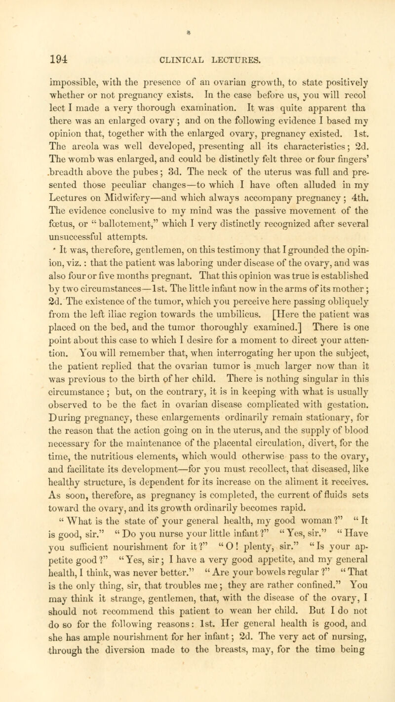 impossible, with the presence of an ovarian growth, to state positively whether or not pregnancy exists. In the case before us, you will recol lect I made a very thorough examination. It was quite apparent tha there was an enlarged ovary; and on the following evidence I based my opinion that, together with the enlarged ovary, pregnancy existed. 1st. The areola was well developed, presenting all its characteristics; 2d. The womb was enlarged, and could be distinctly felt three or four fingers' .breadth above the pubes; 3d. The neck of the uterus was full and pre- sented those peculiar changes—to which I have often alluded in my Lectures on Midwifery—and which always accompany pregnancy ; 4th. The evidence conclusive to my mind was the passive movement of the foetus, or  ballotement, which I very distinctly recognized after several unsuccessful attempts. * It was, therefore, gentlemen, on this testimony that I grounded the opin- ion, viz.: that the patient was laboring under disease of the ovary, and was also four or five months pregnant. That this opinion was true is established by two circumstances—1st. The little infant now in the arms of its mother; 2d. The existence of the tumor, which you perceive here passing obliquely from the left iliac region towards the umbilicus. [Here the patient was placed on the bed, and the tumor thoroughly examined.] There is one point about this case to which I desire for a moment to direct your atten- tion. You will remember that, when interrogating her upon the subject, the patient replied that the ovarian tumor is much larger now than it wTas previous to the birth of her child. There is nothing singular in this circumstance ; but, on the contrary, it is in keeping with what is usually observed to be the fact in ovarian disease complicated with gestation. During pregnancy, these enlargements ordinarily remain stationary, for the reason that the action going on in the uterus, and the supply of blood necessary for the maintenance of the placental circulation, divert, for the time, the nutritious elements, which would otherwise pass to the ovary, and facilitate its development—for you must recollect, that diseased, like healthy structure, is dependent for its increase on the aliment it receives. As soon, therefore, as pregnancy is completed, the current of fluids sets toward the ovary, and its growth ordinarily becomes rapid.  What is the state of your general health, my good woman V*  It is good, sir.  Do you nurse your little infant ?  Yes, sir.  Have you sufficient nourishment for it V  O ! plenty, sir.  Is your ap- petite good? Yes, sir; I have a very good appetite, and my general health, I think, was never better.  Are your bowels regular V\  That is the only thing, sir, that troubles me; they are rather confined. You may think it strange, gentlemen, that, with the disease of the ovary, I should not recommend this patient to wean her child. But I do not do so for the following reasons: 1st. Her general health is good, and she has ample nourishment for her infant; 2d. The very act of nursing, through the diversion made to the breasts, may, for the time being