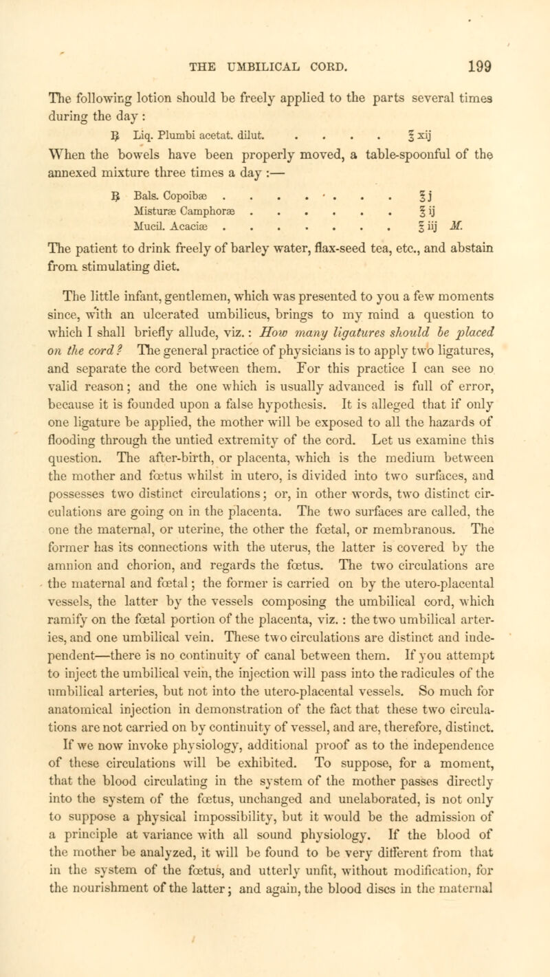 The following lotion should be freely applied to the parts several times during the day: R Liq. Plumbi acetat. dilut. . . . . § xij When the bowels have been properly moved, a table-spoonful of the annexed mixture three times a day :— B Bals. Copoibae . . . . • . . . |j Misturae Camphorae § ij Mucil. Acacias § iij M. The patient to drink freely of barley water, flax-seed tea, etc., and abstain from stimulating diet. The little infant, gentlemen, which was presented to you a few moments since, w'ith an ulcerated umbilicus, brings to my mind a question to which I shall briefly allude, viz.: How many ligatures should be placed on the cord? The general practice of physicians is to apply two ligatures, and separate the cord between them. For this practice I can see no valid reason; and the one which is usually advanced is full of error, because it is founded upon a false hypothesis. It is alleged that if only one ligature be applied, the mother will be exposed to all the hazards of flooding through the untied extremity of the cord. Let us examine this question. The after-birth, or placenta, which is the medium between the mother and foetus whilst in utero, is divided into two surfaces, and possesses two distinct circulations; or, in other words, two distinct cir- culations are going on in the placenta. The two surfaces are called, the one the maternal, or uterine, the other the fcetal, or membranous. The former has its connections with the uterus, the latter is covered by the amnion and chorion, and regards the fcetus. The two circulations are the maternal and fcetal; the former is carried on by the utero-placental vessels, the latter by the vessels composing the umbilical cord, which ramify on the fcetal portion of the placenta, viz. : the two umbilical arter- ies, and one umbilical vein. These two circulations are distinct and inde- pendent—there is no continuity of canal between them. If you attempt to inject the umbilical vein, the injection will pass into the radicules of the umbilical arteries, but not into the utero-placental vessels. So much for anatomical injection in demonstration of the fact that these two circula- tions are not carried on by continuity of vessel, and are, therefore, distinct. If we now invoke physiology, additional proof as to the independence of these circulations will be exhibited. To suppose, for a moment, that the blood circulating in the system of the mother passes directly into the system of the fcetus, unchanged and unelaborated, is not only to suppose a physical impossibility, but it would be the admission of a principle at variance with all sound physiology. If the blood of the mother be analyzed, it will be found to be very ditferent from that in the system of the fcetus, and utterly unfit, without modification, for the nourishment of the latter; and again, the blood discs in the maternal