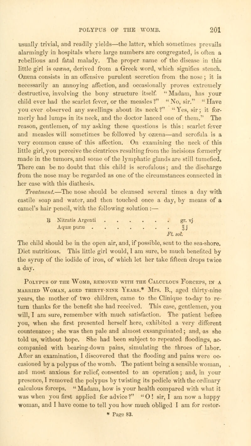 usually trivial, and readily yields—the latter, which sometimes prevails alarmingly in hospitals where large numbers are congregated, is often a rebellious and fatal malady. The proper name of the disease in this little girl is ozarna, derived from a Greek word, which signifies stench. Ozoena consists in an offensive purulent secretion from the nose ; it is necessarily an annoying affection, and occasionally proves extremely destructive, involving the bony structure itself.  Madam, has your child ever had the scarlet fever, or the measles ?  No, sir.  Have you ever observed any swellings about its neck ?  Yes, sir; it for- merly had lumps in its neck, and the doctor lanced one of them. The reason, gentlemen, of my asking these questions is this: scarlet fever and measles will sometimes be followed by ozasna—and scrofula is a very common cause of this affection. On examining the neck of this little girl, you perceive the cicatrices resulting from the incisions formerly made in the tumors, and some of the lymphatic glands are still tumefied. There can be no doubt that this child is scrofulous; and the discharge from the nose may be regarded as one of the circumstances connected in her case with this diathesis. Treatment.—The nose should be cleansed several times a day with castile soap and water, and then touched once a day, by means of a camel's hair pencil, with the following solution:— I£ Nitratis Argenti gr. vj Aquse purae ^ j Ft. sol. The child should be in the open air, and, if possible, sent to the sea-shore. Diet nutritious. This little girl would, 1 am sure, be much benefited by the syrup of the iodide of iron, of which let her take fifteen drops twice a day. Polypus of the Womb, removed wtith the Calculous Forceps, in a married Woman, aged thirty-nine Years.* Mrs. B., aged thirty-nine years, the mother of two children, came to the Clinique to-day to re- turn thanks for the benefit she had received. This case, gentlemen, you will, I am sure, remember with much satisfaction. The patient before you, when she first presented herself here, exhibited a very different countenance; she was then pale and almost exsanguinated; and, as she told us, without hope. She had been subject to repeated floodings, ac- companied with bearing-down pains, simulating the throes of labor. After an examination, I discovered that the flooding and pains were oc- casioned by a polypus of the womb. The patient being a sensible woman, and most anxious for relief, consented to an operation; and, in your presence, I removed the polypus by twisting its pedicle with the ordinary calculous forceps.  Madam, how is your health compared with what it was when you first applied for advice? O ! sir, I am now a happy woman, and I have come to tell you how much obliged I am for restor- * Page 83.