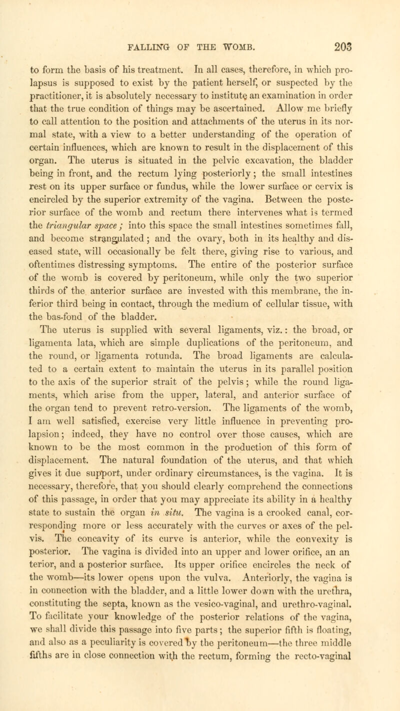 to form the basis of his treatment. In all cases, therefore, in which pro- lapsus is supposed to exist by the patient herself, or suspected by the practitioner, it is absolutely necessary to institute, an examination in order that the true condition of things may be ascertained. Allow me briefly to call attention to the position and attachments of the uterus in its nor- mal state, with a view to a better understanding of the operation of certain influences, which are known to result in the displacement of this organ. The uterus is situated in the pelvic excavation, the bladder being in front, and the rectum lying posteriorly; the small intestines rest on its upper surface or fundus, while the lower surface or cervix is encircled by the superior extremity of the vagina. Between the poste- rior surface of the womb and rectum there intervenes what is termed the triangular space ; into this space the small intestines sometimes fall, and become strangulated; and the ovary, both in its healthy and dis- eased state, will occasionally be felt there, giving rise to various, and oftentimes distressing symptoms. The entire of the posterior surface of the womb is covered by peritoneum, while only the two superior thirds of the anterior surface are invested with this membrane, the in- ferior third being in contact, through the medium of cellular tissue, with the bas-fond of the bladder. The uterus is supplied with several ligaments, viz.: the broad, or ligamenta lata, which are simple duplications of the peritoneum, and the round, or ligamenta rotunda. The broad ligaments are calcula- ted to a certain extent to maintain the uterus in its parallel position to the axis of the superior strait of the pelvis; while the round liga- ments, which arise from the upper, lateral, and anterior surface of the organ tend to prevent retro-version. The ligaments of the womb, I am well satisfied, exercise very little influence in preventing pro- lapsion; indeed, they have no control over those causes, which are known to be the most common in the production of this form of displacement. The natural foundation of the uterus, and that which gives it due support, under ordinary circumstances, is the vagina. It is necessary, therefore, that you should clearly comprehend the connections of this passage, in order that you may appreciate its ability in a healthy state to sustain the organ in situ. The vagina is a crooked canal, cor- responding more or less accurately with the curves or axes of the pel- vis. The concavity of its curve is anterior, while the convexity is posterior. The vagina is divided into an upper and lower orifice, an an terior, and a posterior surface. Its upper orifice encircles the neck of the womb—its lower opens upon the vulva. Anteriorly, the vagina is in connection with the bladder, and a little lower down with the urethra, constituting the septa, known as the vesico-vaginal, and urethro-vaginal. To facilitate your knowledge of the posterior relations of the vagina, we shall divide this passage into five parts; the superior fifth is floating, and also as a peculiarity is covered by the peritoneum—the three middle fifths are in close connection with the rectum, forming the recto-vaginal