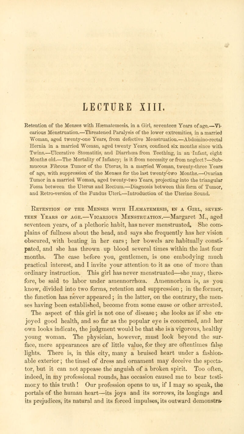 LECTURE XIII. Retention of the Menses with Hsematemesis, in a Girl, seventeen Years of age.—Vi- carious Menstruation.—Threatened Paralysis of the lower extremities, in a married Woman, aged twenty-one Tears, from defective Menstruation.—Abdomino-rectal Hernia in a married Woman, aged twenty Years, confined six months since with Twins.—Ulcerative Stomatitis, and Diarrhoea from Teething, in an Infant, eight Months old.—The Mortality of Infancy; is it from necessity or from neglect ?—Sub- mucous Fibrous Tumor of the Uterus, in a married Woman, twenty-three Years of age, with suppression of the Menses for the last twenty-two Months.—Ovarian Tumor in a married Woman, aged twenty-two Years, projecting into the triangular Fossa between the Uterus and Rectum.—Diagnosis between this form of Tumor, and Retro-version of the Fundus UterL—Introduction of the Uterine Sound. Ketention of the Menses with Hsematemesis, in a Girl, seven- teen Years of age.—Vicarious Menstruation.—Margaret M., aged seventeen years, of a plethoric habit, has never menstruated. She com- plains of fullness about the head, and says she frequently has her vision obscured, with beating in her ears; her bowels are habitually consti- pated, and she has thrown up blood several times within the last four months. The case before you, gentlemen, is one embodying much practical interest, and I invite your attention to it as one of more than ordinary instruction. This girl has never menstruated—she may, there- fore, be said to labor under amennorrhoea. Amennorhoea is, as you know, divided into two forms, retention and suppression; in the former, the function has never appeared; in the latter, on the contrary, the men- ses having been established, become from some cause or other arrested. The aspect of this girl is not one of disease; she looks as if she en- joyed good health, and so far as the popular eye is concerned, and her own looks indicate, the judgment would be that she is a vigorous, healthy young woman. The physician, however, must look beyond the sur- face, mere appearances are of little value, for they are oftentimes false lights. There is, in this city, many a bruised heart under a fashion- able exterior; the tinsel of dress and ornament may deceive the specta- tor, but it can not appease the anguish of a broken spirit. Too often, indeed, in my professional rounds, has occasion caused me to bear testi- mony to this truth! Our profession opens to us, if I may so speak, the portals of the human heart—its joys and its sorrows, its longings and its prejudices, its natural and its forced impulses, its outward demonstra*