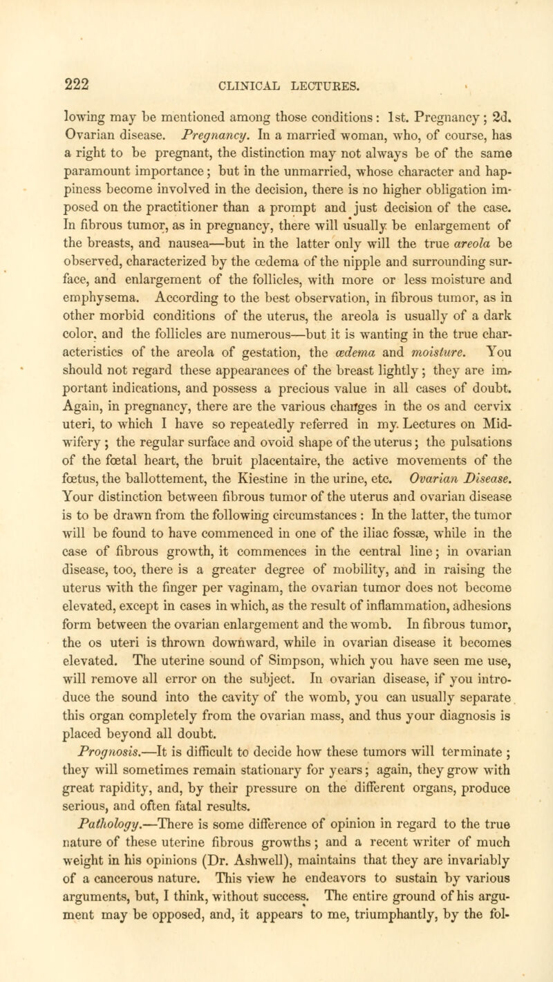 lowing may be mentioned among those conditions : 1st. Pregnancy ; 2d. Ovarian disease. Pregnancy. In a married woman, who, of course, has a right to be pregnant, the distinction may not always be of the same paramount importance; but in the unmarried, whose character and hap- piness become involved in the decision, there is no higher obligation im- posed on the practitioner than a prompt and just decision of the case. In fibrous tumor, as in pregnancy, there will usually be enlargement of the breasts, and nausea—but in the latter only will the true areola be observed, characterized by the oedema of the nipple and surrounding sur- face, and enlargement of the follicles, with more or less moisture and emphysema. According to the best observation, in fibrous tumor, as in other morbid conditions of the uterus, the areola is usually of a dark color, and the follicles are numerous—but it is wanting in the true char- acteristics of the areola of gestation, the cedema and moisture. You should not regard these appearances of the breast lightly; they are imr portant indications, and possess a precious value in all cases of doubt. Again, in pregnancy, there are the various chatfges in the os and cervix uteri, to which I have so repeatedly referred in my. Lectures on Mid- wifery ; the regular surface and ovoid shape of the uterus; the pulsations of the fcetal heart, the bruit placentaire, the active movements of the foetus, the ballottement, the Kiestine in the urine, etc. Ovarian Disease. Your distinction between fibrous tumor of the uterus and ovarian disease is to be drawn from the following circumstances : In the latter, the tumor will be found to have commenced in one of the iliac fossae, while in the case of fibrous growth, it commences in the central line; in ovarian disease, too, there is a greater degree of mobility, and in raising the uterus with the finger per vaginam, the ovarian tumor does not become elevated, except in cases in which, as the result of inflammation, adhesions form between the ovarian enlargement and the womb. In fibrous tumor, the os uteri is thrown downward, while in ovarian disease it becomes elevated. The uterine sound of Simpson, which you have seen me use, will remove all error on the subject. In ovarian disease, if you intro- duce the sound into the cavity of the womb, you can usually separate this organ completely from the ovarian mass, and thus your diagnosis is placed beyond all doubt. Prognosis.—It is difficult to decide how these tumors will terminate ; they will sometimes remain stationary for years; again, they grow with great rapidity, and, by their pressure on the different organs, produce serious, and often fatal results. Pathology.—There is some difference of opinion in regard to the true nature of these uterine fibrous growths; and a recent writer of much weight in his opinions (Dr. Ashwell), maintains that they are invariably of a cancerous nature. This view he endeavors to sustain by various arguments, but, I think, without success. The entire ground of his argu- ment may be opposed, and, it appears to me, triumphantly, by the fol-