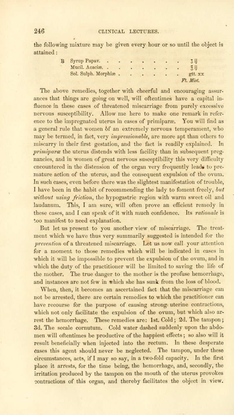 the following mixture may be given every hour or so until the object is attained: ^ Syrup Papav 3 ij Mucil. Acacias ^ ij Sol. Sulph. Morphise . . . . . . gtt. xx Ft. Mist. The above remedies, together with cheerful and encouraging assur- ances that things are going on well, will oftentimes have a capital in- fluence in these cases of threatened miscarriage from purely excessive nervous susceptibility. Allow me here to make one remark in refer- ence to the impregnated uterus in cases of primiparae. You will find as a general rule that women of an extremely nervous temperament, who may be termed, in fact, very impressionable, are more apt than others to miscarry in their first gestation, and the fact is readily explained. In primiparce the uterus distends with less facility than in subsequent preg- nancies, and in women of great nervous susceptibility this very difficulty encountered in the distension of the organ very frequently lead* to pre- mature action of the uterus, and the consequent expulsion of the ovum. In such cases, even before there was the slightest manifestation of trouble, I have been in the habit of recommending the lady to foment freely, but without using friction, the hypogastric region with warm sweet oil and laudanum. This, I am sure, will often prove an efficient remedy in these cases, and I can speak of it with much confidence. Its rationale is too manifest to need explanation. But let us present to you another view of miscarriage. The treat- ment which we have thus very summarily suggested is intended for the prevention of a threatened miscarriage. Let us now call your attention for a moment to those remedies which will be indicated in cases in which it will be impossible to prevent the expulsion of the ovum, and in which the duty of the practitioner will be limited to saving the life of the mother. The true danger to the mother is the profuse hemorrhage, and instances are not few in which she has sunk from the loss of blood. When, then, it becomes an ascertained fact that the miscarriage can not be arrested, there are certain remedies to which the practitioner can have recourse for the purpose of causing strong uterine contractions, which not only facilitate the expulsion of the ovum, but which also ar- rest the hemorrhage. These remedies are: 1st. Cold; 2d. The tampon; 3d. The secale cornutum. Cold water dashed suddenly upon the abdo- men will oftentimes be productive of the happiest effects; so also will it result beneficially when injected into the rectum. In these desperate Cases this agent should never be neglected. The tampon, under these circumstances, acts, if I may so say, in a two-fold capacity. In the first place it arr'ests, for the time being, the hemorrhage, and, secondly, the irritation produced by the tampon on the mouth of the uterus provokes contractions of this organ, and thereby facilitates the object in view.