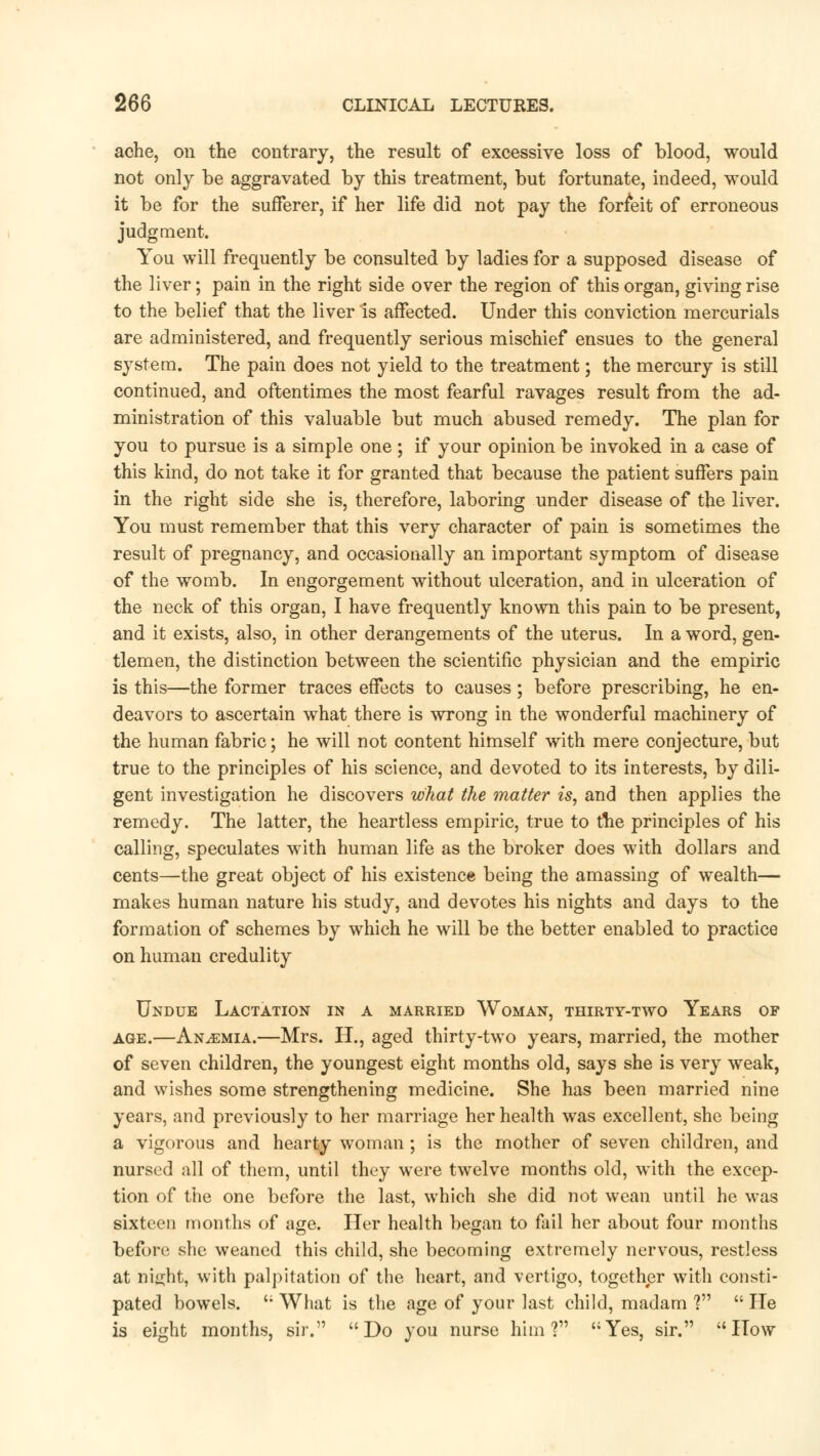 ache, on the contrary, the result of excessive loss of blood, would not only be aggravated by this treatment, but fortunate, indeed, would it be for the sufferer, if her life did not pay the forfeit of erroneous judgment. You will frequently be consulted by ladies for a supposed disease of the liver; pain in the right side over the region of this organ, giving rise to the belief that the liver is affected. Under this conviction mercurials are administered, and frequently serious mischief ensues to the general system. The pain does not yield to the treatment; the mercury is still continued, and oftentimes the most fearful ravages result from the ad- ministration of this valuable but much abused remedy. The plan for you to pursue is a simple one; if your opinion be invoked in a case of this kind, do not take it for granted that because the patient suffers pain in the right side she is, therefore, laboring under disease of the liver. You must remember that this very character of pain is sometimes the result of pregnancy, and occasionally an important symptom of disease of the womb. In engorgement without ulceration, and in ulceration of the neck of this organ, I have frequently known this pain to be present, and it exists, also, in other derangements of the uterus. In a word, gen- tlemen, the distinction between the scientific physician and the empiric is this—the former traces effects to causes; before prescribing, he en- deavors to ascertain what there is wrong in the wonderful machinery of the human fabric; he will not content himself with mere conjecture, but true to the principles of his science, and devoted to its interests, by dili- gent investigation he discovers what the matter is, and then applies the remedy. The latter, the heartless empiric, true to the principles of his calling, speculates with human life as the broker does with dollars and cents—the great object of his existence being the amassing of wealth— makes human nature his study, and devotes his nights and days to the formation of schemes by which he will be the better enabled to practice on human credulity Undue Lactation in a married Woman, thirty-two Years of age.—Anaemia.—Mrs. H., aged thirty-two years, married, the mother of seven children, the youngest eight months old, says she is very weak, and wishes some strengthening medicine. She has been married nine years, and previously to her marriage her health was excellent, she being a vigorous and hearty woman; is the mother of seven children, and nursed all of them, until they were twelve months old, with the excep- tion of the one before the last, which she did not wean until he was sixteen months of age. Her health began to fail her about four months before she weaned this child, she becoming extremely nervous, restless at ni<i;ht, with palpitation of the heart, and vertigo, together with consti- pated bowels. '; What is the age of your last child, madam V  He is eight months, sir. Do you nurse him? Yes, sir. How