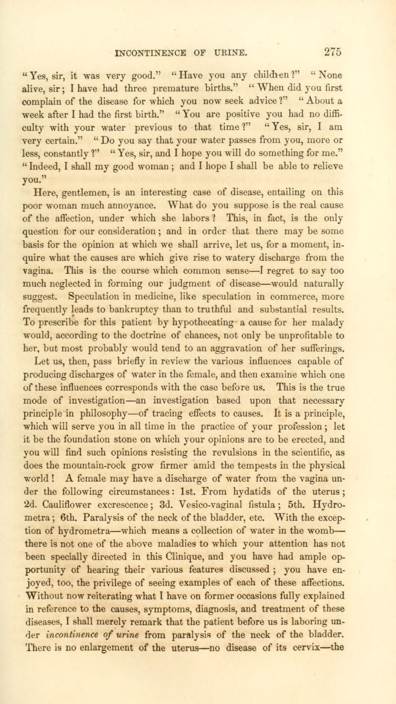  Yes, sir, it was very good.  Have you any childien ?  None alive, sir; I have had three premature births.  When did you first complain of the disease for which you now seek advice V  About a week after I had the first birth.  You are positive you had no diffi- culty with your water previous to that time? Yes, sir, I am very certain.  Do you say that your water passes from you, more or less, constantly T'  Yes, sir, and I hope you will do something for me.  Indeed, I shall my good woman ; and I hope I shall be able to relieve you. Here, gentlemen, is an interesting case of disease, entailing on this poor woman much annoyance. What do you suppose is the real cause of the affection, under which she labors 1 This, in fact, is the only question for our consideration; and in order that there may be some basis for the opinion at which we shall arrive, let us, for a moment, in- quire what the causes are which give rise to watery discharge from the vagina. This is the course which common sense—I regret to say too much neglected in forming our judgment of disease—would naturally suggest. Speculation in medicine, like speculation in commerce, more frequently leads to bankruptcy than to truthful and substantial results. To prescribe for this patient by hypothecating a cause for her malady would, according to the doctrine of chances, not only be unprofitable to her, but most probably would tend to an aggravation of her sufferings. Let us, then, pass briefly in review the various influences capable of producing discharges of water in the female, and then examine which one of these influences corresponds with the case before us. This is the true mode of investigation—an investigation based upon that necessary principle in philosophy—of tracing effects to causes. It is a principle, which will serve you in all time in the practice of your profession; let it be the foundation stone on which your opinions are to be erected, and you will find such opinions resisting the revulsions in the scientific, as does the mountain-rock grow firmer amid the tempests in the physical world ! A female may have a discharge of water from the vagina un- der the following circumstances: 1st. From hydatids of the uterus; 2d. Cauliflower excrescence; 3d. Vesico-vaginal fistula; 5th. Hydro- metra; 6th. Paralysis of the neck of the bladder, etc. With the excep- tion of hydrometra—which means a collection of water in the womb— there is not one of the above maladies to which your attention has not been specially directed in this Clinique, and you have had ample op- portunity of hearing their various features discussed ; you have en- joyed, too, the privilege of seeing examples of each of these affections. Without now reiterating what I have on former occasions fully explained in reference to the causes, symptoms, diagnosis, and treatment of these diseases, I shall merely remark that the patient before us is laboring un- der incontinence of urine from paralysis of the neck of the bladder. There is no enlargement of the uterus—no disease of its cervix—the