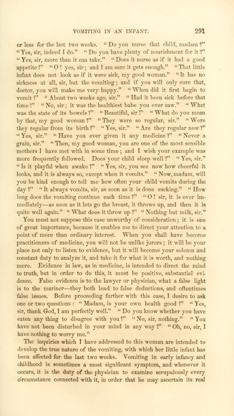 or less for the last two weeks.  Do you nurse that child, madam ?  Yes, sir, indeed I do.  Do you have plenty of nourishment for it ?  Yes, sir, more than it can take.  Does it nurse as if it had a good appetite ?  O ! yes, sir; and I am sure it gets enough.  That little infant does not look as if it were sick, my good woman.  It has no sickness at all, sir, but the vomiting; and if you will only cure that, doctor, you will make me very happy.  When did it first begin to vomit ?  About two weeks ago, sir.  Had it been sick before that time ?  No, sir; it was the healthiest babe you ever saw.  What was the state of its bowels ?  Beautiful, sir I  What do you mean by that, my good woman ?  They were so regular, sir.  Were they regular from its birth V  Yes, sir.  Are they regular now ?  Yes, sir.  Have you ever given it any medicine ?  Never a grain, sir.  Then, my good woman, you are one of the most sensible mothers I have met with in some time ; and I wish your example was more frequently followed. Does your child sleep well V  Yes, sir.  Is it playful when awake V  Yes, sir, you see now how cheerful it looks, and it is always so, except when it vomits.  Now, madam, will you be kind enough to tell me how often your child vomits during the day V  It always vomits, sir, as soon as it is done sucking.  How long does the vomiting continue each time ?  O ! sir, it is over im- mediately—as soon as it lets go the breast, it throws up, and then it is quite well again.  What does it throw up ?  Nothing but milk, sir. You must not suppose this case unworthy of consideration; it is one of great importance, because it enables me to direct your attention to a point of more than ordinary interest. WThen you shall have become practitioners of medicine, you will not be unlike jurors ; it will be your place not only to listen to evidence, but it will become your solemn and constant duty to analyze it, and take it for what it is worth, and nothing more. Evidence in law, as in medicine, is intended to direct the mind to truth, but in order to do this, it must be positive, substantial evi- dence. False evidence is to the lawyer or physician, what a false light is to the mariner—they both lead to false deductions, and oftentimes false issues. Before proceeding further with this case, I desire to ask one or two questions :  Madam, is your own health good V  Yes, sir, thank God, I am perfectly well.  Do you know whether you have eaten anything to disagree with you1?  No, sir, nothing. You have not been disturbed in your mind in any way ?  Oh, no, sir, I have nothing to worry me. The inquiries which I have addressed to this woman are intended to develop the true nature of the vomiting, with which her little infant has been affected for the last two weeks. Vomiting in early infancy and childhood is sometimes a most significant symptom, and whenever it occurs, it is the duty of the physician to examine scrupulously every circumstance connected with it, in order that he may ascertain its real