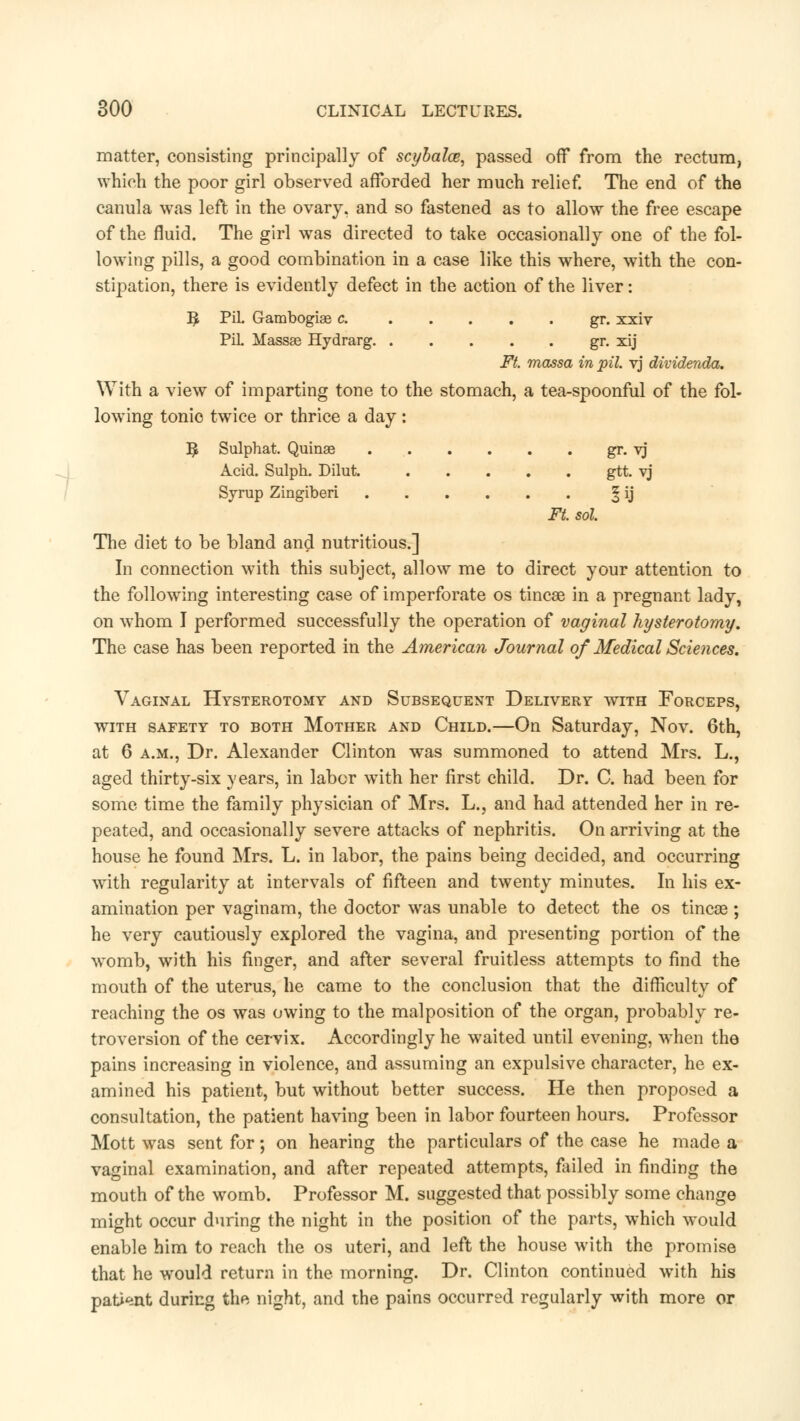 matter, consisting principally of scybalce, passed off from the rectum, which the poor girl observed afforded her much relief. The end of the canula was left in the ovary, and so fastened as to allow the free escape of the fluid. The girl was directed to take occasionally one of the fol- lowing pills, a good combination in a case like this where, with the con- stipation, there is evidently defect in the action of the liver: ]£ PiL Gambogise c gr. xxiv PiL Massse Hydrarg gr. xij Ft. massa in pit. yj dividenda. With a view of imparting tone to the stomach, a tea-spoonful of the fol- lowing tonic twice or thrice a day: ]£ Sulphat. Quinae gr. vj Acid. Sulph. Dilut gtt. vj Syrup Zingiberi ^ ij Ft. sol The diet to be bland and nutritious.] In connection with this subject, allow me to direct your attention to the following interesting case of imperforate os tincae in a pregnant lady, on whom I performed successfully the operation of vaginal hysterotomy. The case has been reported in the American Journal of Medical Sciences. Vaginal Hysterotomy and Subsequent Delivery with Forceps, with safety to both Mother and Child.—On Saturday, Nov. 6th, at 6 a.m., Dr. Alexander Clinton was summoned to attend Mrs. L., aged thirty-six years, in labor with her first child. Dr. C. had been for some time the family physician of Mrs. L., and had attended her in re- peated, and occasionally severe attacks of nephritis. On arriving at the house he found Mrs. L. in labor, the pains being decided, and occurring with regularity at intervals of fifteen and twenty minutes. In his ex- amination per vaginam, the doctor was unable to detect the os tincae; he very cautiously explored the vagina, and presenting portion of the womb, with his finger, and after several fruitless attempts to find the mouth of the uterus, he came to the conclusion that the difficulty of reaching the os was owing to the malposition of the organ, probably re- troversion of the cervix. Accordingly he waited until evening, when the pains increasing in violence, and assuming an expulsive character, he ex- amined his patient, but without better success. He then proposed a consultation, the patient having been in labor fourteen hours. Professor Mott was sent for; on hearing the particulars of the case he made a vaginal examination, and after repeated attempts, failed in finding the mouth of the womb. Professor M. suggested that possibly some change might occur during the night in the position of the parts, which would enable him to reach the os uteri, and left the house with the promise that he would return in the morning. Dr. Clinton continued with his patient during the night, and the pains occurred regularly with more or