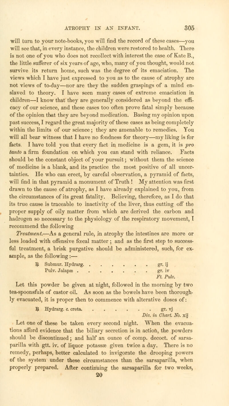 will turn to your note-books, you will find the record of these cases—you will see that, in every instance, the children were restored to health. There is not one of you who does not recollect with interest the case of Kate B., the little sufferer of six years of age, who, many of you thought, would not survive its return home, such was the degree of its emaciation. The views which I have just expressed to you as to the cause of atrophy are not views of to-day—nor are they the sudden graspings of a mind en- slaved to theory. I have seen many cases of extreme emaciation in children—I know that they are generally considered as beyond the effi- cacy of our science, and these cases too often prove fatal simply because of the opinion that they are beyond medication. Basing my opinion upon past success, I regard the great majority of these cases as being completely within the limits of our science; they are amenable to remedies. You will all bear witness that I have no fondness for theory—my liking is for facts, I have told you that every fact in medicine is a gem, it is pro tanto a firm foundation on which you can stand with reliance. Facts should be the constant object of your pursuit; without them the science of medicine is a blank, and its practice the most positive of all uncer- tainties. He who can erect, by careful observation, a pyramid of facts, will find in that pyramid a monument of Truth ! My attention was first drawn to the cause of atrophy, as I have already explained to you, from the circumstances of its great fatality. Believing, therefore, as I do that its true cause is traceable to inactivity of the liver, thus cutting off the proper supply of oily matter from which are derived the carbon and hadrogen so necessary to the physiology of the respiratory movement, I recommend the following Treatment.—As a general rule, in atrophy the intestines are more or less loaded with offensive fcecal matter; and as the first step to success- ful treatment, a brisk purgative should be administered, such, for ex- ample, as the following:— 3 Submur. Hydrarg. gr. ij Pulv. Jalapae gr. iv Ft. Pulv. Let this powder be given at night, followed in the morning by two tea-spoonsfuls of castor oil. As soon as the bowels have been thorough- ly evacuated, it is proper then to commence with alterative doses of: 3 Hydrarg. c. creta. gr. vj Div. in Chart. No. xij Let one of these be taken every second night. When the evacua- tions afford evidence that the biliary secretion is in action, the powders should be discontinued; and half an ounce of comp. decoct, of sarsa- parilla with gtt. iv. of liquor potassoe given twice a day. There is no remedy, perhaps, better calculated to invigorate the drooping powers of the system under these circumstances than the sarsaparilla, when properly prepared. After continuing the sarsaparilla for two weeks, 20