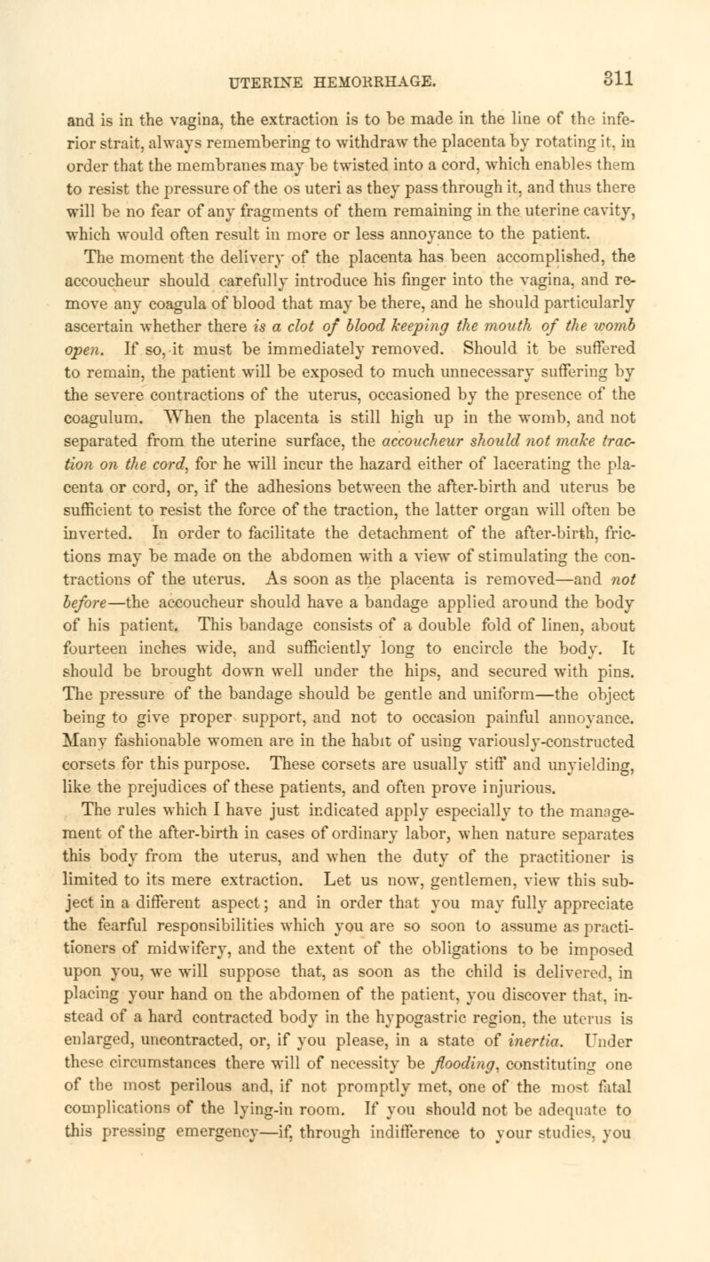 UTERINE HEMORRHAGE. oil and is in the vagina, the extraction is to be made in the line of the infe- rior strait, always remembering to withdraw the placenta by rotating it, in order that the membranes may be twisted into a cord, which enables them to resist the pressure of the os uteri as they pass through it, and thus there will be no fear of any fragments of them remaining in the uterine cavity, which would often result in more or less annoyance to the patient. The moment the delivery of the placenta has been accomplished, the accoucheur should carefully introduce his finger into the vagina, and re- move any coagula of blood that may be there, and he should particularly ascertain whether there is a clot of blood keeping the mouth of the womb open. If so, it must be immediately removed. Should it be suffered to remain, the patient will be exposed to much unnecessary suffering by the severe contractions of the uterus, occasioned by the presence of the coagulum. When the placenta is still high up in the womb, and not separated from the uterine surface, the accoucheur should not make trac- tion on the cord, for he will incur the hazard either of lacerating the pla- centa or cord, or, if the adhesions between the after-birth and uterus be sufficient to resist the force of the traction, the latter organ will often be inverted. In order to facilitate the detachment of the after-birth, fric- tions may be made on the abdomen with a view of stimulating the con- tractions of the uterus. As soon as the placenta is removed—and not before—the accoucheur should have a bandage applied around the body of his patient. This bandage consists of a double fold of linen, about fourteen inches wide, and sufficiently long to encircle the body. It should be brought down well under the hips, and secured with pins. The pressure of the bandage should be gentle and uniform—the object being to give proper support, and not to occasion painful annoyance. Many fashionable women are in the habit of using variously-constructed corsets for this purpose. These corsets are usually stiff and unyielding, like the prejudices of these patients, and often prove injurious. The rules which I have just indicated apply especially to the manage- ment of the after-birth in cases of ordinary labor, when nature separates this body from the uterus, and when the duty of the practitioner is limited to its mere extraction. Let us now, gentlemen, view this sub- ject in a different aspect; and in order that you may fully appreciate the fearful responsibilities which you are so soon to assume as practi- tioners of midwifery, and the extent of the obligations to be imposed upon you, we will suppose that, as soon as the child is delivered, in placing your hand on the abdomen of the patient, you discover that, in- stead of a hard contracted body in the hypogastric region, the uterus is enlarged, uncontracted, or, if you please, in a state of inertia. Under these circumstances there will of necessity be flooding, constituting one of the most perilous and, if not promptly met, one of the most fetal complications of the lying-in room. If you should not be adequate to this pressing emergency—if, through indifference to your studies, you