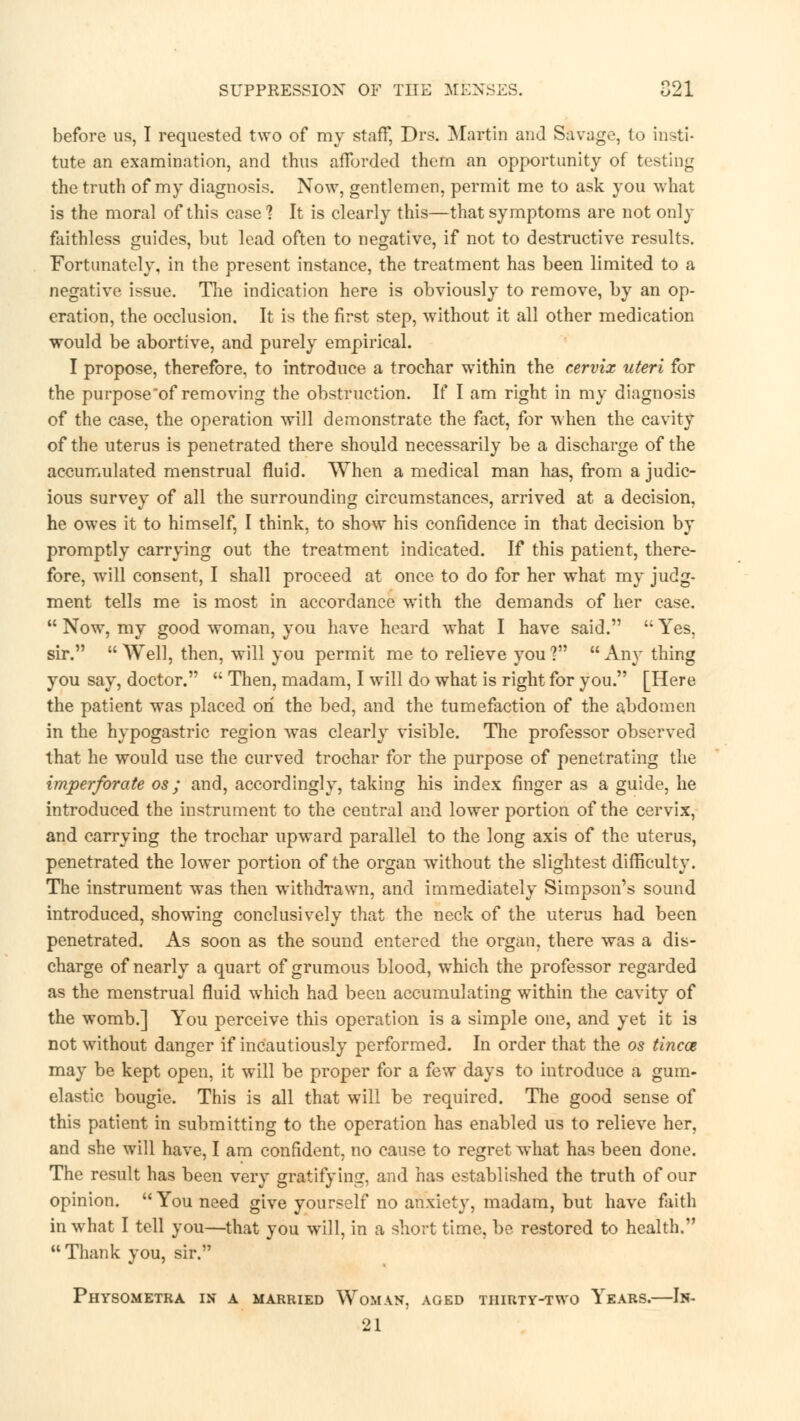 before us, I requested two of my staff, Drs. Martin and Savage, to insti- tute an examination, and thus afforded them an opportunity of testing the truth of my diagnosis. Now, gentlemen, permit me to ask you what is the moral of this case? It is clearly this—that symptoms are not only faithless guides, but lead often to negative, if not to destructive results. Fortunately, in the present instance, the treatment has been limited to a negative issue. The indication here is obviously to remove, by an op- eration, the occlusion. It is the first step, without it all other medication would be abortive, and purely empirical. I propose, therefore, to introduce a trochar within the cervix uteri for the purpose*of removing the obstruction. If I am right in my diagnosis of the case, the operation will demonstrate the fact, for when the cavity of the uterus is penetrated there should necessarily be a discharge of the accumulated menstrual fluid. When a medical man has, from a judic- ious survey of all the surrounding circumstances, arrived at a decision, he owes it to himself, I think, to show his confidence in that decision by promptly carrying out the treatment indicated. If this patient, there- fore, will consent, I shall proceed at once to do for her what my judg- ment tells me is most in accordance with the demands of her case.  Now, my good woman, you have heard what I have said.  Yes, sir.  Well, then, will you permit me to relieve you ?  Any thing you say, doctor.  Then, madam, I will do what is right for you. [Here the patient was placed on the bed, and the tumefaction of the abdomen in the hypogastric region was clearly visible. The professor observed that he would use the curved trochar for the purpose of penetrating the imperforate os ; and, accordingly, taking his index finger as a guide, he introduced the instrument to the central and lower portion of the cervix, and carrying the trochar upward parallel to the long axis of the uterus, penetrated the lower portion of the organ without the slightest difficulty. The instrument was then withdrawn, and immediately Simpson's sound introduced, showing conclusively that the neck of the uterus had been penetrated. As soon as the sound entered the organ, there was a dis- charge of nearly a quart of grumous blood, which the professor regarded as the menstrual fluid which had been accumulating within the cavity of the womb.] You perceive this operation is a simple one, and yet it is not without danger if incautiously performed. In order that the os tinea may be kept open, it will be proper for a few days to introduce a gum- elastic bougie. This is all that will be required. The good sense of this patient in submitting to the operation has enabled us to relieve her, and she will have, I am confident, no cause to regret what has been done. The result has been very gratifying, and has established the truth of our opinion. You need give yourself no anxiety, madam, but have faith in what I tell you—that you will, in a short time, be restored to health. Thank you, sir. Physometra in a married Woman, aged thirty-two Years.—In- 21