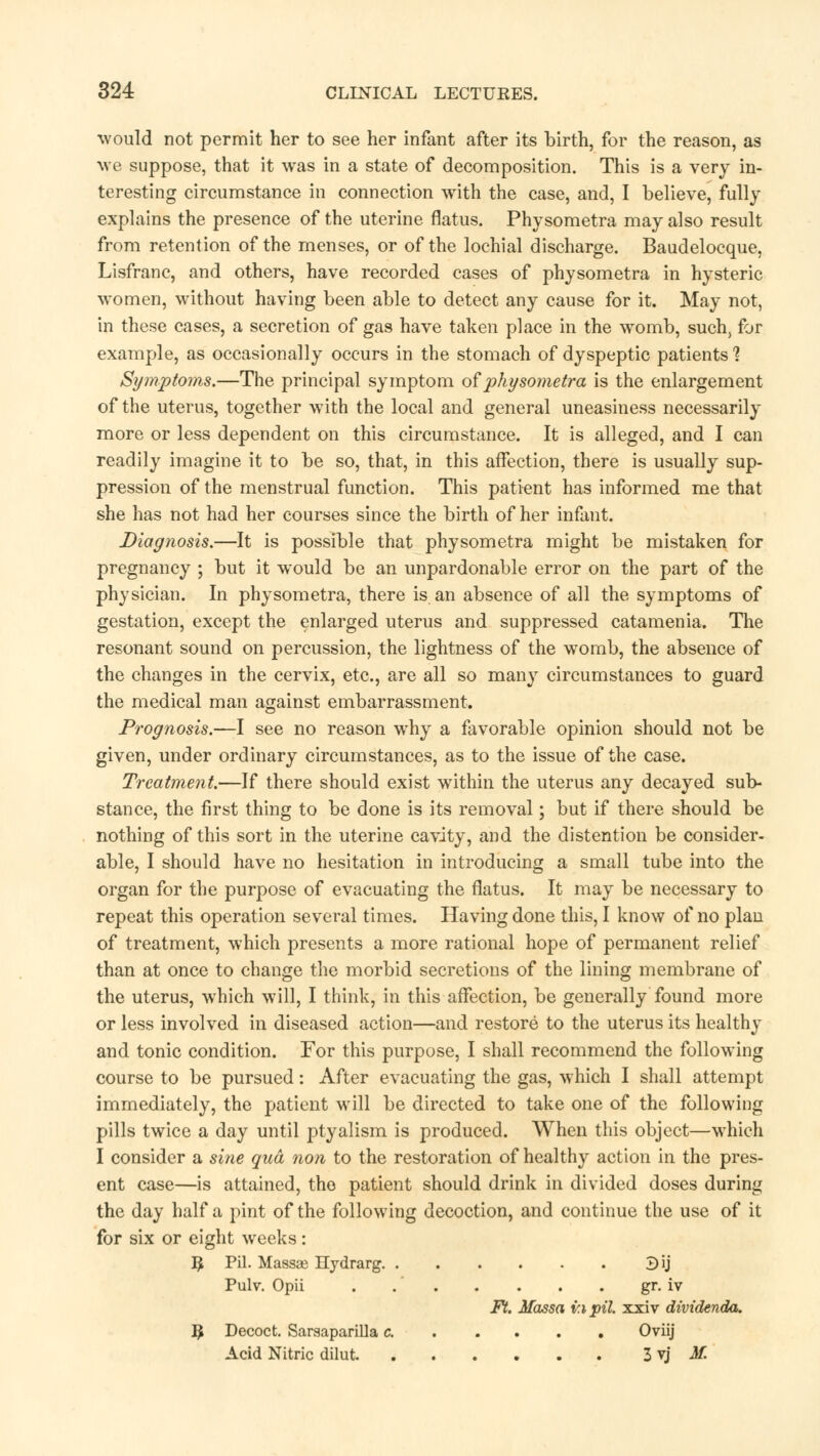 would not permit her to see her infant after its birth, for the reason, as we suppose, that it was in a state of decomposition. This is a very in- teresting circumstance in connection with the case, and, I believe, fully explains the presence of the uterine flatus. Physometra may also result from retention of the menses, or of the lochial discharge. Baudelocque, Lisfranc, and others, have recorded cases of physometra in hysteric women, without having been able to detect any cause for it. May not, in these cases, a secretion of gas have taken place in the womb, such, for example, as occasionally occurs in the stomach of dyspeptic patients'? Symptoms.—The principal symptom of physometra is the enlargement of the uterus, together with the local and general uneasiness necessarily more or less dependent on this circumstance. It is alleged, and I can readily imagine it to be so, that, in this affection, there is usually sup- pression of the menstrual function. This patient has informed me that she has not had her courses since the birth of her infant. Diagnosis.—It is possible that physometra might be mistaken for pregnancy ; but it would be an unpardonable error on the part of the physician. In physometra, there is an absence of all the symptoms of gestation, except the enlarged uterus and suppressed catamenia. The resonant sound on percussion, the lightness of the womb, the absence of the changes in the cervix, etc., are all so many circumstances to guard the medical man against embarrassment. Prognosis.—I see no reason why a favorable opinion should not be given, under ordinary circumstances, as to the issue of the case. Treatment.—If there should exist within the uterus any decayed sub- stance, the first thing to be done is its removal; but if there should be nothing of this sort in the uterine cavity, and the distention be consider- able, I should have no hesitation in introducing a small tube into the organ for the purpose of evacuating the flatus. It may be necessary to repeat this operation several times. Having done this, I know of no plan of treatment, which presents a more rational hope of permanent relief than at once to change the morbid secretions of the lining membrane of the uterus, which will, I think, in this affection, be generally found more or less involved in diseased action—and restore to the uterus its healthy and tonic condition. For this purpose, I shall recommend the following course to be pursued: After evacuating the gas, which I shall attempt immediately, the patient will be directed to take one of the following pills twice a day until ptyalism is produced. When this object—which I consider a sine qua, non to the restoration of healthy action in the pres- ent case—is attained, the patient should drink in divided doses during the day half a pint of the following decoction, and continue the use of it for six or eight weeks: # Pil. Massse Hydrarg ^\] Pulv. Opii . gr. iv Ft. Massa in pil. xxiv dividenda. I£ Decoct. Sarsaparilla c. Oviij Acid Nitric dilut 3 vj M.