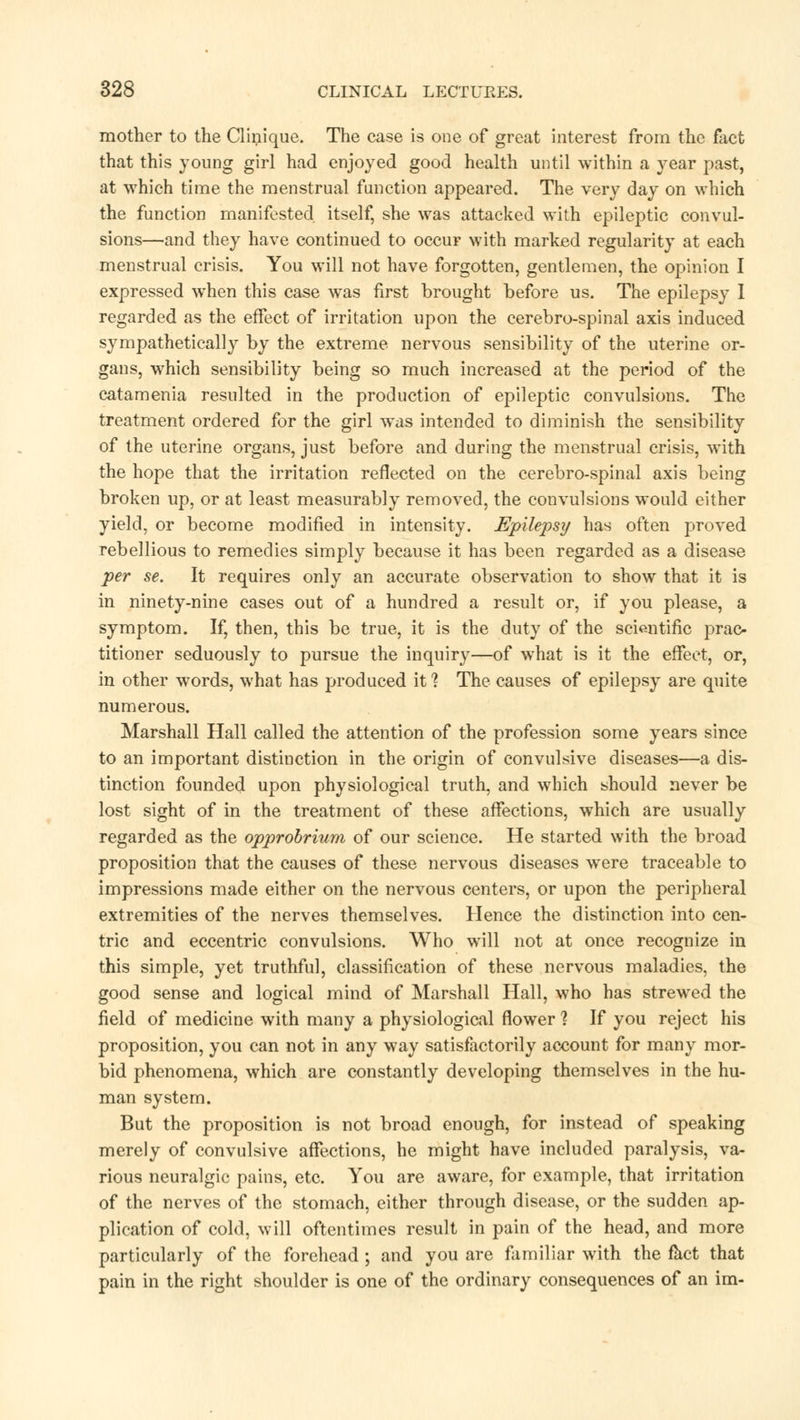 mother to the Clinique. The case is one of great interest from the fact that this young girl had enjoyed good health until within a year past, at which time the menstrual function appeared. The very day on which the function manifested itself, she was attacked with epileptic convul- sions—and they have continued to occur with marked regularity at each menstrual crisis. You will not have forgotten, gentlemen, the opinion I expressed when this case was first brought before us. The epilepsy I regarded as the effect of irritation upon the cerebro-spinal axis induced sympathetically by the extreme nervous sensibility of the uterine or- gans, which sensibility being so much increased at the period of the catamenia resulted in the production of epileptic convulsions. The treatment ordered for the girl was intended to diminish the sensibility of the uterine organs, just before and during the menstrual crisis, with the hope that the irritation reflected on the cerebro-spinal axis being broken up, or at least measurably removed, the convulsions would either yield, or become modified in intensity. Epilepsy has often proved rebellious to remedies simply because it has been regarded as a disease per se. It requires only an accurate observation to show that it is in ninety-nine cases out of a hundred a result or, if you please, a symptom. If, then, this be true, it is the duty of the scientific prac- titioner seduously to pursue the inquiry—of what is it the effect, or, in other words, what has produced it 1 The causes of epilepsy are quite numerous. Marshall Hall called the attention of the profession some years since to an important distinction in the origin of convulsive diseases—a dis- tinction founded upon physiological truth, and which should never be lost sight of in the treatment of these affections, which are usually regarded as the opprobrium of our science. He started with the broad proposition that the causes of these nervous diseases were traceable to impressions made either on the nervous centers, or upon the peripheral extremities of the nerves themselves. Hence the distinction into cen- tric and eccentric convulsions. Who will not at once recognize in this simple, yet truthful, classification of these nervous maladies, the good sense and logical mind of Marshall Hall, who has strewed the field of medicine with many a physiological flower 1 If you reject his proposition, you can not in any way satisfactorily account for many mor- bid phenomena, which are constantly developing themselves in the hu- man system. But the proposition is not broad enough, for instead of speaking merely of convulsive affections, he might have included paralysis, va- rious neuralgic pains, etc. You are aware, for example, that irritation of the nerves of the stomach, either through disease, or the sudden ap- plication of cold, will oftentimes result in pain of the head, and more particularly of the forehead ; and you are familiar with the fact that pain in the right shoulder is one of the ordinary consequences of an im-