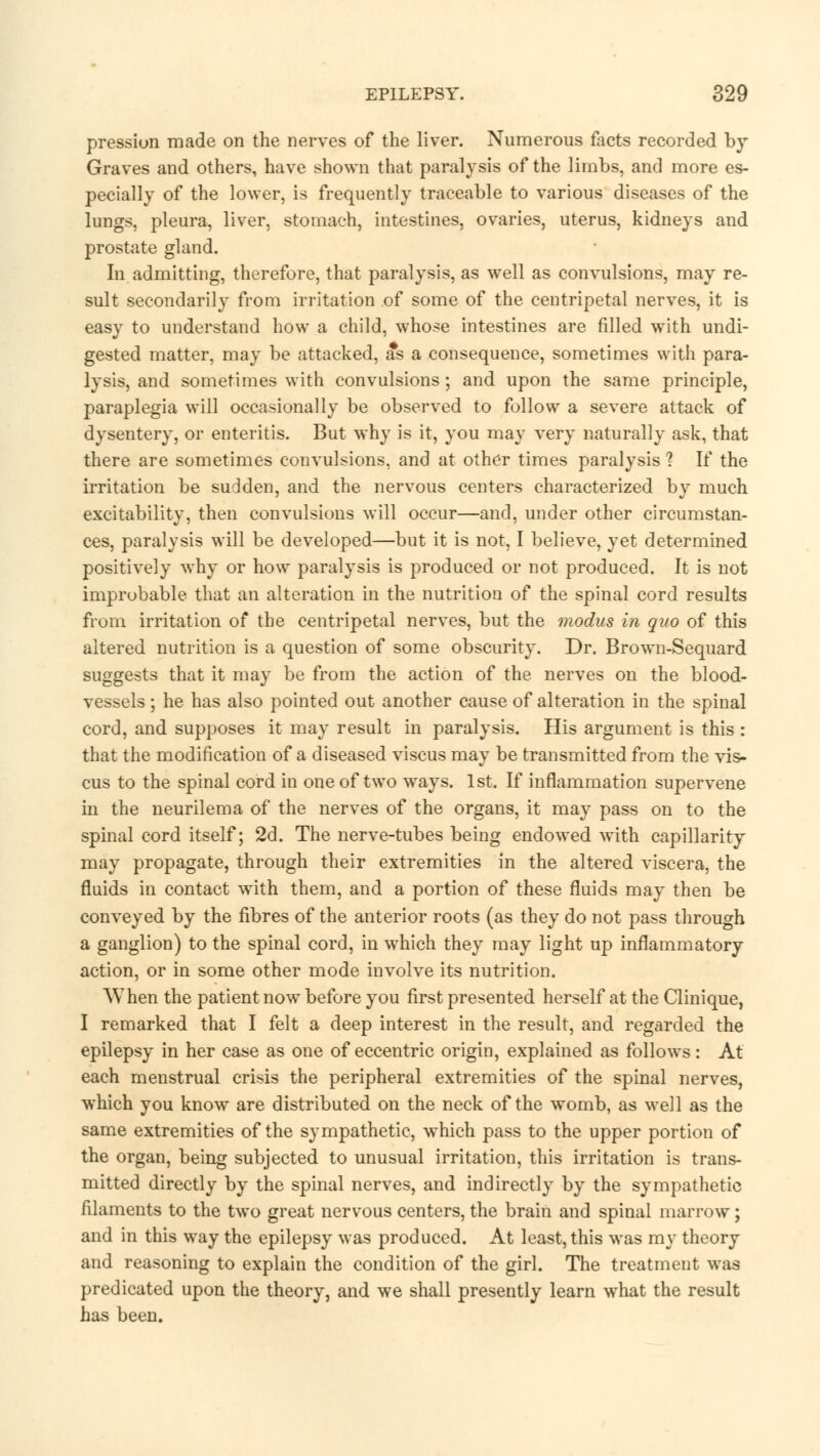 pression made on the nerves of the liver. Numerous facts recorded by Graves and others, have shown that paralysis of the limbs, and more es- pecially of the lower, is frequently traceable to various diseases of the lungs, pleura, liver, stomach, intestines, ovaries, uterus, kidneys and prostate gland. In admitting, therefore, that paralysis, as well as convulsions, may re- sult secondarily from irritation of some of the centripetal nerves, it is easy to understand how a child, whose intestines are filled writh undi- gested matter, may be attacked, as a consequence, sometimes with para- lysis, and sometimes with convulsions; and upon the same principle, paraplegia will occasionally be observed to follow a severe attack of dysentery, or enteritis. But why is it, you may very naturally ask, that there are sometimes convulsions, and at other times paralysis 1 If the irritation be sudden, and the nervous centers characterized by much excitability, then convulsions will occur—and, under other circumstan- ces, paralysis will be developed—but it is not, I believe, yet determined positively why or how paralysis is produced or not produced. It is not improbable that an alteration in the nutrition of the spinal cord results from irritation of the centripetal nerves, but the modus in quo of this altered nutrition is a question of some obscurity. Dr. Brown-Sequard suggests that it may be from the action of the nerves on the blood- vessels ; he has also pointed out another cause of alteration in the spinal cord, and supposes it may result in paralysis. His argument is this : that the modification of a diseased viscus may be transmitted from the vis- cus to the spinal cord in one of two ways. 1st. If inflammation supervene in the neurilema of the nerves of the organs, it may pass on to the spinal cord itself; 2d. The nerve-tubes being endowed with capillarity may propagate, through their extremities in the altered viscera, the fluids in contact with them, and a portion of these fluids may then be conveyed by the fibres of the anterior roots (as they do not pass through a ganglion) to the spinal cord, in which they may light up inflammatory action, or in some other mode involve its nutrition. When the patient now before you first presented herself at the Clinique, I remarked that I felt a deep interest in the result, and regarded the epilepsy in her case as one of eccentric origin, explained as follows : At each menstrual crisis the peripheral extremities of the spinal nerves, which you know are distributed on the neck of the womb, as well as the same extremities of the sympathetic, which pass to the upper portion of the organ, being subjected to unusual irritation, this irritation is trans- mitted directly by the spinal nerves, and indirectly by the sympathetic filaments to the two great nervous centers, the brain and spinal marrow; and in this way the epilepsy was produced. At least, this was my theory and reasoning to explain the condition of the girl. The treatment was predicated upon the theory, and we shall presently learn what the result has been.